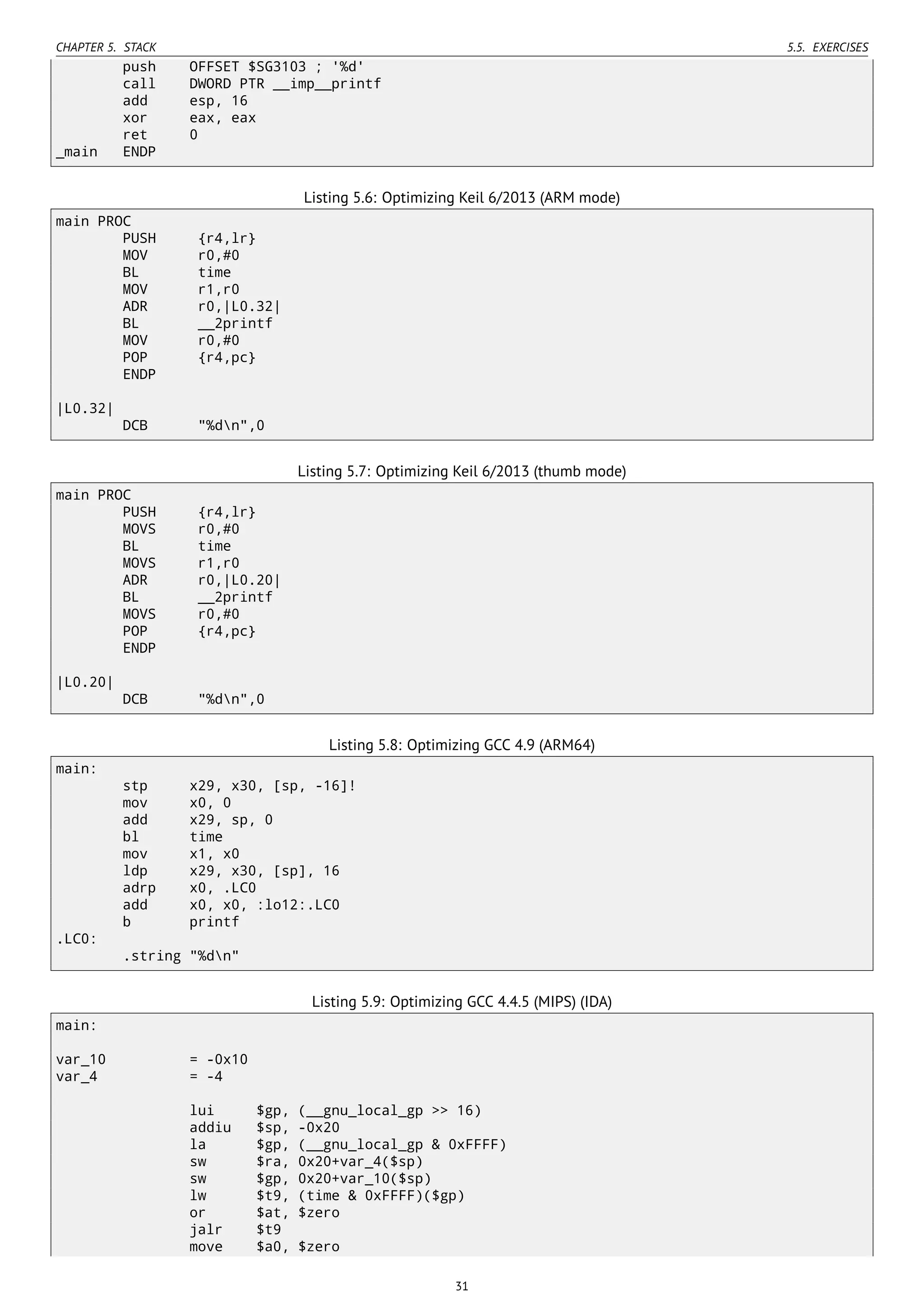 CHAPTER 5. STACK 5.5. EXERCISES
push OFFSET $SG3103 ; '%d'
call DWORD PTR __imp__printf
add esp, 16
xor eax, eax
ret 0
_main ENDP
Listing 5.6: Optimizing Keil 6/2013 (ARM mode)
main PROC
PUSH {r4,lr}
MOV r0,#0
BL time
MOV r1,r0
ADR r0,|L0.32|
BL __2printf
MOV r0,#0
POP {r4,pc}
ENDP
|L0.32|
DCB "%dn",0
Listing 5.7: Optimizing Keil 6/2013 (thumb mode)
main PROC
PUSH {r4,lr}
MOVS r0,#0
BL time
MOVS r1,r0
ADR r0,|L0.20|
BL __2printf
MOVS r0,#0
POP {r4,pc}
ENDP
|L0.20|
DCB "%dn",0
Listing 5.8: Optimizing GCC 4.9 (ARM64)
main:
stp x29, x30, [sp, -16]!
mov x0, 0
add x29, sp, 0
bl time
mov x1, x0
ldp x29, x30, [sp], 16
adrp x0, .LC0
add x0, x0, :lo12:.LC0
b printf
.LC0:
.string "%dn"
Listing 5.9: Optimizing GCC 4.4.5 (MIPS) (IDA)
main:
var_10 = -0x10
var_4 = -4
lui $gp, (__gnu_local_gp >> 16)
addiu $sp, -0x20
la $gp, (__gnu_local_gp & 0xFFFF)
sw $ra, 0x20+var_4($sp)
sw $gp, 0x20+var_10($sp)
lw $t9, (time & 0xFFFF)($gp)
or $at, $zero
jalr $t9
move $a0, $zero
31
 