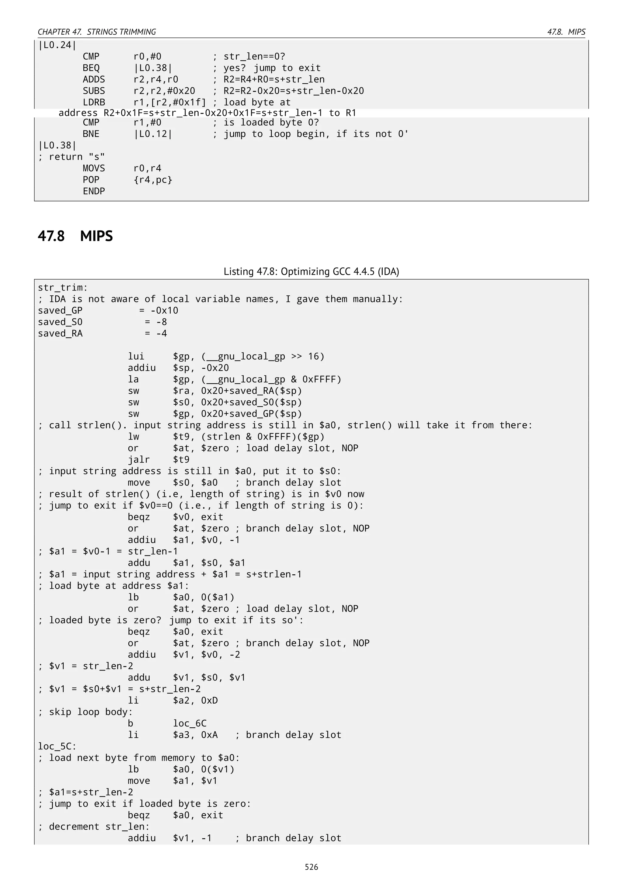 CHAPTER 47. STRINGS TRIMMING 47.8. MIPS
|L0.24|
CMP r0,#0 ; str_len==0?
BEQ |L0.38| ; yes? jump to exit
ADDS r2,r4,r0 ; R2=R4+R0=s+str_len
SUBS r2,r2,#0x20 ; R2=R2-0x20=s+str_len-0x20
LDRB r1,[r2,#0x1f] ; load byte at
address R2+0x1F=s+str_len-0x20+0x1F=s+str_len-1 to R1
CMP r1,#0 ; is loaded byte 0?
BNE |L0.12| ; jump to loop begin, if its not 0'
|L0.38|
; return "s"
MOVS r0,r4
POP {r4,pc}
ENDP
47.8 MIPS
Listing 47.8: Optimizing GCC 4.4.5 (IDA)
str_trim:
; IDA is not aware of local variable names, I gave them manually:
saved_GP = -0x10
saved_S0 = -8
saved_RA = -4
lui $gp, (__gnu_local_gp >> 16)
addiu $sp, -0x20
la $gp, (__gnu_local_gp & 0xFFFF)
sw $ra, 0x20+saved_RA($sp)
sw $s0, 0x20+saved_S0($sp)
sw $gp, 0x20+saved_GP($sp)
; call strlen(). input string address is still in $a0, strlen() will take it from there:
lw $t9, (strlen & 0xFFFF)($gp)
or $at, $zero ; load delay slot, NOP
jalr $t9
; input string address is still in $a0, put it to $s0:
move $s0, $a0 ; branch delay slot
; result of strlen() (i.e, length of string) is in $v0 now
; jump to exit if $v0==0 (i.e., if length of string is 0):
beqz $v0, exit
or $at, $zero ; branch delay slot, NOP
addiu $a1, $v0, -1
; $a1 = $v0-1 = str_len-1
addu $a1, $s0, $a1
; $a1 = input string address + $a1 = s+strlen-1
; load byte at address $a1:
lb $a0, 0($a1)
or $at, $zero ; load delay slot, NOP
; loaded byte is zero? jump to exit if its so':
beqz $a0, exit
or $at, $zero ; branch delay slot, NOP
addiu $v1, $v0, -2
; $v1 = str_len-2
addu $v1, $s0, $v1
; $v1 = $s0+$v1 = s+str_len-2
li $a2, 0xD
; skip loop body:
b loc_6C
li $a3, 0xA ; branch delay slot
loc_5C:
; load next byte from memory to $a0:
lb $a0, 0($v1)
move $a1, $v1
; $a1=s+str_len-2
; jump to exit if loaded byte is zero:
beqz $a0, exit
; decrement str_len:
addiu $v1, -1 ; branch delay slot
526
 