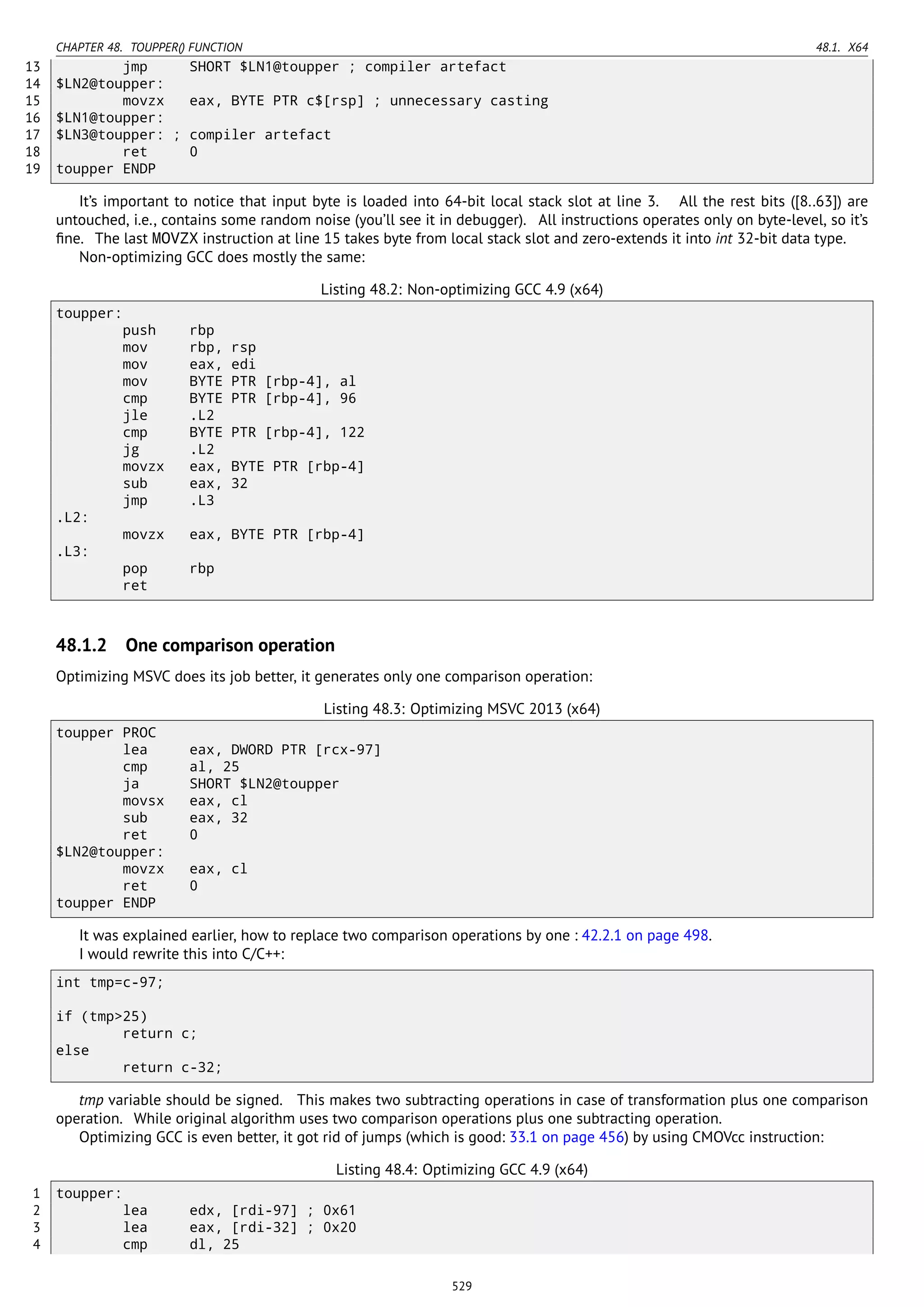 CHAPTER 48. TOUPPER() FUNCTION 48.1. X64
13 jmp SHORT $LN1@toupper ; compiler artefact
14 $LN2@toupper:
15 movzx eax, BYTE PTR c$[rsp] ; unnecessary casting
16 $LN1@toupper:
17 $LN3@toupper: ; compiler artefact
18 ret 0
19 toupper ENDP
It’s important to notice that input byte is loaded into 64-bit local stack slot at line 3. All the rest bits ([8..63]) are
untouched, i.e., contains some random noise (you’ll see it in debugger). All instructions operates only on byte-level, so it’s
ﬁne. The last MOVZX instruction at line 15 takes byte from local stack slot and zero-extends it into int 32-bit data type.
Non-optimizing GCC does mostly the same:
Listing 48.2: Non-optimizing GCC 4.9 (x64)
toupper:
push rbp
mov rbp, rsp
mov eax, edi
mov BYTE PTR [rbp-4], al
cmp BYTE PTR [rbp-4], 96
jle .L2
cmp BYTE PTR [rbp-4], 122
jg .L2
movzx eax, BYTE PTR [rbp-4]
sub eax, 32
jmp .L3
.L2:
movzx eax, BYTE PTR [rbp-4]
.L3:
pop rbp
ret
48.1.2 One comparison operation
Optimizing MSVC does its job better, it generates only one comparison operation:
Listing 48.3: Optimizing MSVC 2013 (x64)
toupper PROC
lea eax, DWORD PTR [rcx-97]
cmp al, 25
ja SHORT $LN2@toupper
movsx eax, cl
sub eax, 32
ret 0
$LN2@toupper:
movzx eax, cl
ret 0
toupper ENDP
It was explained earlier, how to replace two comparison operations by one : 42.2.1 on page 498.
I would rewrite this into C/C++:
int tmp=c-97;
if (tmp>25)
return c;
else
return c-32;
tmp variable should be signed. This makes two subtracting operations in case of transformation plus one comparison
operation. While original algorithm uses two comparison operations plus one subtracting operation.
Optimizing GCC is even better, it got rid of jumps (which is good: 33.1 on page 456) by using CMOVcc instruction:
Listing 48.4: Optimizing GCC 4.9 (x64)
1 toupper:
2 lea edx, [rdi-97] ; 0x61
3 lea eax, [rdi-32] ; 0x20
4 cmp dl, 25
529
 