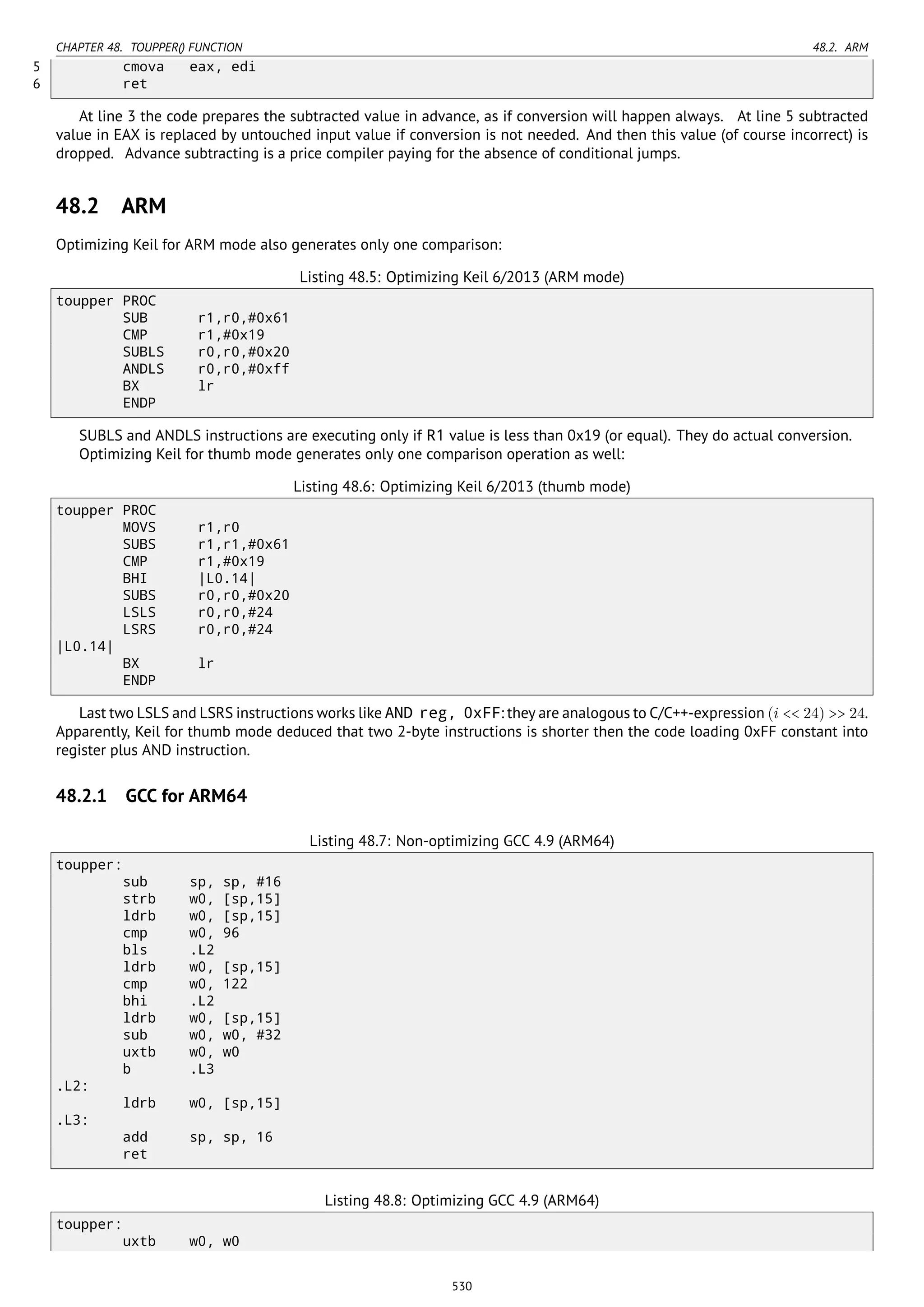 CHAPTER 48. TOUPPER() FUNCTION 48.2. ARM
5 cmova eax, edi
6 ret
At line 3 the code prepares the subtracted value in advance, as if conversion will happen always. At line 5 subtracted
value in EAX is replaced by untouched input value if conversion is not needed. And then this value (of course incorrect) is
dropped. Advance subtracting is a price compiler paying for the absence of conditional jumps.
48.2 ARM
Optimizing Keil for ARM mode also generates only one comparison:
Listing 48.5: Optimizing Keil 6/2013 (ARM mode)
toupper PROC
SUB r1,r0,#0x61
CMP r1,#0x19
SUBLS r0,r0,#0x20
ANDLS r0,r0,#0xff
BX lr
ENDP
SUBLS and ANDLS instructions are executing only if R1 value is less than 0x19 (or equal). They do actual conversion.
Optimizing Keil for thumb mode generates only one comparison operation as well:
Listing 48.6: Optimizing Keil 6/2013 (thumb mode)
toupper PROC
MOVS r1,r0
SUBS r1,r1,#0x61
CMP r1,#0x19
BHI |L0.14|
SUBS r0,r0,#0x20
LSLS r0,r0,#24
LSRS r0,r0,#24
|L0.14|
BX lr
ENDP
Last two LSLS and LSRS instructions works like AND reg, 0xFF: they are analogous to C/C++-expression (i << 24) >> 24.
Apparently, Keil for thumb mode deduced that two 2-byte instructions is shorter then the code loading 0xFF constant into
register plus AND instruction.
48.2.1 GCC for ARM64
Listing 48.7: Non-optimizing GCC 4.9 (ARM64)
toupper:
sub sp, sp, #16
strb w0, [sp,15]
ldrb w0, [sp,15]
cmp w0, 96
bls .L2
ldrb w0, [sp,15]
cmp w0, 122
bhi .L2
ldrb w0, [sp,15]
sub w0, w0, #32
uxtb w0, w0
b .L3
.L2:
ldrb w0, [sp,15]
.L3:
add sp, sp, 16
ret
Listing 48.8: Optimizing GCC 4.9 (ARM64)
toupper:
uxtb w0, w0
530
 