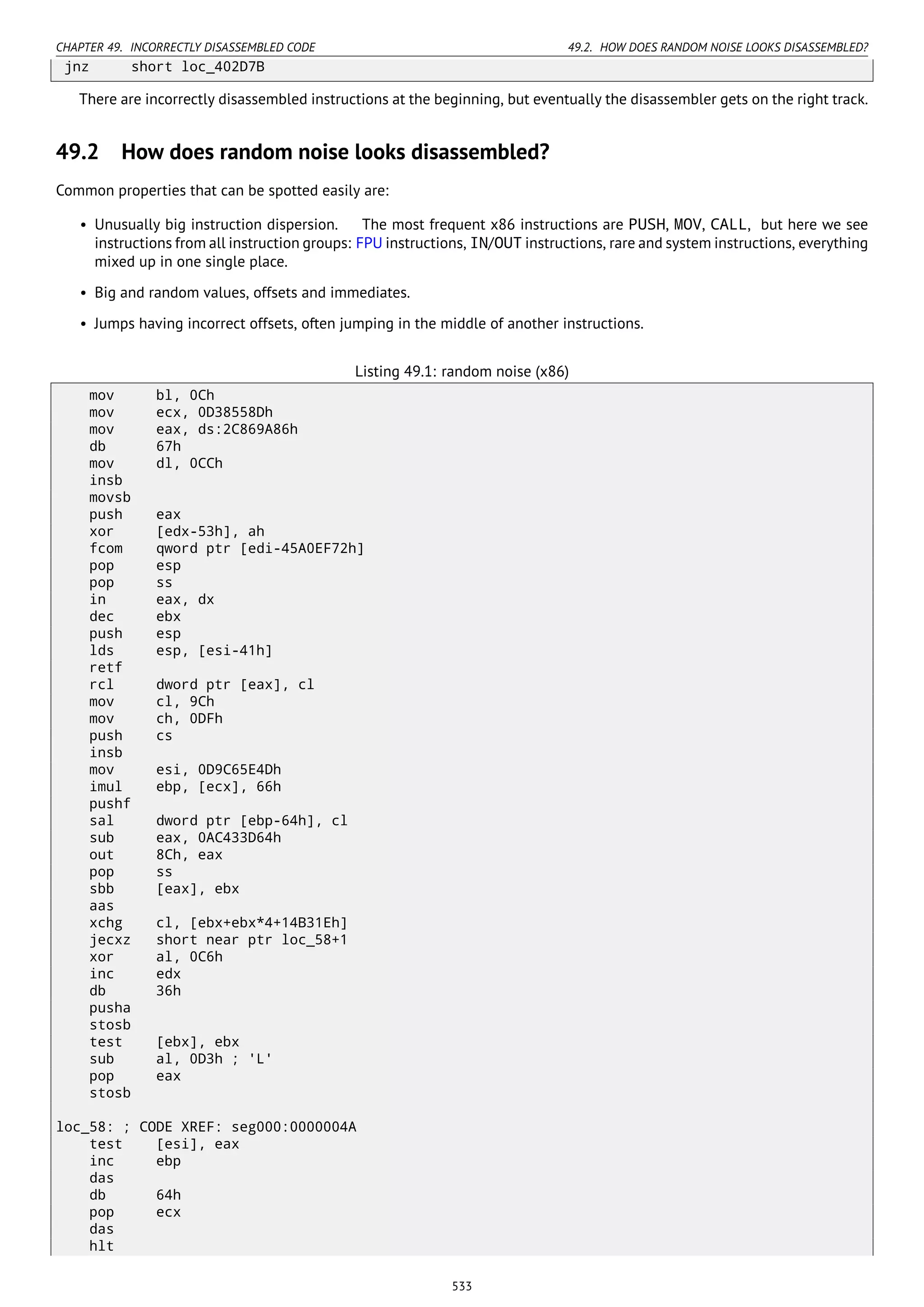 CHAPTER 49. INCORRECTLY DISASSEMBLED CODE 49.2. HOW DOES RANDOM NOISE LOOKS DISASSEMBLED?
jnz short loc_402D7B
There are incorrectly disassembled instructions at the beginning, but eventually the disassembler gets on the right track.
49.2 How does random noise looks disassembled?
Common properties that can be spotted easily are:
• Unusually big instruction dispersion. The most frequent x86 instructions are PUSH, MOV, CALL, but here we see
instructions from all instruction groups: FPU instructions, IN/OUT instructions, rare and system instructions, everything
mixed up in one single place.
• Big and random values, offsets and immediates.
• Jumps having incorrect offsets, often jumping in the middle of another instructions.
Listing 49.1: random noise (x86)
mov bl, 0Ch
mov ecx, 0D38558Dh
mov eax, ds:2C869A86h
db 67h
mov dl, 0CCh
insb
movsb
push eax
xor [edx-53h], ah
fcom qword ptr [edi-45A0EF72h]
pop esp
pop ss
in eax, dx
dec ebx
push esp
lds esp, [esi-41h]
retf
rcl dword ptr [eax], cl
mov cl, 9Ch
mov ch, 0DFh
push cs
insb
mov esi, 0D9C65E4Dh
imul ebp, [ecx], 66h
pushf
sal dword ptr [ebp-64h], cl
sub eax, 0AC433D64h
out 8Ch, eax
pop ss
sbb [eax], ebx
aas
xchg cl, [ebx+ebx*4+14B31Eh]
jecxz short near ptr loc_58+1
xor al, 0C6h
inc edx
db 36h
pusha
stosb
test [ebx], ebx
sub al, 0D3h ; 'L'
pop eax
stosb
loc_58: ; CODE XREF: seg000:0000004A
test [esi], eax
inc ebp
das
db 64h
pop ecx
das
hlt
533
 