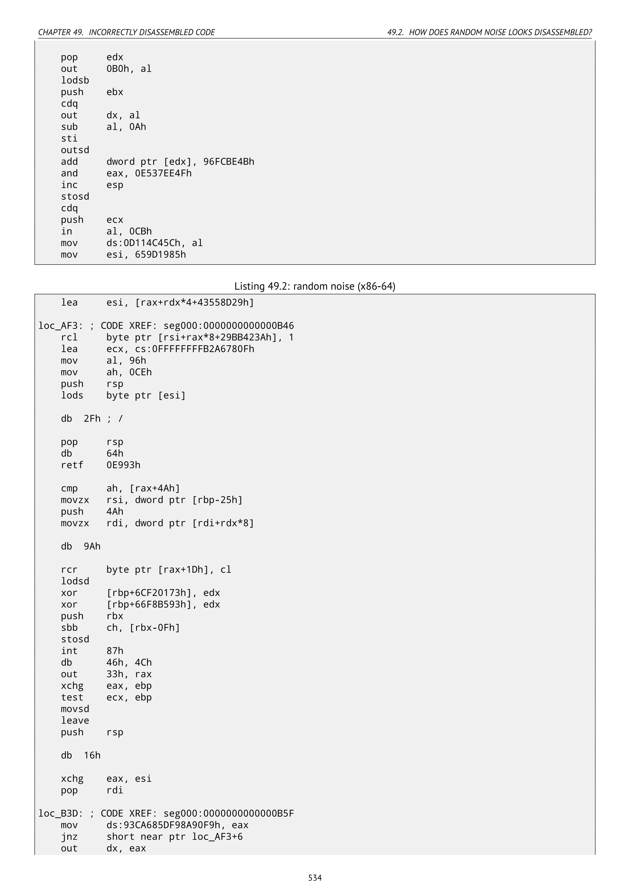CHAPTER 49. INCORRECTLY DISASSEMBLED CODE 49.2. HOW DOES RANDOM NOISE LOOKS DISASSEMBLED?
pop edx
out 0B0h, al
lodsb
push ebx
cdq
out dx, al
sub al, 0Ah
sti
outsd
add dword ptr [edx], 96FCBE4Bh
and eax, 0E537EE4Fh
inc esp
stosd
cdq
push ecx
in al, 0CBh
mov ds:0D114C45Ch, al
mov esi, 659D1985h
Listing 49.2: random noise (x86-64)
lea esi, [rax+rdx*4+43558D29h]
loc_AF3: ; CODE XREF: seg000:0000000000000B46
rcl byte ptr [rsi+rax*8+29BB423Ah], 1
lea ecx, cs:0FFFFFFFFB2A6780Fh
mov al, 96h
mov ah, 0CEh
push rsp
lods byte ptr [esi]
db 2Fh ; /
pop rsp
db 64h
retf 0E993h
cmp ah, [rax+4Ah]
movzx rsi, dword ptr [rbp-25h]
push 4Ah
movzx rdi, dword ptr [rdi+rdx*8]
db 9Ah
rcr byte ptr [rax+1Dh], cl
lodsd
xor [rbp+6CF20173h], edx
xor [rbp+66F8B593h], edx
push rbx
sbb ch, [rbx-0Fh]
stosd
int 87h
db 46h, 4Ch
out 33h, rax
xchg eax, ebp
test ecx, ebp
movsd
leave
push rsp
db 16h
xchg eax, esi
pop rdi
loc_B3D: ; CODE XREF: seg000:0000000000000B5F
mov ds:93CA685DF98A90F9h, eax
jnz short near ptr loc_AF3+6
out dx, eax
534
 