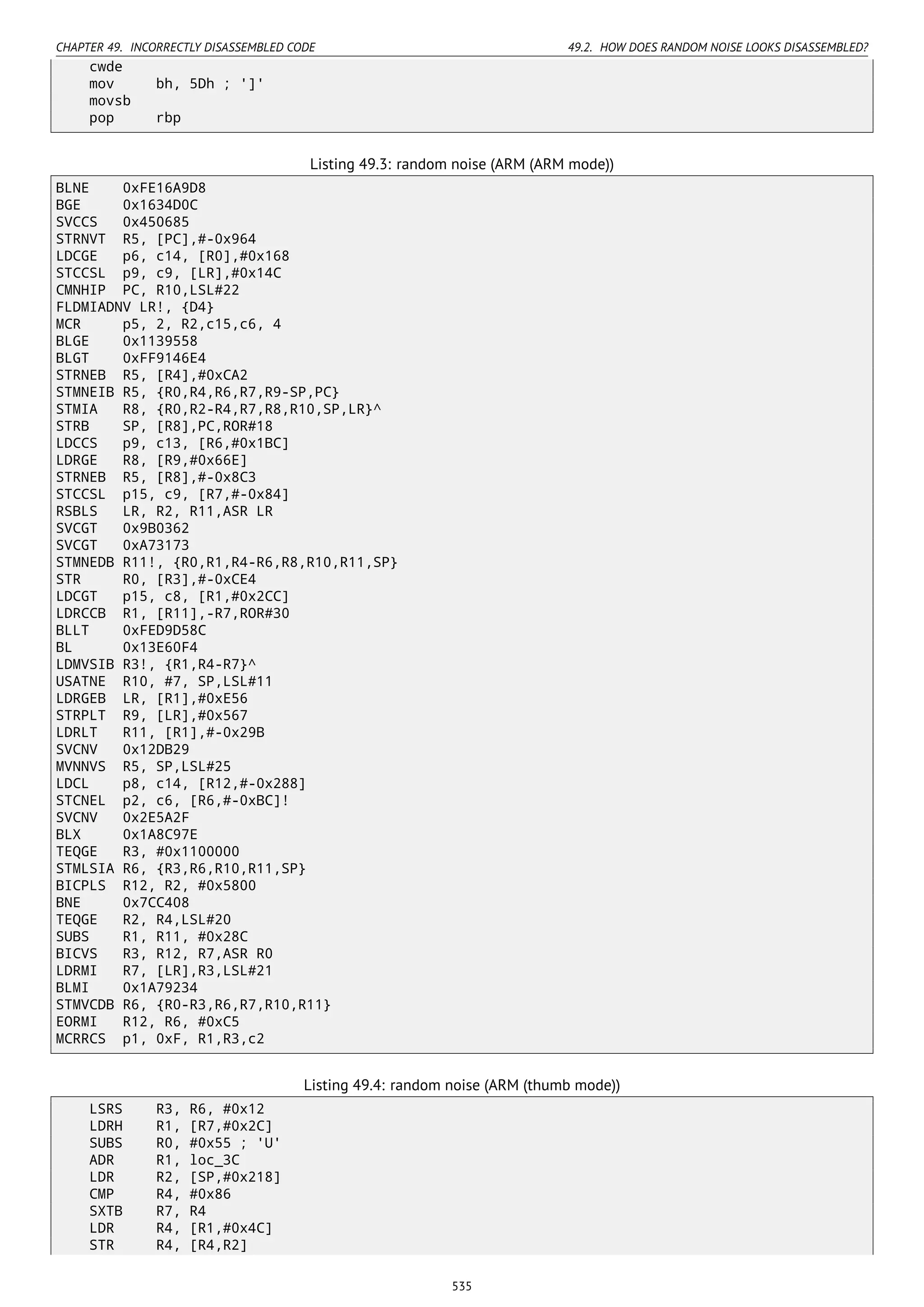 CHAPTER 49. INCORRECTLY DISASSEMBLED CODE 49.2. HOW DOES RANDOM NOISE LOOKS DISASSEMBLED?
cwde
mov bh, 5Dh ; ']'
movsb
pop rbp
Listing 49.3: random noise (ARM (ARM mode))
BLNE 0xFE16A9D8
BGE 0x1634D0C
SVCCS 0x450685
STRNVT R5, [PC],#-0x964
LDCGE p6, c14, [R0],#0x168
STCCSL p9, c9, [LR],#0x14C
CMNHIP PC, R10,LSL#22
FLDMIADNV LR!, {D4}
MCR p5, 2, R2,c15,c6, 4
BLGE 0x1139558
BLGT 0xFF9146E4
STRNEB R5, [R4],#0xCA2
STMNEIB R5, {R0,R4,R6,R7,R9-SP,PC}
STMIA R8, {R0,R2-R4,R7,R8,R10,SP,LR}^
STRB SP, [R8],PC,ROR#18
LDCCS p9, c13, [R6,#0x1BC]
LDRGE R8, [R9,#0x66E]
STRNEB R5, [R8],#-0x8C3
STCCSL p15, c9, [R7,#-0x84]
RSBLS LR, R2, R11,ASR LR
SVCGT 0x9B0362
SVCGT 0xA73173
STMNEDB R11!, {R0,R1,R4-R6,R8,R10,R11,SP}
STR R0, [R3],#-0xCE4
LDCGT p15, c8, [R1,#0x2CC]
LDRCCB R1, [R11],-R7,ROR#30
BLLT 0xFED9D58C
BL 0x13E60F4
LDMVSIB R3!, {R1,R4-R7}^
USATNE R10, #7, SP,LSL#11
LDRGEB LR, [R1],#0xE56
STRPLT R9, [LR],#0x567
LDRLT R11, [R1],#-0x29B
SVCNV 0x12DB29
MVNNVS R5, SP,LSL#25
LDCL p8, c14, [R12,#-0x288]
STCNEL p2, c6, [R6,#-0xBC]!
SVCNV 0x2E5A2F
BLX 0x1A8C97E
TEQGE R3, #0x1100000
STMLSIA R6, {R3,R6,R10,R11,SP}
BICPLS R12, R2, #0x5800
BNE 0x7CC408
TEQGE R2, R4,LSL#20
SUBS R1, R11, #0x28C
BICVS R3, R12, R7,ASR R0
LDRMI R7, [LR],R3,LSL#21
BLMI 0x1A79234
STMVCDB R6, {R0-R3,R6,R7,R10,R11}
EORMI R12, R6, #0xC5
MCRRCS p1, 0xF, R1,R3,c2
Listing 49.4: random noise (ARM (thumb mode))
LSRS R3, R6, #0x12
LDRH R1, [R7,#0x2C]
SUBS R0, #0x55 ; 'U'
ADR R1, loc_3C
LDR R2, [SP,#0x218]
CMP R4, #0x86
SXTB R7, R4
LDR R4, [R1,#0x4C]
STR R4, [R4,R2]
535
 