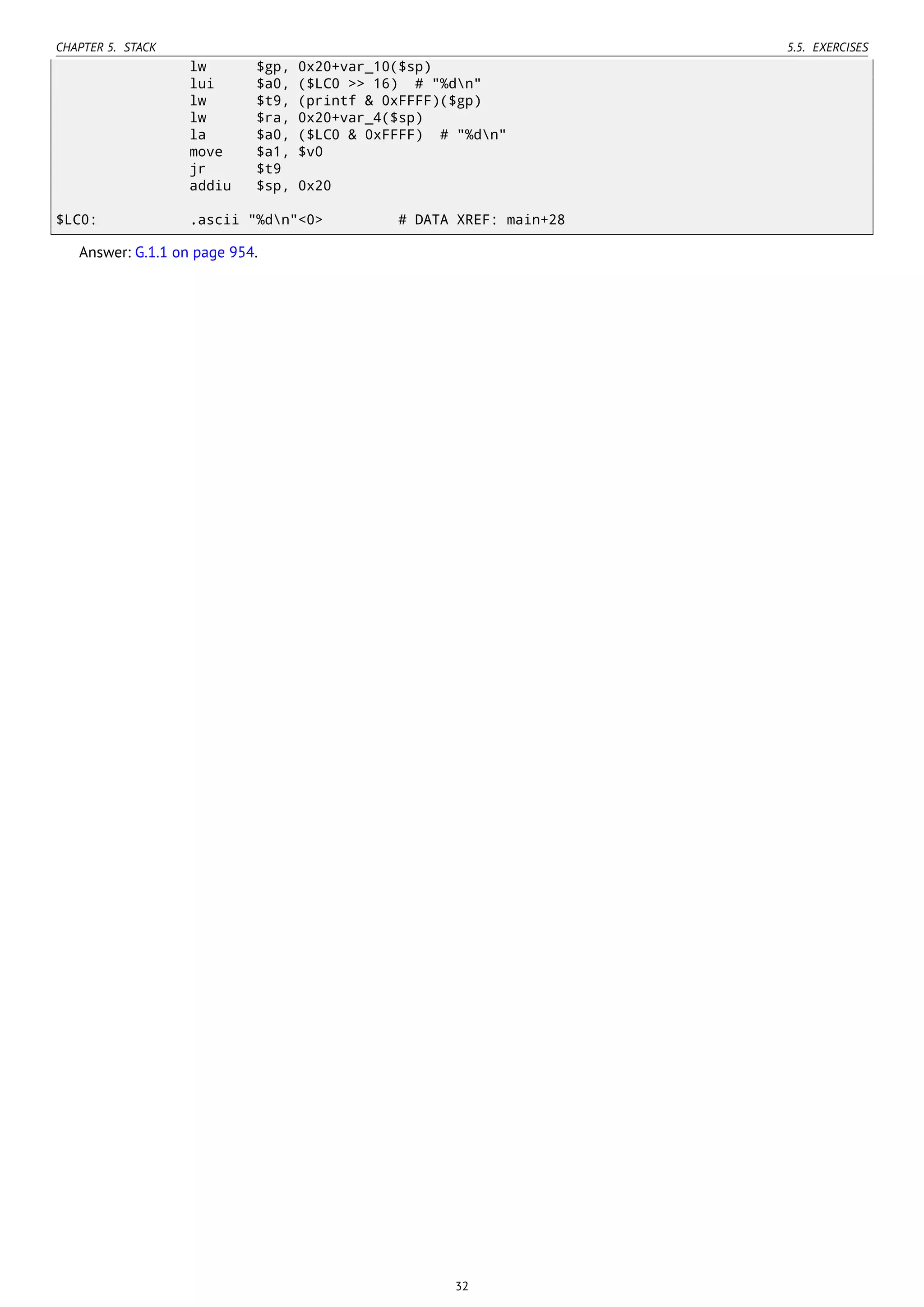 CHAPTER 5. STACK 5.5. EXERCISES
lw $gp, 0x20+var_10($sp)
lui $a0, ($LC0 >> 16) # "%dn"
lw $t9, (printf & 0xFFFF)($gp)
lw $ra, 0x20+var_4($sp)
la $a0, ($LC0 & 0xFFFF) # "%dn"
move $a1, $v0
jr $t9
addiu $sp, 0x20
$LC0: .ascii "%dn"<0> # DATA XREF: main+28
Answer: G.1.1 on page 954.
32
 