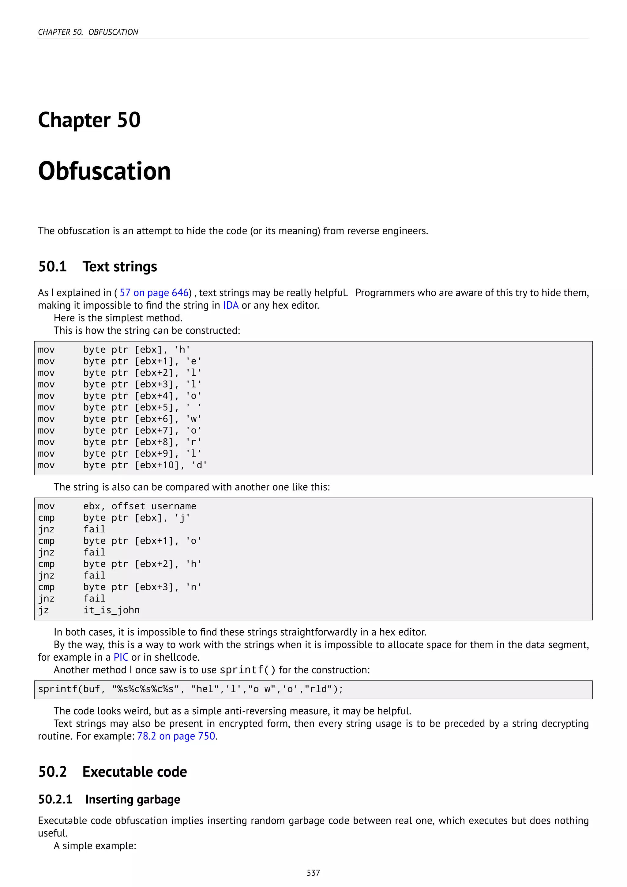 CHAPTER 50. OBFUSCATION
Chapter 50
Obfuscation
The obfuscation is an attempt to hide the code (or its meaning) from reverse engineers.
50.1 Text strings
As I explained in ( 57 on page 646) , text strings may be really helpful. Programmers who are aware of this try to hide them,
making it impossible to ﬁnd the string in IDA or any hex editor.
Here is the simplest method.
This is how the string can be constructed:
mov byte ptr [ebx], 'h'
mov byte ptr [ebx+1], 'e'
mov byte ptr [ebx+2], 'l'
mov byte ptr [ebx+3], 'l'
mov byte ptr [ebx+4], 'o'
mov byte ptr [ebx+5], ' '
mov byte ptr [ebx+6], 'w'
mov byte ptr [ebx+7], 'o'
mov byte ptr [ebx+8], 'r'
mov byte ptr [ebx+9], 'l'
mov byte ptr [ebx+10], 'd'
The string is also can be compared with another one like this:
mov ebx, offset username
cmp byte ptr [ebx], 'j'
jnz fail
cmp byte ptr [ebx+1], 'o'
jnz fail
cmp byte ptr [ebx+2], 'h'
jnz fail
cmp byte ptr [ebx+3], 'n'
jnz fail
jz it_is_john
In both cases, it is impossible to ﬁnd these strings straightforwardly in a hex editor.
By the way, this is a way to work with the strings when it is impossible to allocate space for them in the data segment,
for example in a PIC or in shellcode.
Another method I once saw is to use sprintf() for the construction:
sprintf(buf, "%s%c%s%c%s", "hel",'l',"o w",'o',"rld");
The code looks weird, but as a simple anti-reversing measure, it may be helpful.
Text strings may also be present in encrypted form, then every string usage is to be preceded by a string decrypting
routine. For example: 78.2 on page 750.
50.2 Executable code
50.2.1 Inserting garbage
Executable code obfuscation implies inserting random garbage code between real one, which executes but does nothing
useful.
A simple example:
537
 