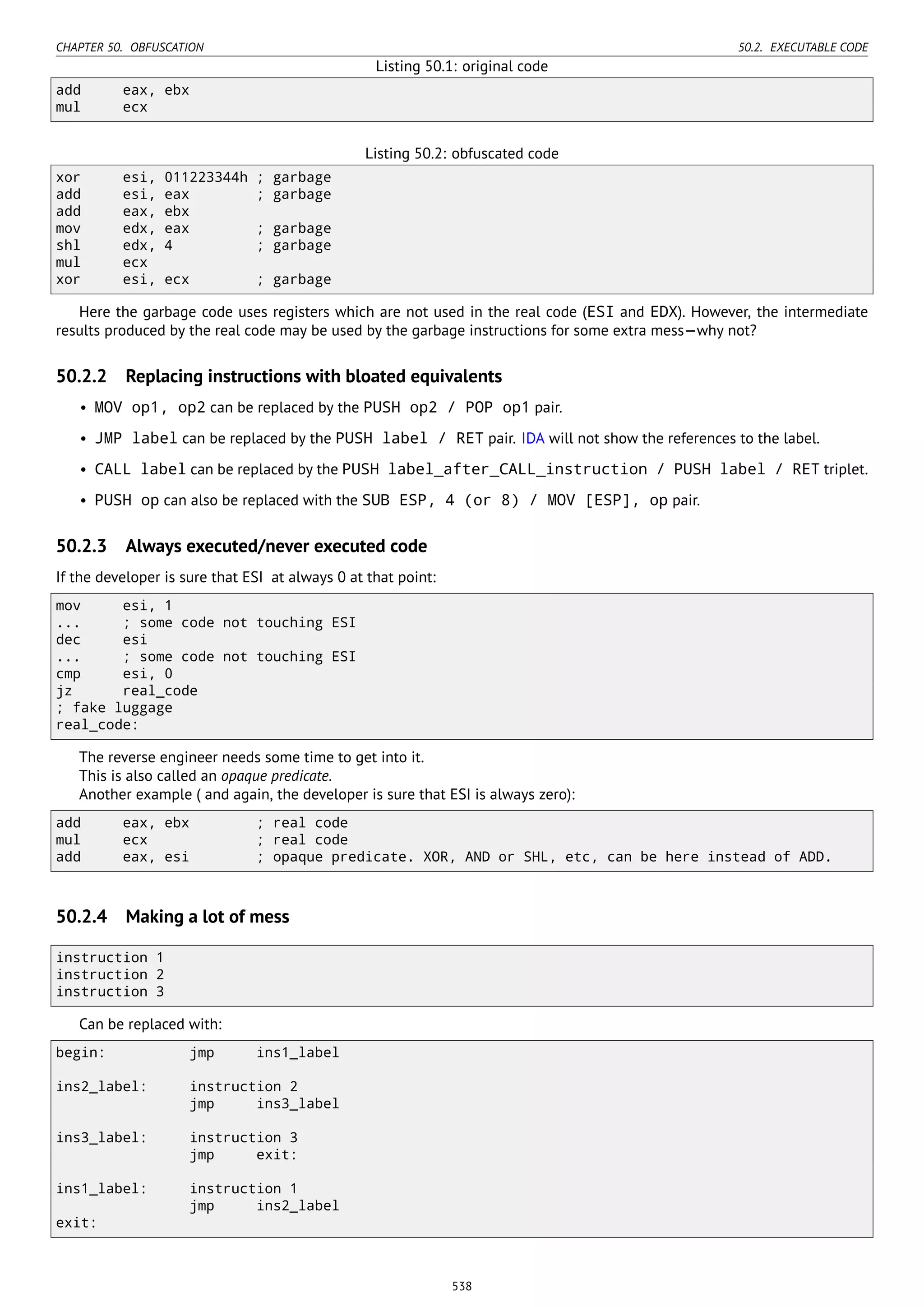 CHAPTER 50. OBFUSCATION 50.2. EXECUTABLE CODE
Listing 50.1: original code
add eax, ebx
mul ecx
Listing 50.2: obfuscated code
xor esi, 011223344h ; garbage
add esi, eax ; garbage
add eax, ebx
mov edx, eax ; garbage
shl edx, 4 ; garbage
mul ecx
xor esi, ecx ; garbage
Here the garbage code uses registers which are not used in the real code (ESI and EDX). However, the intermediate
results produced by the real code may be used by the garbage instructions for some extra mess—why not?
50.2.2 Replacing instructions with bloated equivalents
• MOV op1, op2 can be replaced by the PUSH op2 / POP op1 pair.
• JMP label can be replaced by the PUSH label / RET pair. IDA will not show the references to the label.
• CALL label can be replaced by the PUSH label_after_CALL_instruction / PUSH label / RET triplet.
• PUSH op can also be replaced with the SUB ESP, 4 (or 8) / MOV [ESP], op pair.
50.2.3 Always executed/never executed code
If the developer is sure that ESI at always 0 at that point:
mov esi, 1
... ; some code not touching ESI
dec esi
... ; some code not touching ESI
cmp esi, 0
jz real_code
; fake luggage
real_code:
The reverse engineer needs some time to get into it.
This is also called an opaque predicate.
Another example ( and again, the developer is sure that ESI is always zero):
add eax, ebx ; real code
mul ecx ; real code
add eax, esi ; opaque predicate. XOR, AND or SHL, etc, can be here instead of ADD.
50.2.4 Making a lot of mess
instruction 1
instruction 2
instruction 3
Can be replaced with:
begin: jmp ins1_label
ins2_label: instruction 2
jmp ins3_label
ins3_label: instruction 3
jmp exit:
ins1_label: instruction 1
jmp ins2_label
exit:
538
 