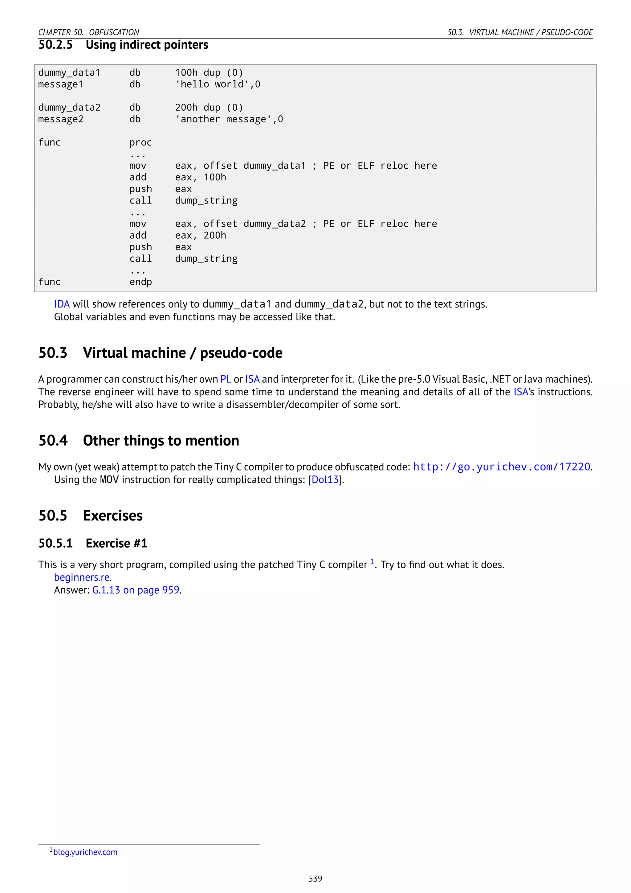 CHAPTER 50. OBFUSCATION 50.3. VIRTUAL MACHINE / PSEUDO-CODE
50.2.5 Using indirect pointers
dummy_data1 db 100h dup (0)
message1 db 'hello world',0
dummy_data2 db 200h dup (0)
message2 db 'another message',0
func proc
...
mov eax, offset dummy_data1 ; PE or ELF reloc here
add eax, 100h
push eax
call dump_string
...
mov eax, offset dummy_data2 ; PE or ELF reloc here
add eax, 200h
push eax
call dump_string
...
func endp
IDA will show references only to dummy_data1 and dummy_data2, but not to the text strings.
Global variables and even functions may be accessed like that.
50.3 Virtual machine / pseudo-code
A programmer can construct his/her own PL or ISA and interpreter for it. (Like the pre-5.0 Visual Basic, .NET or Java machines).
The reverse engineer will have to spend some time to understand the meaning and details of all of the ISA’s instructions.
Probably, he/she will also have to write a disassembler/decompiler of some sort.
50.4 Other things to mention
My own (yet weak) attempt to patch the Tiny C compiler to produce obfuscated code: http://go.yurichev.com/17220.
Using the MOV instruction for really complicated things: [Dol13].
50.5 Exercises
50.5.1 Exercise #1
This is a very short program, compiled using the patched Tiny C compiler 1
. Try to ﬁnd out what it does.
beginners.re.
Answer: G.1.13 on page 959.
1blog.yurichev.com
539
 