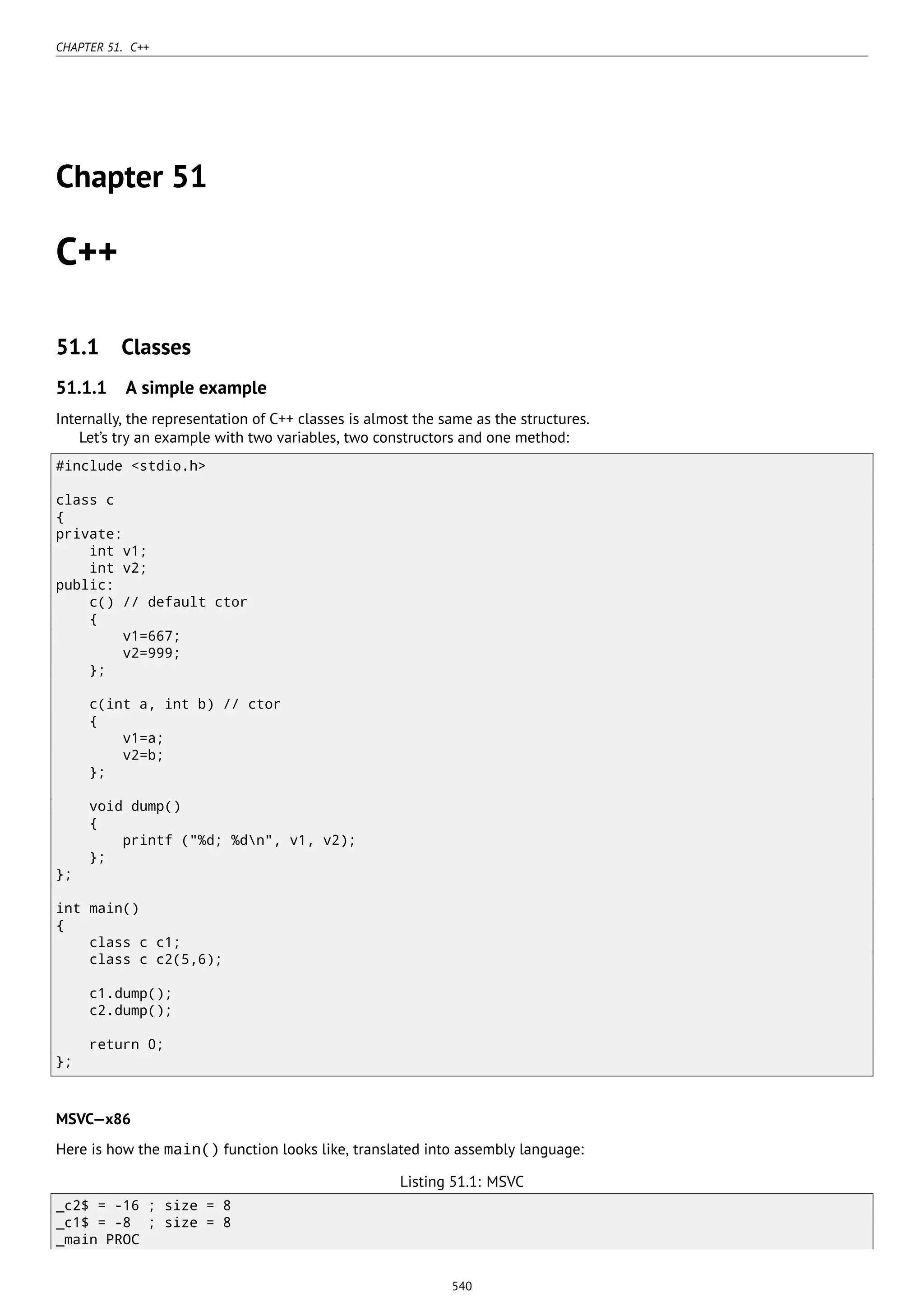CHAPTER 51. C++
Chapter 51
C++
51.1 Classes
51.1.1 A simple example
Internally, the representation of C++ classes is almost the same as the structures.
Let’s try an example with two variables, two constructors and one method:
#include <stdio.h>
class c
{
private:
int v1;
int v2;
public:
c() // default ctor
{
v1=667;
v2=999;
};
c(int a, int b) // ctor
{
v1=a;
v2=b;
};
void dump()
{
printf ("%d; %dn", v1, v2);
};
};
int main()
{
class c c1;
class c c2(5,6);
c1.dump();
c2.dump();
return 0;
};
MSVC—x86
Here is how the main() function looks like, translated into assembly language:
Listing 51.1: MSVC
_c2$ = -16 ; size = 8
_c1$ = -8 ; size = 8
_main PROC
540
 