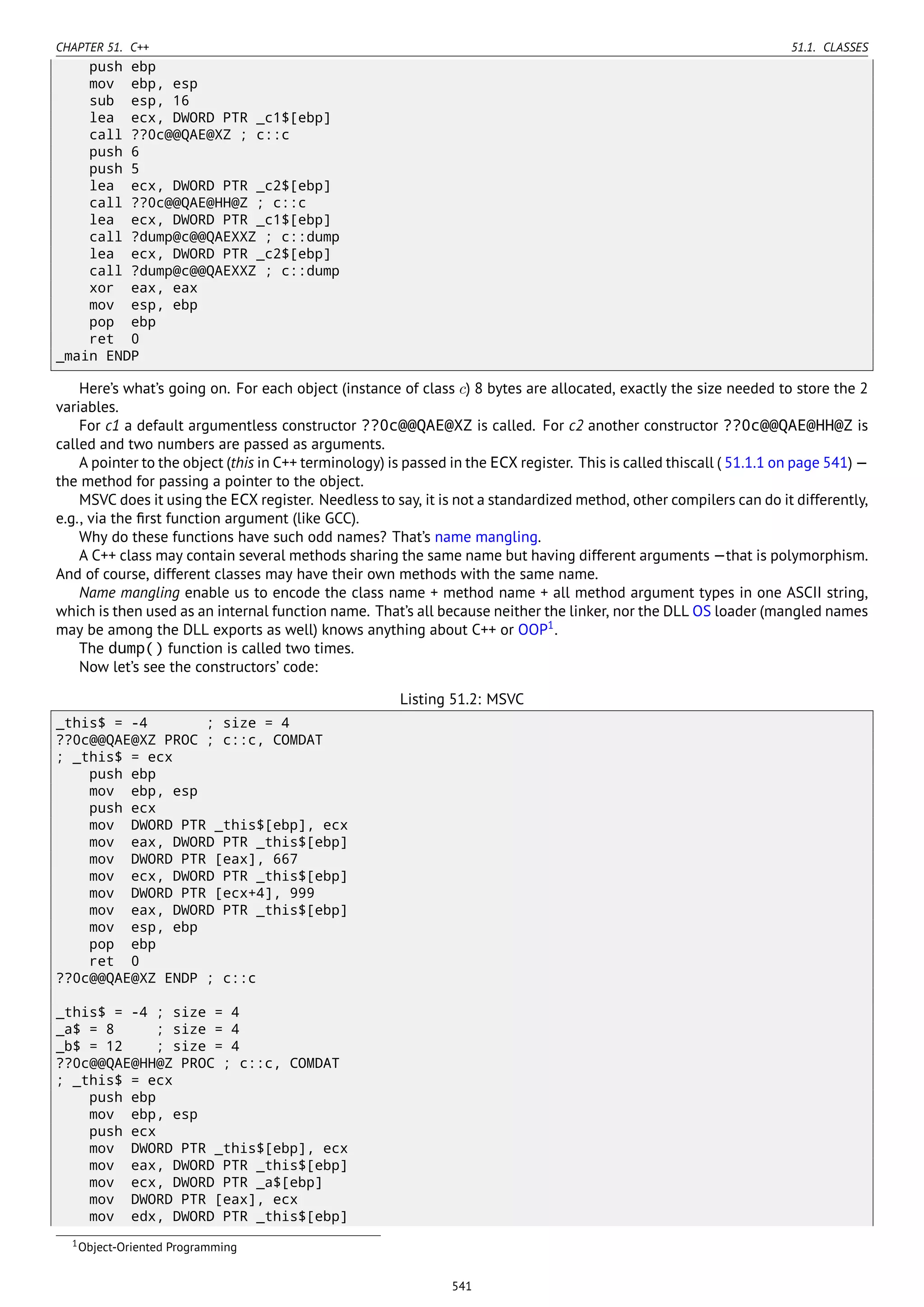 CHAPTER 51. C++ 51.1. CLASSES
push ebp
mov ebp, esp
sub esp, 16
lea ecx, DWORD PTR _c1$[ebp]
call ??0c@@QAE@XZ ; c::c
push 6
push 5
lea ecx, DWORD PTR _c2$[ebp]
call ??0c@@QAE@HH@Z ; c::c
lea ecx, DWORD PTR _c1$[ebp]
call ?dump@c@@QAEXXZ ; c::dump
lea ecx, DWORD PTR _c2$[ebp]
call ?dump@c@@QAEXXZ ; c::dump
xor eax, eax
mov esp, ebp
pop ebp
ret 0
_main ENDP
Here’s what’s going on. For each object (instance of class c) 8 bytes are allocated, exactly the size needed to store the 2
variables.
For c1 a default argumentless constructor ??0c@@QAE@XZ is called. For c2 another constructor ??0c@@QAE@HH@Z is
called and two numbers are passed as arguments.
A pointer to the object (this in C++ terminology) is passed in the ECX register. This is called thiscall ( 51.1.1 on page 541) —
the method for passing a pointer to the object.
MSVC does it using the ECX register. Needless to say, it is not a standardized method, other compilers can do it differently,
e.g., via the ﬁrst function argument (like GCC).
Why do these functions have such odd names? That’s name mangling.
A C++ class may contain several methods sharing the same name but having different arguments —that is polymorphism.
And of course, different classes may have their own methods with the same name.
Name mangling enable us to encode the class name + method name + all method argument types in one ASCII string,
which is then used as an internal function name. That’s all because neither the linker, nor the DLL OS loader (mangled names
may be among the DLL exports as well) knows anything about C++ or OOP1
.
The dump() function is called two times.
Now let’s see the constructors’ code:
Listing 51.2: MSVC
_this$ = -4 ; size = 4
??0c@@QAE@XZ PROC ; c::c, COMDAT
; _this$ = ecx
push ebp
mov ebp, esp
push ecx
mov DWORD PTR _this$[ebp], ecx
mov eax, DWORD PTR _this$[ebp]
mov DWORD PTR [eax], 667
mov ecx, DWORD PTR _this$[ebp]
mov DWORD PTR [ecx+4], 999
mov eax, DWORD PTR _this$[ebp]
mov esp, ebp
pop ebp
ret 0
??0c@@QAE@XZ ENDP ; c::c
_this$ = -4 ; size = 4
_a$ = 8 ; size = 4
_b$ = 12 ; size = 4
??0c@@QAE@HH@Z PROC ; c::c, COMDAT
; _this$ = ecx
push ebp
mov ebp, esp
push ecx
mov DWORD PTR _this$[ebp], ecx
mov eax, DWORD PTR _this$[ebp]
mov ecx, DWORD PTR _a$[ebp]
mov DWORD PTR [eax], ecx
mov edx, DWORD PTR _this$[ebp]
1Object-Oriented Programming
541
 