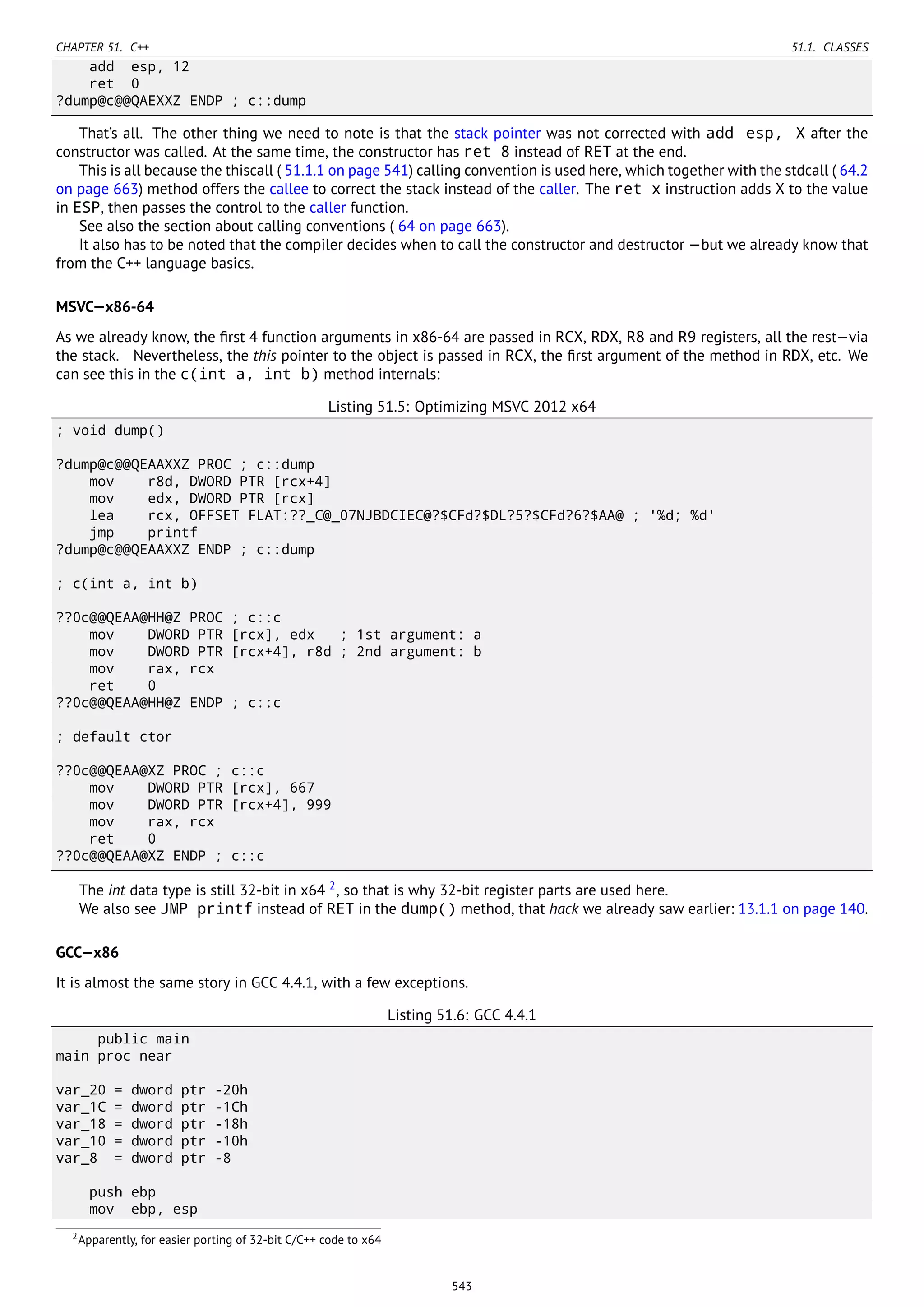 CHAPTER 51. C++ 51.1. CLASSES
add esp, 12
ret 0
?dump@c@@QAEXXZ ENDP ; c::dump
That’s all. The other thing we need to note is that the stack pointer was not corrected with add esp, X after the
constructor was called. At the same time, the constructor has ret 8 instead of RET at the end.
This is all because the thiscall ( 51.1.1 on page 541) calling convention is used here, which together with the stdcall ( 64.2
on page 663) method offers the callee to correct the stack instead of the caller. The ret x instruction adds X to the value
in ESP, then passes the control to the caller function.
See also the section about calling conventions ( 64 on page 663).
It also has to be noted that the compiler decides when to call the constructor and destructor —but we already know that
from the C++ language basics.
MSVC—x86-64
As we already know, the ﬁrst 4 function arguments in x86-64 are passed in RCX, RDX, R8 and R9 registers, all the rest—via
the stack. Nevertheless, the this pointer to the object is passed in RCX, the ﬁrst argument of the method in RDX, etc. We
can see this in the c(int a, int b) method internals:
Listing 51.5: Optimizing MSVC 2012 x64
; void dump()
?dump@c@@QEAAXXZ PROC ; c::dump
mov r8d, DWORD PTR [rcx+4]
mov edx, DWORD PTR [rcx]
lea rcx, OFFSET FLAT:??_C@_07NJBDCIEC@?$CFd?$DL?5?$CFd?6?$AA@ ; '%d; %d'
jmp printf
?dump@c@@QEAAXXZ ENDP ; c::dump
; c(int a, int b)
??0c@@QEAA@HH@Z PROC ; c::c
mov DWORD PTR [rcx], edx ; 1st argument: a
mov DWORD PTR [rcx+4], r8d ; 2nd argument: b
mov rax, rcx
ret 0
??0c@@QEAA@HH@Z ENDP ; c::c
; default ctor
??0c@@QEAA@XZ PROC ; c::c
mov DWORD PTR [rcx], 667
mov DWORD PTR [rcx+4], 999
mov rax, rcx
ret 0
??0c@@QEAA@XZ ENDP ; c::c
The int data type is still 32-bit in x64 2
, so that is why 32-bit register parts are used here.
We also see JMP printf instead of RET in the dump() method, that hack we already saw earlier: 13.1.1 on page 140.
GCC—x86
It is almost the same story in GCC 4.4.1, with a few exceptions.
Listing 51.6: GCC 4.4.1
public main
main proc near
var_20 = dword ptr -20h
var_1C = dword ptr -1Ch
var_18 = dword ptr -18h
var_10 = dword ptr -10h
var_8 = dword ptr -8
push ebp
mov ebp, esp
2Apparently, for easier porting of 32-bit C/C++ code to x64
543
 