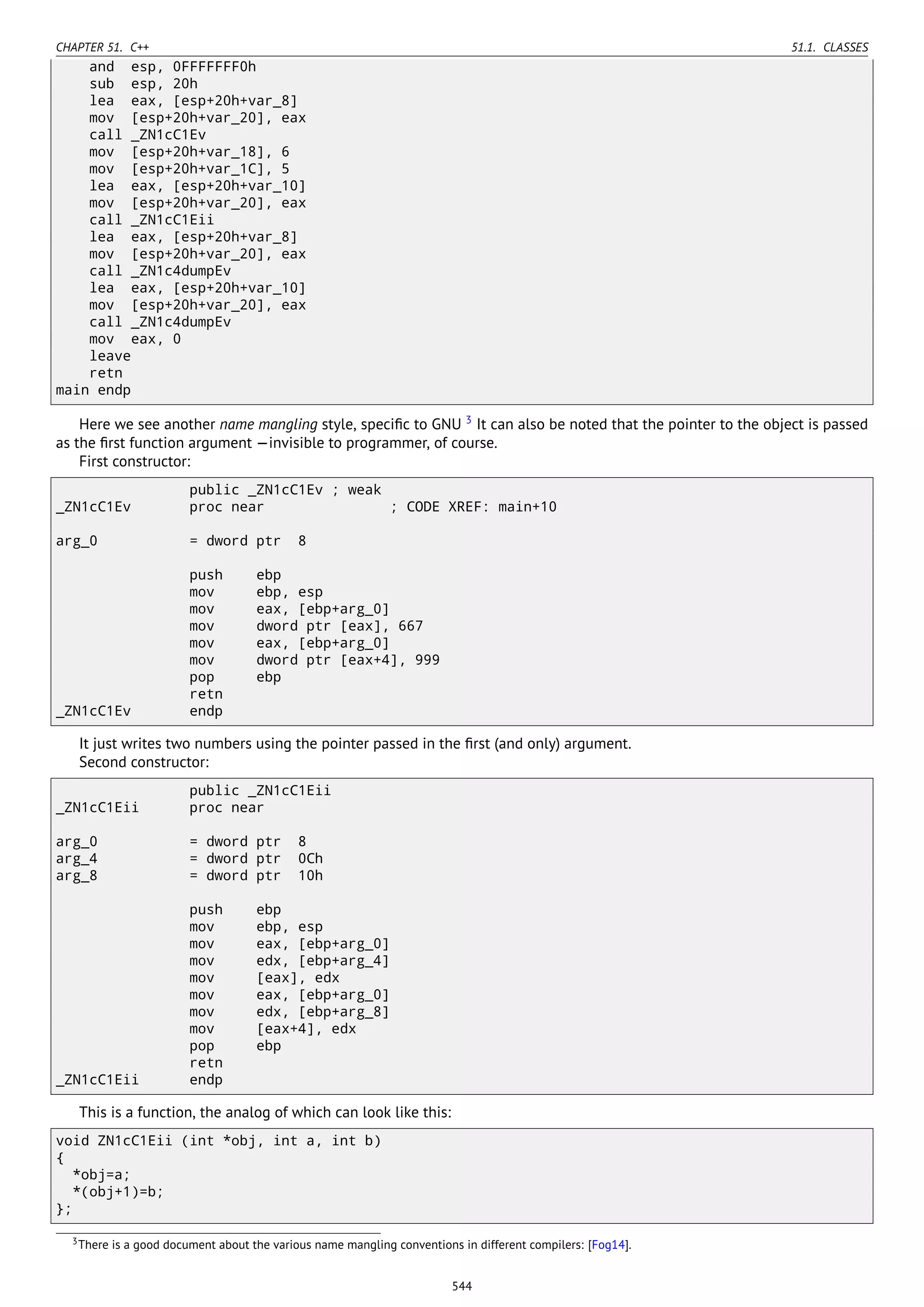 CHAPTER 51. C++ 51.1. CLASSES
and esp, 0FFFFFFF0h
sub esp, 20h
lea eax, [esp+20h+var_8]
mov [esp+20h+var_20], eax
call _ZN1cC1Ev
mov [esp+20h+var_18], 6
mov [esp+20h+var_1C], 5
lea eax, [esp+20h+var_10]
mov [esp+20h+var_20], eax
call _ZN1cC1Eii
lea eax, [esp+20h+var_8]
mov [esp+20h+var_20], eax
call _ZN1c4dumpEv
lea eax, [esp+20h+var_10]
mov [esp+20h+var_20], eax
call _ZN1c4dumpEv
mov eax, 0
leave
retn
main endp
Here we see another name mangling style, speciﬁc to GNU 3
It can also be noted that the pointer to the object is passed
as the ﬁrst function argument —invisible to programmer, of course.
First constructor:
public _ZN1cC1Ev ; weak
_ZN1cC1Ev proc near ; CODE XREF: main+10
arg_0 = dword ptr 8
push ebp
mov ebp, esp
mov eax, [ebp+arg_0]
mov dword ptr [eax], 667
mov eax, [ebp+arg_0]
mov dword ptr [eax+4], 999
pop ebp
retn
_ZN1cC1Ev endp
It just writes two numbers using the pointer passed in the ﬁrst (and only) argument.
Second constructor:
public _ZN1cC1Eii
_ZN1cC1Eii proc near
arg_0 = dword ptr 8
arg_4 = dword ptr 0Ch
arg_8 = dword ptr 10h
push ebp
mov ebp, esp
mov eax, [ebp+arg_0]
mov edx, [ebp+arg_4]
mov [eax], edx
mov eax, [ebp+arg_0]
mov edx, [ebp+arg_8]
mov [eax+4], edx
pop ebp
retn
_ZN1cC1Eii endp
This is a function, the analog of which can look like this:
void ZN1cC1Eii (int *obj, int a, int b)
{
*obj=a;
*(obj+1)=b;
};
3There is a good document about the various name mangling conventions in different compilers: [Fog14].
544
 