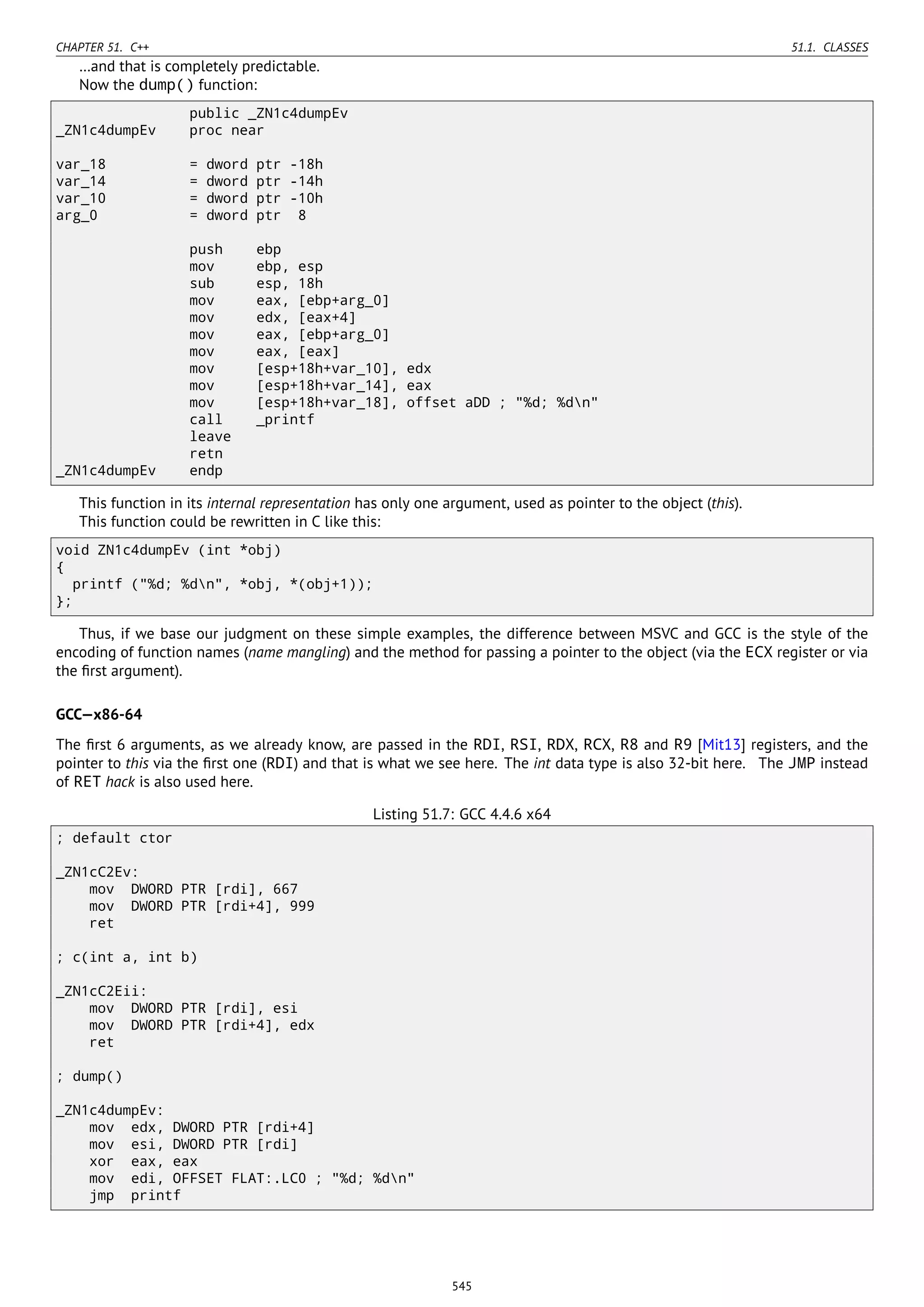 CHAPTER 51. C++ 51.1. CLASSES
…and that is completely predictable.
Now the dump() function:
public _ZN1c4dumpEv
_ZN1c4dumpEv proc near
var_18 = dword ptr -18h
var_14 = dword ptr -14h
var_10 = dword ptr -10h
arg_0 = dword ptr 8
push ebp
mov ebp, esp
sub esp, 18h
mov eax, [ebp+arg_0]
mov edx, [eax+4]
mov eax, [ebp+arg_0]
mov eax, [eax]
mov [esp+18h+var_10], edx
mov [esp+18h+var_14], eax
mov [esp+18h+var_18], offset aDD ; "%d; %dn"
call _printf
leave
retn
_ZN1c4dumpEv endp
This function in its internal representation has only one argument, used as pointer to the object (this).
This function could be rewritten in C like this:
void ZN1c4dumpEv (int *obj)
{
printf ("%d; %dn", *obj, *(obj+1));
};
Thus, if we base our judgment on these simple examples, the difference between MSVC and GCC is the style of the
encoding of function names (name mangling) and the method for passing a pointer to the object (via the ECX register or via
the ﬁrst argument).
GCC—x86-64
The ﬁrst 6 arguments, as we already know, are passed in the RDI, RSI, RDX, RCX, R8 and R9 [Mit13] registers, and the
pointer to this via the ﬁrst one (RDI) and that is what we see here. The int data type is also 32-bit here. The JMP instead
of RET hack is also used here.
Listing 51.7: GCC 4.4.6 x64
; default ctor
_ZN1cC2Ev:
mov DWORD PTR [rdi], 667
mov DWORD PTR [rdi+4], 999
ret
; c(int a, int b)
_ZN1cC2Eii:
mov DWORD PTR [rdi], esi
mov DWORD PTR [rdi+4], edx
ret
; dump()
_ZN1c4dumpEv:
mov edx, DWORD PTR [rdi+4]
mov esi, DWORD PTR [rdi]
xor eax, eax
mov edi, OFFSET FLAT:.LC0 ; "%d; %dn"
jmp printf
545
 