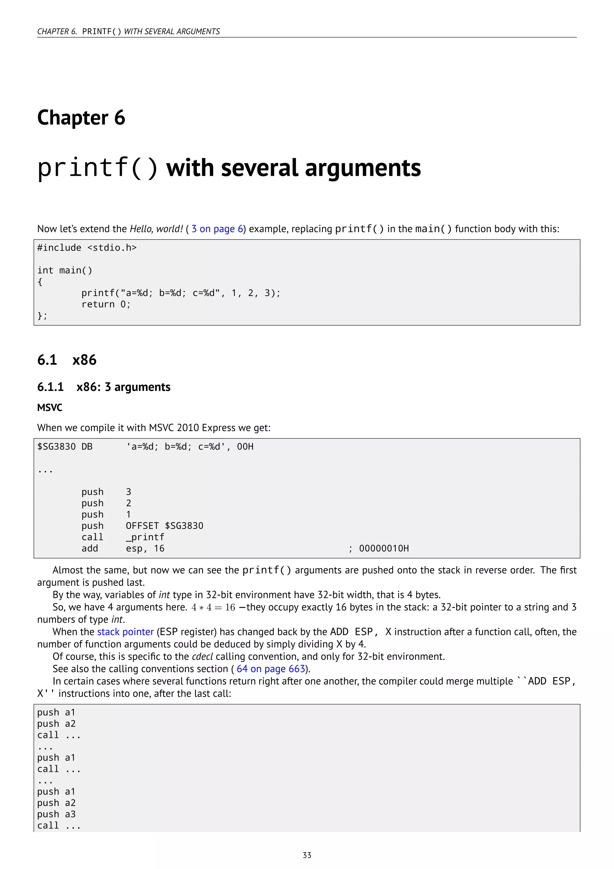 CHAPTER 6. PRINTF() WITH SEVERAL ARGUMENTS
Chapter 6
printf() with several arguments
Now let’s extend the Hello, world! ( 3 on page 6) example, replacing printf() in the main() function body with this:
#include <stdio.h>
int main()
{
printf("a=%d; b=%d; c=%d", 1, 2, 3);
return 0;
};
6.1 x86
6.1.1 x86: 3 arguments
MSVC
When we compile it with MSVC 2010 Express we get:
$SG3830 DB 'a=%d; b=%d; c=%d', 00H
...
push 3
push 2
push 1
push OFFSET $SG3830
call _printf
add esp, 16 ; 00000010H
Almost the same, but now we can see the printf() arguments are pushed onto the stack in reverse order. The ﬁrst
argument is pushed last.
By the way, variables of int type in 32-bit environment have 32-bit width, that is 4 bytes.
So, we have 4 arguments here. 4 ∗ 4 = 16 —they occupy exactly 16 bytes in the stack: a 32-bit pointer to a string and 3
numbers of type int.
When the stack pointer (ESP register) has changed back by the ADD ESP, X instruction after a function call, often, the
number of function arguments could be deduced by simply dividing X by 4.
Of course, this is speciﬁc to the cdecl calling convention, and only for 32-bit environment.
See also the calling conventions section ( 64 on page 663).
In certain cases where several functions return right after one another, the compiler could merge multiple ``ADD ESP,
X'' instructions into one, after the last call:
push a1
push a2
call ...
...
push a1
call ...
...
push a1
push a2
push a3
call ...
33
 