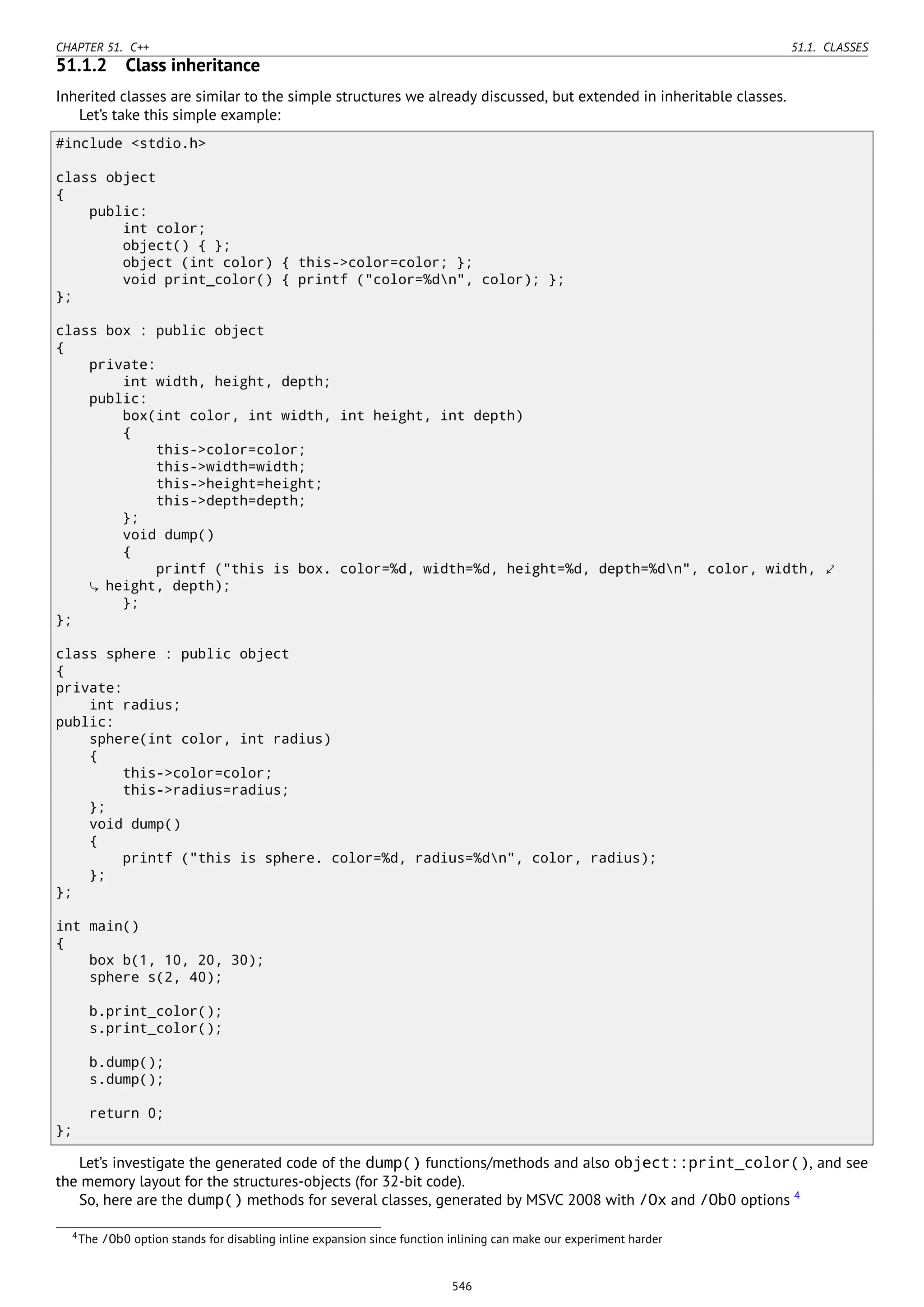 CHAPTER 51. C++ 51.1. CLASSES
51.1.2 Class inheritance
Inherited classes are similar to the simple structures we already discussed, but extended in inheritable classes.
Let’s take this simple example:
#include <stdio.h>
class object
{
public:
int color;
object() { };
object (int color) { this->color=color; };
void print_color() { printf ("color=%dn", color); };
};
class box : public object
{
private:
int width, height, depth;
public:
box(int color, int width, int height, int depth)
{
this->color=color;
this->width=width;
this->height=height;
this->depth=depth;
};
void dump()
{
printf ("this is box. color=%d, width=%d, height=%d, depth=%dn", color, width, ⤦
height, depth);
};
};
class sphere : public object
{
private:
int radius;
public:
sphere(int color, int radius)
{
this->color=color;
this->radius=radius;
};
void dump()
{
printf ("this is sphere. color=%d, radius=%dn", color, radius);
};
};
int main()
{
box b(1, 10, 20, 30);
sphere s(2, 40);
b.print_color();
s.print_color();
b.dump();
s.dump();
return 0;
};
Let’s investigate the generated code of the dump() functions/methods and also object::print_color(), and see
the memory layout for the structures-objects (for 32-bit code).
So, here are the dump() methods for several classes, generated by MSVC 2008 with /Ox and /Ob0 options 4
4The /Ob0 option stands for disabling inline expansion since function inlining can make our experiment harder
546
 