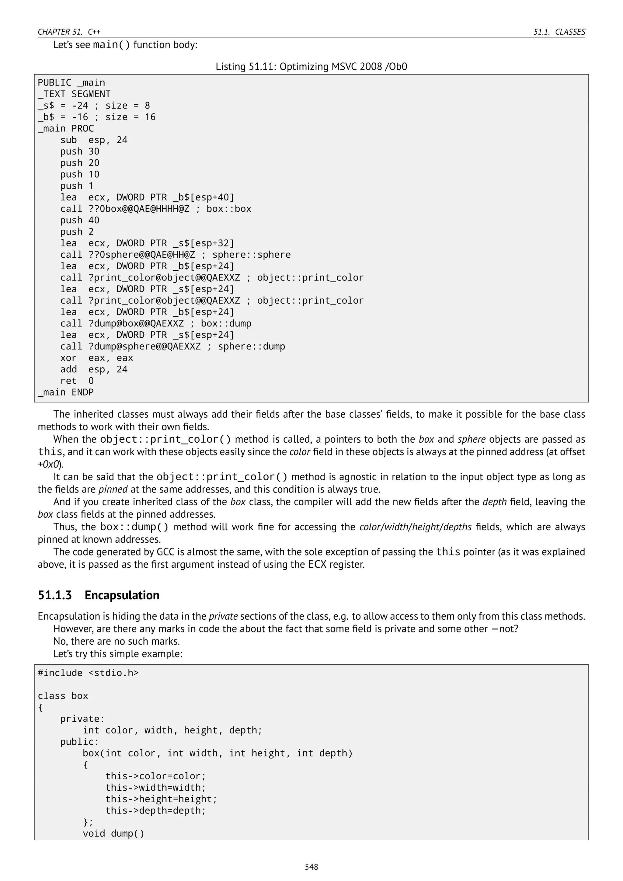 CHAPTER 51. C++ 51.1. CLASSES
Let’s see main() function body:
Listing 51.11: Optimizing MSVC 2008 /Ob0
PUBLIC _main
_TEXT SEGMENT
_s$ = -24 ; size = 8
_b$ = -16 ; size = 16
_main PROC
sub esp, 24
push 30
push 20
push 10
push 1
lea ecx, DWORD PTR _b$[esp+40]
call ??0box@@QAE@HHHH@Z ; box::box
push 40
push 2
lea ecx, DWORD PTR _s$[esp+32]
call ??0sphere@@QAE@HH@Z ; sphere::sphere
lea ecx, DWORD PTR _b$[esp+24]
call ?print_color@object@@QAEXXZ ; object::print_color
lea ecx, DWORD PTR _s$[esp+24]
call ?print_color@object@@QAEXXZ ; object::print_color
lea ecx, DWORD PTR _b$[esp+24]
call ?dump@box@@QAEXXZ ; box::dump
lea ecx, DWORD PTR _s$[esp+24]
call ?dump@sphere@@QAEXXZ ; sphere::dump
xor eax, eax
add esp, 24
ret 0
_main ENDP
The inherited classes must always add their ﬁelds after the base classes’ ﬁelds, to make it possible for the base class
methods to work with their own ﬁelds.
When the object::print_color() method is called, a pointers to both the box and sphere objects are passed as
this, and it can work with these objects easily since the color ﬁeld in these objects is always at the pinned address (at offset
+0x0).
It can be said that the object::print_color() method is agnostic in relation to the input object type as long as
the ﬁelds are pinned at the same addresses, and this condition is always true.
And if you create inherited class of the box class, the compiler will add the new ﬁelds after the depth ﬁeld, leaving the
box class ﬁelds at the pinned addresses.
Thus, the box::dump() method will work ﬁne for accessing the color/width/height/depths ﬁelds, which are always
pinned at known addresses.
The code generated by GCC is almost the same, with the sole exception of passing the this pointer (as it was explained
above, it is passed as the ﬁrst argument instead of using the ECX register.
51.1.3 Encapsulation
Encapsulation is hiding the data in the private sections of the class, e.g. to allow access to them only from this class methods.
However, are there any marks in code the about the fact that some ﬁeld is private and some other —not?
No, there are no such marks.
Let’s try this simple example:
#include <stdio.h>
class box
{
private:
int color, width, height, depth;
public:
box(int color, int width, int height, int depth)
{
this->color=color;
this->width=width;
this->height=height;
this->depth=depth;
};
void dump()
548
 