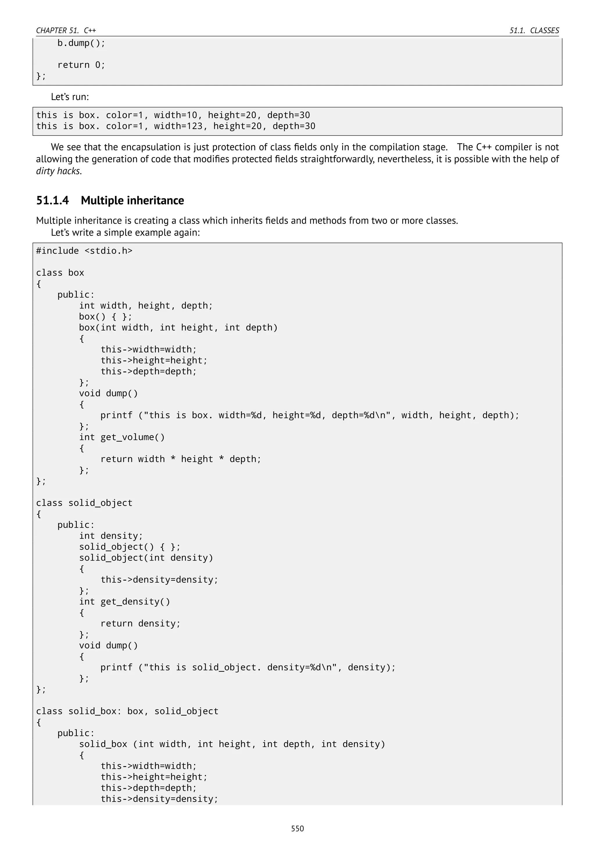CHAPTER 51. C++ 51.1. CLASSES
b.dump();
return 0;
};
Let’s run:
this is box. color=1, width=10, height=20, depth=30
this is box. color=1, width=123, height=20, depth=30
We see that the encapsulation is just protection of class ﬁelds only in the compilation stage. The C++ compiler is not
allowing the generation of code that modiﬁes protected ﬁelds straightforwardly, nevertheless, it is possible with the help of
dirty hacks.
51.1.4 Multiple inheritance
Multiple inheritance is creating a class which inherits ﬁelds and methods from two or more classes.
Let’s write a simple example again:
#include <stdio.h>
class box
{
public:
int width, height, depth;
box() { };
box(int width, int height, int depth)
{
this->width=width;
this->height=height;
this->depth=depth;
};
void dump()
{
printf ("this is box. width=%d, height=%d, depth=%dn", width, height, depth);
};
int get_volume()
{
return width * height * depth;
};
};
class solid_object
{
public:
int density;
solid_object() { };
solid_object(int density)
{
this->density=density;
};
int get_density()
{
return density;
};
void dump()
{
printf ("this is solid_object. density=%dn", density);
};
};
class solid_box: box, solid_object
{
public:
solid_box (int width, int height, int depth, int density)
{
this->width=width;
this->height=height;
this->depth=depth;
this->density=density;
550
 