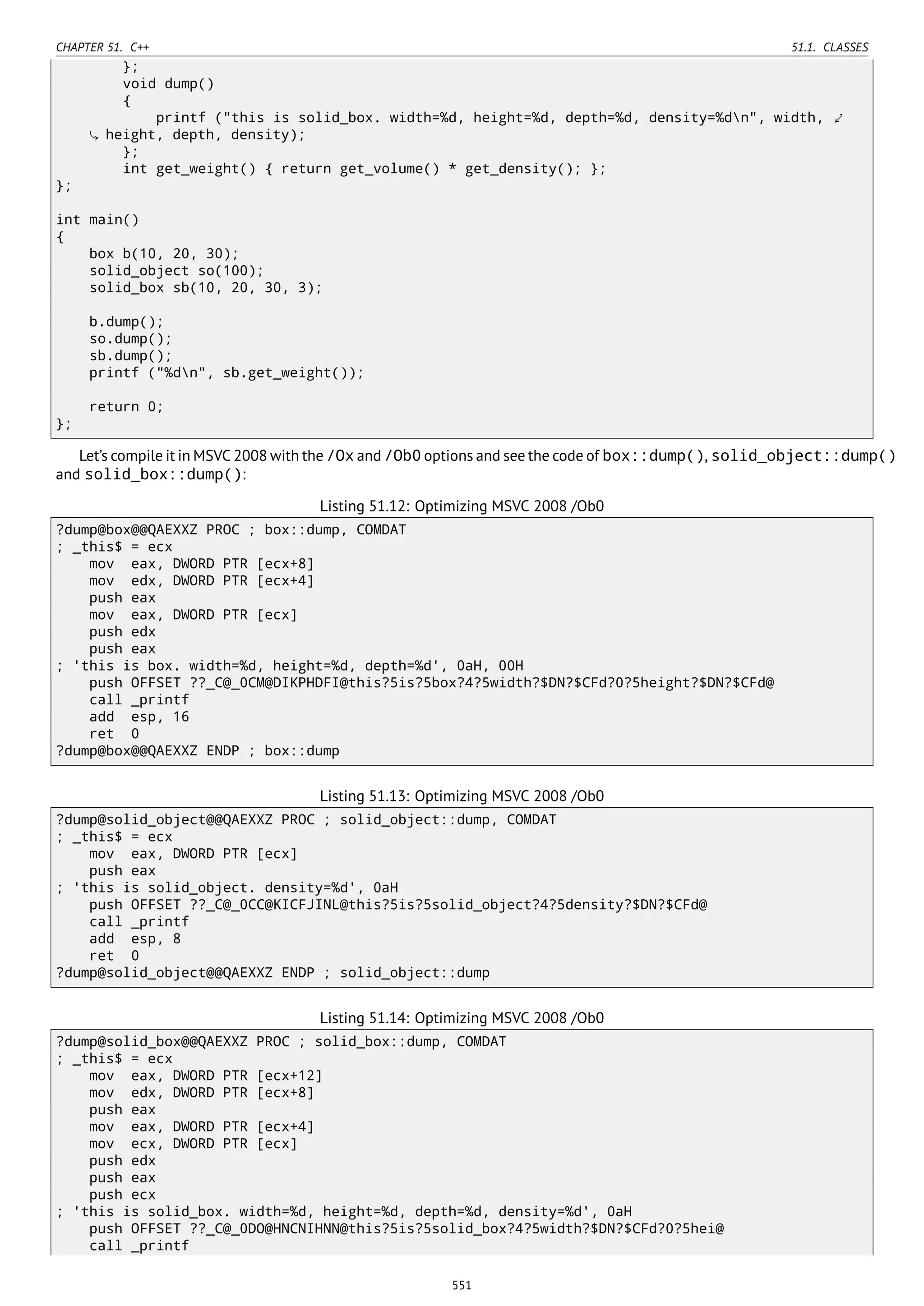 CHAPTER 51. C++ 51.1. CLASSES
};
void dump()
{
printf ("this is solid_box. width=%d, height=%d, depth=%d, density=%dn", width, ⤦
height, depth, density);
};
int get_weight() { return get_volume() * get_density(); };
};
int main()
{
box b(10, 20, 30);
solid_object so(100);
solid_box sb(10, 20, 30, 3);
b.dump();
so.dump();
sb.dump();
printf ("%dn", sb.get_weight());
return 0;
};
Let’s compile it in MSVC 2008 with the /Ox and /Ob0 options and see the code of box::dump(), solid_object::dump()
and solid_box::dump():
Listing 51.12: Optimizing MSVC 2008 /Ob0
?dump@box@@QAEXXZ PROC ; box::dump, COMDAT
; _this$ = ecx
mov eax, DWORD PTR [ecx+8]
mov edx, DWORD PTR [ecx+4]
push eax
mov eax, DWORD PTR [ecx]
push edx
push eax
; 'this is box. width=%d, height=%d, depth=%d', 0aH, 00H
push OFFSET ??_C@_0CM@DIKPHDFI@this?5is?5box?4?5width?$DN?$CFd?0?5height?$DN?$CFd@
call _printf
add esp, 16
ret 0
?dump@box@@QAEXXZ ENDP ; box::dump
Listing 51.13: Optimizing MSVC 2008 /Ob0
?dump@solid_object@@QAEXXZ PROC ; solid_object::dump, COMDAT
; _this$ = ecx
mov eax, DWORD PTR [ecx]
push eax
; 'this is solid_object. density=%d', 0aH
push OFFSET ??_C@_0CC@KICFJINL@this?5is?5solid_object?4?5density?$DN?$CFd@
call _printf
add esp, 8
ret 0
?dump@solid_object@@QAEXXZ ENDP ; solid_object::dump
Listing 51.14: Optimizing MSVC 2008 /Ob0
?dump@solid_box@@QAEXXZ PROC ; solid_box::dump, COMDAT
; _this$ = ecx
mov eax, DWORD PTR [ecx+12]
mov edx, DWORD PTR [ecx+8]
push eax
mov eax, DWORD PTR [ecx+4]
mov ecx, DWORD PTR [ecx]
push edx
push eax
push ecx
; 'this is solid_box. width=%d, height=%d, depth=%d, density=%d', 0aH
push OFFSET ??_C@_0DO@HNCNIHNN@this?5is?5solid_box?4?5width?$DN?$CFd?0?5hei@
call _printf
551
 