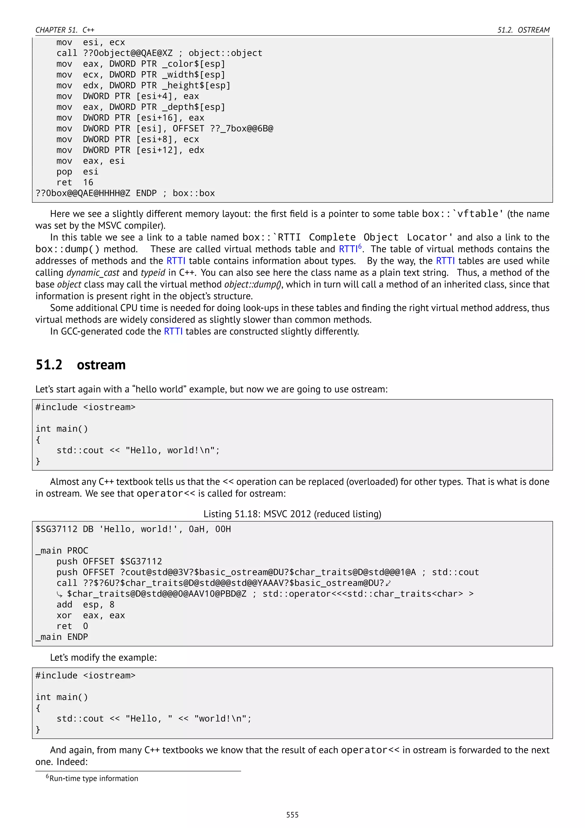 CHAPTER 51. C++ 51.2. OSTREAM
mov esi, ecx
call ??0object@@QAE@XZ ; object::object
mov eax, DWORD PTR _color$[esp]
mov ecx, DWORD PTR _width$[esp]
mov edx, DWORD PTR _height$[esp]
mov DWORD PTR [esi+4], eax
mov eax, DWORD PTR _depth$[esp]
mov DWORD PTR [esi+16], eax
mov DWORD PTR [esi], OFFSET ??_7box@@6B@
mov DWORD PTR [esi+8], ecx
mov DWORD PTR [esi+12], edx
mov eax, esi
pop esi
ret 16
??0box@@QAE@HHHH@Z ENDP ; box::box
Here we see a slightly different memory layout: the ﬁrst ﬁeld is a pointer to some table box::`vftable' (the name
was set by the MSVC compiler).
In this table we see a link to a table named box::`RTTI Complete Object Locator' and also a link to the
box::dump() method. These are called virtual methods table and RTTI6
. The table of virtual methods contains the
addresses of methods and the RTTI table contains information about types. By the way, the RTTI tables are used while
calling dynamic_cast and typeid in C++. You can also see here the class name as a plain text string. Thus, a method of the
base object class may call the virtual method object::dump(), which in turn will call a method of an inherited class, since that
information is present right in the object’s structure.
Some additional CPU time is needed for doing look-ups in these tables and ﬁnding the right virtual method address, thus
virtual methods are widely considered as slightly slower than common methods.
In GCC-generated code the RTTI tables are constructed slightly differently.
51.2 ostream
Let’s start again with a “hello world” example, but now we are going to use ostream:
#include <iostream>
int main()
{
std::cout << "Hello, world!n";
}
Almost any C++ textbook tells us that the << operation can be replaced (overloaded) for other types. That is what is done
in ostream. We see that operator<< is called for ostream:
Listing 51.18: MSVC 2012 (reduced listing)
$SG37112 DB 'Hello, world!', 0aH, 00H
_main PROC
push OFFSET $SG37112
push OFFSET ?cout@std@@3V?$basic_ostream@DU?$char_traits@D@std@@@1@A ; std::cout
call ??$?6U?$char_traits@D@std@@@std@@YAAAV?$basic_ostream@DU?⤦
$char_traits@D@std@@@0@AAV10@PBD@Z ; std::operator<<<std::char_traits<char> >
add esp, 8
xor eax, eax
ret 0
_main ENDP
Let’s modify the example:
#include <iostream>
int main()
{
std::cout << "Hello, " << "world!n";
}
And again, from many C++ textbooks we know that the result of each operator<< in ostream is forwarded to the next
one. Indeed:
6Run-time type information
555
 