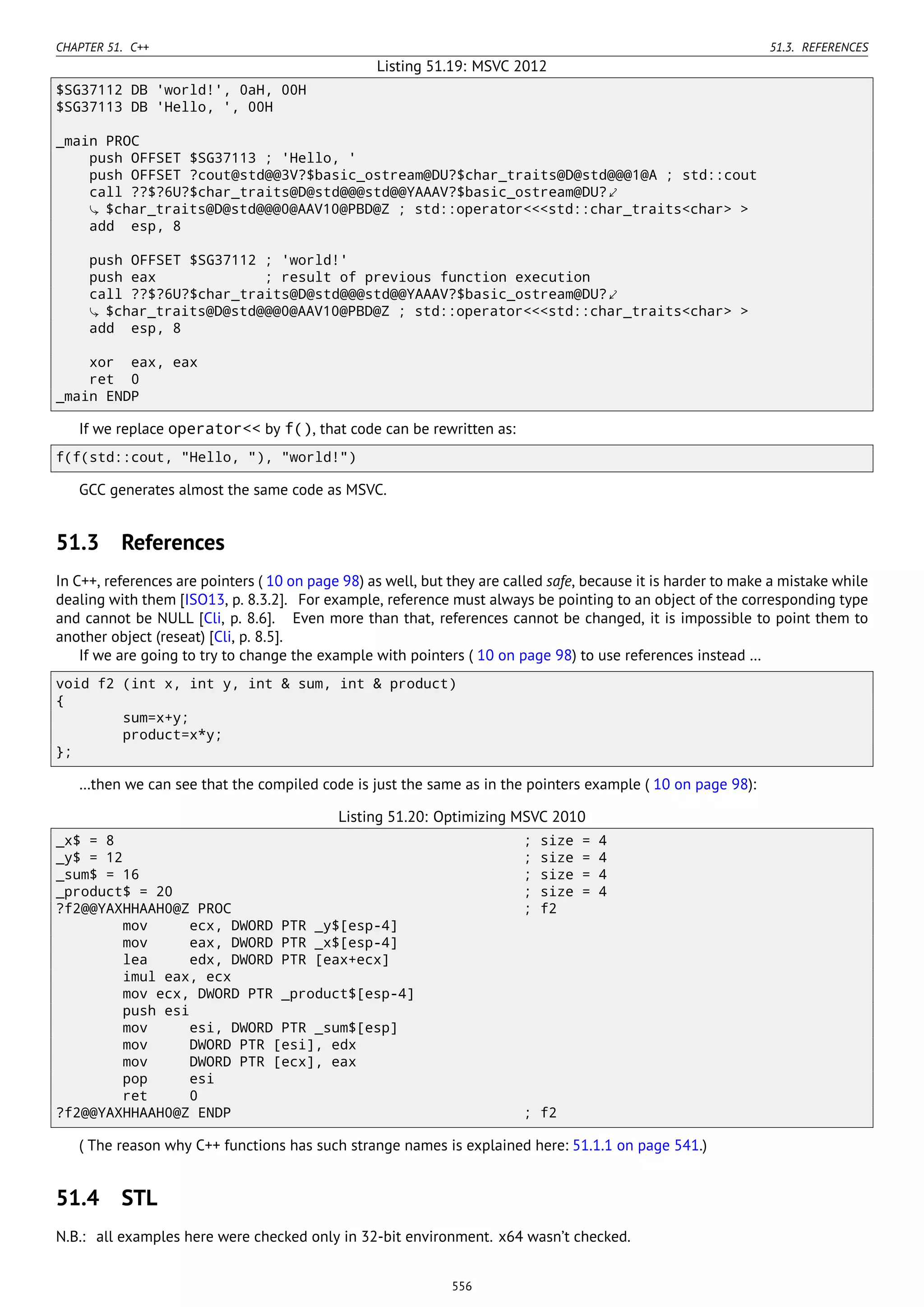 CHAPTER 51. C++ 51.3. REFERENCES
Listing 51.19: MSVC 2012
$SG37112 DB 'world!', 0aH, 00H
$SG37113 DB 'Hello, ', 00H
_main PROC
push OFFSET $SG37113 ; 'Hello, '
push OFFSET ?cout@std@@3V?$basic_ostream@DU?$char_traits@D@std@@@1@A ; std::cout
call ??$?6U?$char_traits@D@std@@@std@@YAAAV?$basic_ostream@DU?⤦
$char_traits@D@std@@@0@AAV10@PBD@Z ; std::operator<<<std::char_traits<char> >
add esp, 8
push OFFSET $SG37112 ; 'world!'
push eax ; result of previous function execution
call ??$?6U?$char_traits@D@std@@@std@@YAAAV?$basic_ostream@DU?⤦
$char_traits@D@std@@@0@AAV10@PBD@Z ; std::operator<<<std::char_traits<char> >
add esp, 8
xor eax, eax
ret 0
_main ENDP
If we replace operator<< by f(), that code can be rewritten as:
f(f(std::cout, "Hello, "), "world!")
GCC generates almost the same code as MSVC.
51.3 References
In C++, references are pointers ( 10 on page 98) as well, but they are called safe, because it is harder to make a mistake while
dealing with them [ISO13, p. 8.3.2]. For example, reference must always be pointing to an object of the corresponding type
and cannot be NULL [Cli, p. 8.6]. Even more than that, references cannot be changed, it is impossible to point them to
another object (reseat) [Cli, p. 8.5].
If we are going to try to change the example with pointers ( 10 on page 98) to use references instead …
void f2 (int x, int y, int & sum, int & product)
{
sum=x+y;
product=x*y;
};
…then we can see that the compiled code is just the same as in the pointers example ( 10 on page 98):
Listing 51.20: Optimizing MSVC 2010
_x$ = 8 ; size = 4
_y$ = 12 ; size = 4
_sum$ = 16 ; size = 4
_product$ = 20 ; size = 4
?f2@@YAXHHAAH0@Z PROC ; f2
mov ecx, DWORD PTR _y$[esp-4]
mov eax, DWORD PTR _x$[esp-4]
lea edx, DWORD PTR [eax+ecx]
imul eax, ecx
mov ecx, DWORD PTR _product$[esp-4]
push esi
mov esi, DWORD PTR _sum$[esp]
mov DWORD PTR [esi], edx
mov DWORD PTR [ecx], eax
pop esi
ret 0
?f2@@YAXHHAAH0@Z ENDP ; f2
( The reason why C++ functions has such strange names is explained here: 51.1.1 on page 541.)
51.4 STL
N.B.: all examples here were checked only in 32-bit environment. x64 wasn’t checked.
556
 