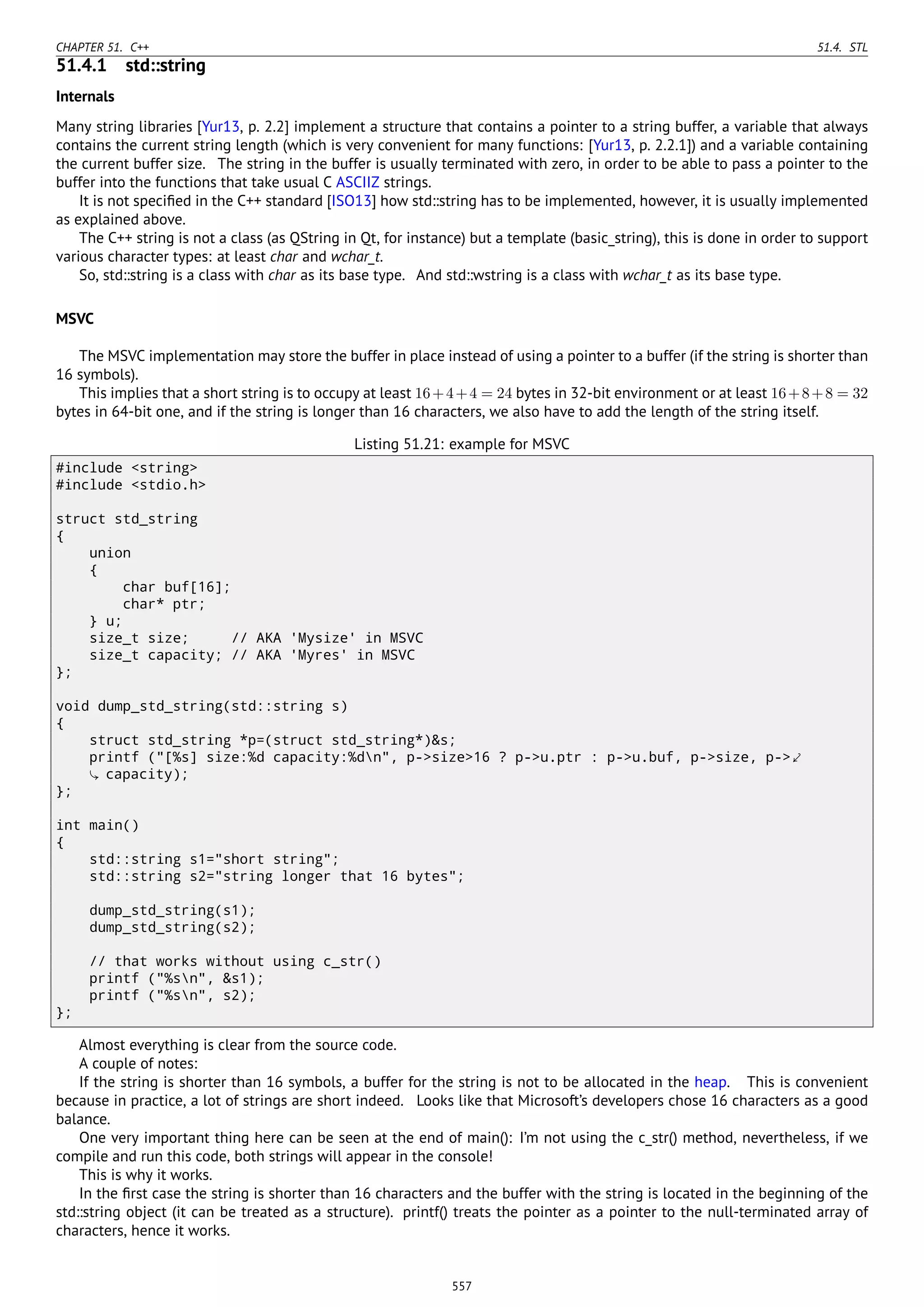CHAPTER 51. C++ 51.4. STL
51.4.1 std::string
Internals
Many string libraries [Yur13, p. 2.2] implement a structure that contains a pointer to a string buffer, a variable that always
contains the current string length (which is very convenient for many functions: [Yur13, p. 2.2.1]) and a variable containing
the current buffer size. The string in the buffer is usually terminated with zero, in order to be able to pass a pointer to the
buffer into the functions that take usual C ASCIIZ strings.
It is not speciﬁed in the C++ standard [ISO13] how std::string has to be implemented, however, it is usually implemented
as explained above.
The C++ string is not a class (as QString in Qt, for instance) but a template (basic_string), this is done in order to support
various character types: at least char and wchar_t.
So, std::string is a class with char as its base type. And std::wstring is a class with wchar_t as its base type.
MSVC
The MSVC implementation may store the buffer in place instead of using a pointer to a buffer (if the string is shorter than
16 symbols).
This implies that a short string is to occupy at least 16+4+4 = 24 bytes in 32-bit environment or at least 16+8+8 = 32
bytes in 64-bit one, and if the string is longer than 16 characters, we also have to add the length of the string itself.
Listing 51.21: example for MSVC
#include <string>
#include <stdio.h>
struct std_string
{
union
{
char buf[16];
char* ptr;
} u;
size_t size; // AKA 'Mysize' in MSVC
size_t capacity; // AKA 'Myres' in MSVC
};
void dump_std_string(std::string s)
{
struct std_string *p=(struct std_string*)&s;
printf ("[%s] size:%d capacity:%dn", p->size>16 ? p->u.ptr : p->u.buf, p->size, p->⤦
capacity);
};
int main()
{
std::string s1="short string";
std::string s2="string longer that 16 bytes";
dump_std_string(s1);
dump_std_string(s2);
// that works without using c_str()
printf ("%sn", &s1);
printf ("%sn", s2);
};
Almost everything is clear from the source code.
A couple of notes:
If the string is shorter than 16 symbols, a buffer for the string is not to be allocated in the heap. This is convenient
because in practice, a lot of strings are short indeed. Looks like that Microsoft’s developers chose 16 characters as a good
balance.
One very important thing here can be seen at the end of main(): I’m not using the c_str() method, nevertheless, if we
compile and run this code, both strings will appear in the console!
This is why it works.
In the ﬁrst case the string is shorter than 16 characters and the buffer with the string is located in the beginning of the
std::string object (it can be treated as a structure). printf() treats the pointer as a pointer to the null-terminated array of
characters, hence it works.
557
 