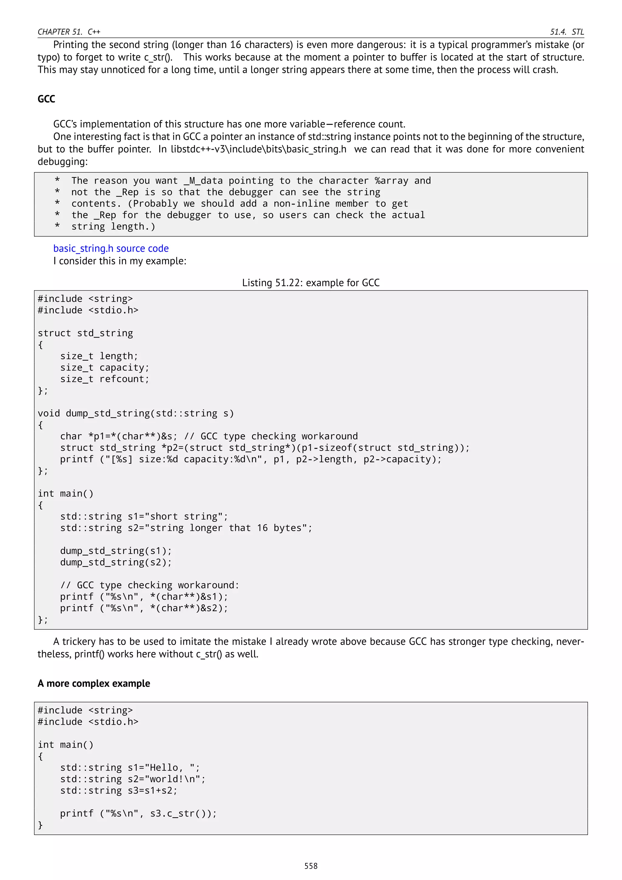 CHAPTER 51. C++ 51.4. STL
Printing the second string (longer than 16 characters) is even more dangerous: it is a typical programmer’s mistake (or
typo) to forget to write c_str(). This works because at the moment a pointer to buffer is located at the start of structure.
This may stay unnoticed for a long time, until a longer string appears there at some time, then the process will crash.
GCC
GCC’s implementation of this structure has one more variable—reference count.
One interesting fact is that in GCC a pointer an instance of std::string instance points not to the beginning of the structure,
but to the buffer pointer. In libstdc++-v3includebitsbasic_string.h we can read that it was done for more convenient
debugging:
* The reason you want _M_data pointing to the character %array and
* not the _Rep is so that the debugger can see the string
* contents. (Probably we should add a non-inline member to get
* the _Rep for the debugger to use, so users can check the actual
* string length.)
basic_string.h source code
I consider this in my example:
Listing 51.22: example for GCC
#include <string>
#include <stdio.h>
struct std_string
{
size_t length;
size_t capacity;
size_t refcount;
};
void dump_std_string(std::string s)
{
char *p1=*(char**)&s; // GCC type checking workaround
struct std_string *p2=(struct std_string*)(p1-sizeof(struct std_string));
printf ("[%s] size:%d capacity:%dn", p1, p2->length, p2->capacity);
};
int main()
{
std::string s1="short string";
std::string s2="string longer that 16 bytes";
dump_std_string(s1);
dump_std_string(s2);
// GCC type checking workaround:
printf ("%sn", *(char**)&s1);
printf ("%sn", *(char**)&s2);
};
A trickery has to be used to imitate the mistake I already wrote above because GCC has stronger type checking, never-
theless, printf() works here without c_str() as well.
A more complex example
#include <string>
#include <stdio.h>
int main()
{
std::string s1="Hello, ";
std::string s2="world!n";
std::string s3=s1+s2;
printf ("%sn", s3.c_str());
}
558
 