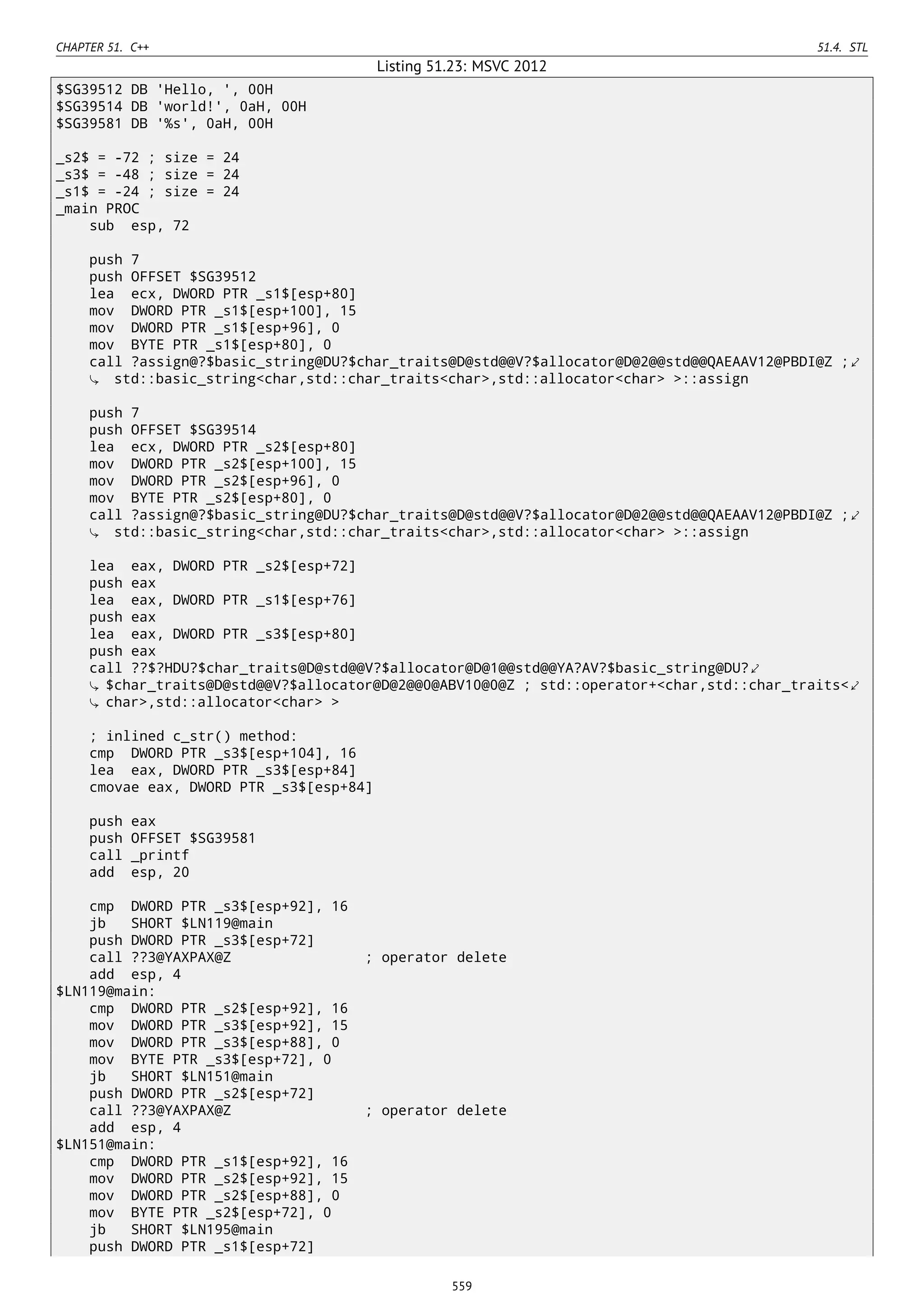 CHAPTER 51. C++ 51.4. STL
Listing 51.23: MSVC 2012
$SG39512 DB 'Hello, ', 00H
$SG39514 DB 'world!', 0aH, 00H
$SG39581 DB '%s', 0aH, 00H
_s2$ = -72 ; size = 24
_s3$ = -48 ; size = 24
_s1$ = -24 ; size = 24
_main PROC
sub esp, 72
push 7
push OFFSET $SG39512
lea ecx, DWORD PTR _s1$[esp+80]
mov DWORD PTR _s1$[esp+100], 15
mov DWORD PTR _s1$[esp+96], 0
mov BYTE PTR _s1$[esp+80], 0
call ?assign@?$basic_string@DU?$char_traits@D@std@@V?$allocator@D@2@@std@@QAEAAV12@PBDI@Z ;⤦
std::basic_string<char,std::char_traits<char>,std::allocator<char> >::assign
push 7
push OFFSET $SG39514
lea ecx, DWORD PTR _s2$[esp+80]
mov DWORD PTR _s2$[esp+100], 15
mov DWORD PTR _s2$[esp+96], 0
mov BYTE PTR _s2$[esp+80], 0
call ?assign@?$basic_string@DU?$char_traits@D@std@@V?$allocator@D@2@@std@@QAEAAV12@PBDI@Z ;⤦
std::basic_string<char,std::char_traits<char>,std::allocator<char> >::assign
lea eax, DWORD PTR _s2$[esp+72]
push eax
lea eax, DWORD PTR _s1$[esp+76]
push eax
lea eax, DWORD PTR _s3$[esp+80]
push eax
call ??$?HDU?$char_traits@D@std@@V?$allocator@D@1@@std@@YA?AV?$basic_string@DU?⤦
$char_traits@D@std@@V?$allocator@D@2@@0@ABV10@0@Z ; std::operator+<char,std::char_traits<⤦
char>,std::allocator<char> >
; inlined c_str() method:
cmp DWORD PTR _s3$[esp+104], 16
lea eax, DWORD PTR _s3$[esp+84]
cmovae eax, DWORD PTR _s3$[esp+84]
push eax
push OFFSET $SG39581
call _printf
add esp, 20
cmp DWORD PTR _s3$[esp+92], 16
jb SHORT $LN119@main
push DWORD PTR _s3$[esp+72]
call ??3@YAXPAX@Z ; operator delete
add esp, 4
$LN119@main:
cmp DWORD PTR _s2$[esp+92], 16
mov DWORD PTR _s3$[esp+92], 15
mov DWORD PTR _s3$[esp+88], 0
mov BYTE PTR _s3$[esp+72], 0
jb SHORT $LN151@main
push DWORD PTR _s2$[esp+72]
call ??3@YAXPAX@Z ; operator delete
add esp, 4
$LN151@main:
cmp DWORD PTR _s1$[esp+92], 16
mov DWORD PTR _s2$[esp+92], 15
mov DWORD PTR _s2$[esp+88], 0
mov BYTE PTR _s2$[esp+72], 0
jb SHORT $LN195@main
push DWORD PTR _s1$[esp+72]
559
 