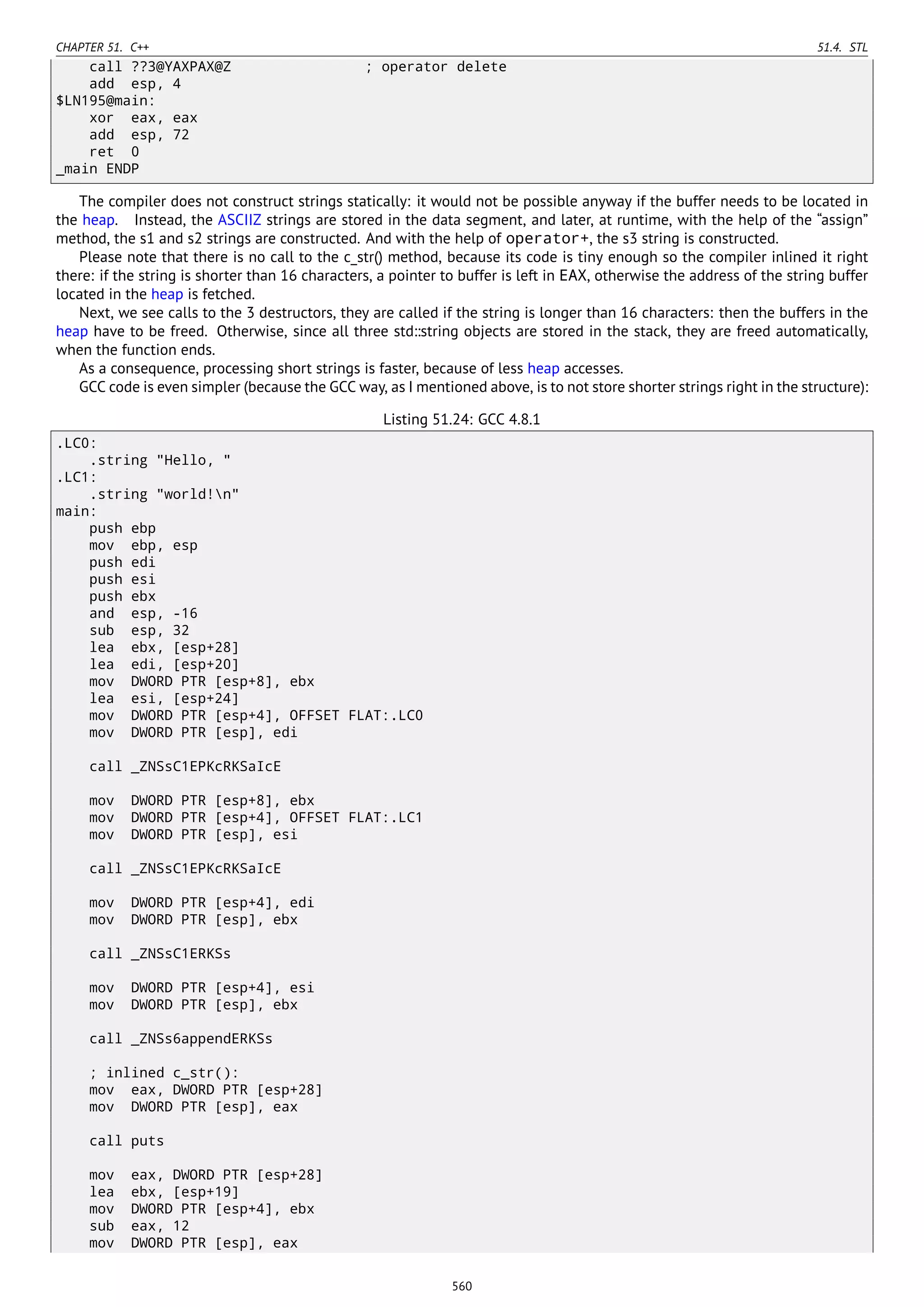 CHAPTER 51. C++ 51.4. STL
call ??3@YAXPAX@Z ; operator delete
add esp, 4
$LN195@main:
xor eax, eax
add esp, 72
ret 0
_main ENDP
The compiler does not construct strings statically: it would not be possible anyway if the buffer needs to be located in
the heap. Instead, the ASCIIZ strings are stored in the data segment, and later, at runtime, with the help of the “assign”
method, the s1 and s2 strings are constructed. And with the help of operator+, the s3 string is constructed.
Please note that there is no call to the c_str() method, because its code is tiny enough so the compiler inlined it right
there: if the string is shorter than 16 characters, a pointer to buffer is left in EAX, otherwise the address of the string buffer
located in the heap is fetched.
Next, we see calls to the 3 destructors, they are called if the string is longer than 16 characters: then the buffers in the
heap have to be freed. Otherwise, since all three std::string objects are stored in the stack, they are freed automatically,
when the function ends.
As a consequence, processing short strings is faster, because of less heap accesses.
GCC code is even simpler (because the GCC way, as I mentioned above, is to not store shorter strings right in the structure):
Listing 51.24: GCC 4.8.1
.LC0:
.string "Hello, "
.LC1:
.string "world!n"
main:
push ebp
mov ebp, esp
push edi
push esi
push ebx
and esp, -16
sub esp, 32
lea ebx, [esp+28]
lea edi, [esp+20]
mov DWORD PTR [esp+8], ebx
lea esi, [esp+24]
mov DWORD PTR [esp+4], OFFSET FLAT:.LC0
mov DWORD PTR [esp], edi
call _ZNSsC1EPKcRKSaIcE
mov DWORD PTR [esp+8], ebx
mov DWORD PTR [esp+4], OFFSET FLAT:.LC1
mov DWORD PTR [esp], esi
call _ZNSsC1EPKcRKSaIcE
mov DWORD PTR [esp+4], edi
mov DWORD PTR [esp], ebx
call _ZNSsC1ERKSs
mov DWORD PTR [esp+4], esi
mov DWORD PTR [esp], ebx
call _ZNSs6appendERKSs
; inlined c_str():
mov eax, DWORD PTR [esp+28]
mov DWORD PTR [esp], eax
call puts
mov eax, DWORD PTR [esp+28]
lea ebx, [esp+19]
mov DWORD PTR [esp+4], ebx
sub eax, 12
mov DWORD PTR [esp], eax
560
 
