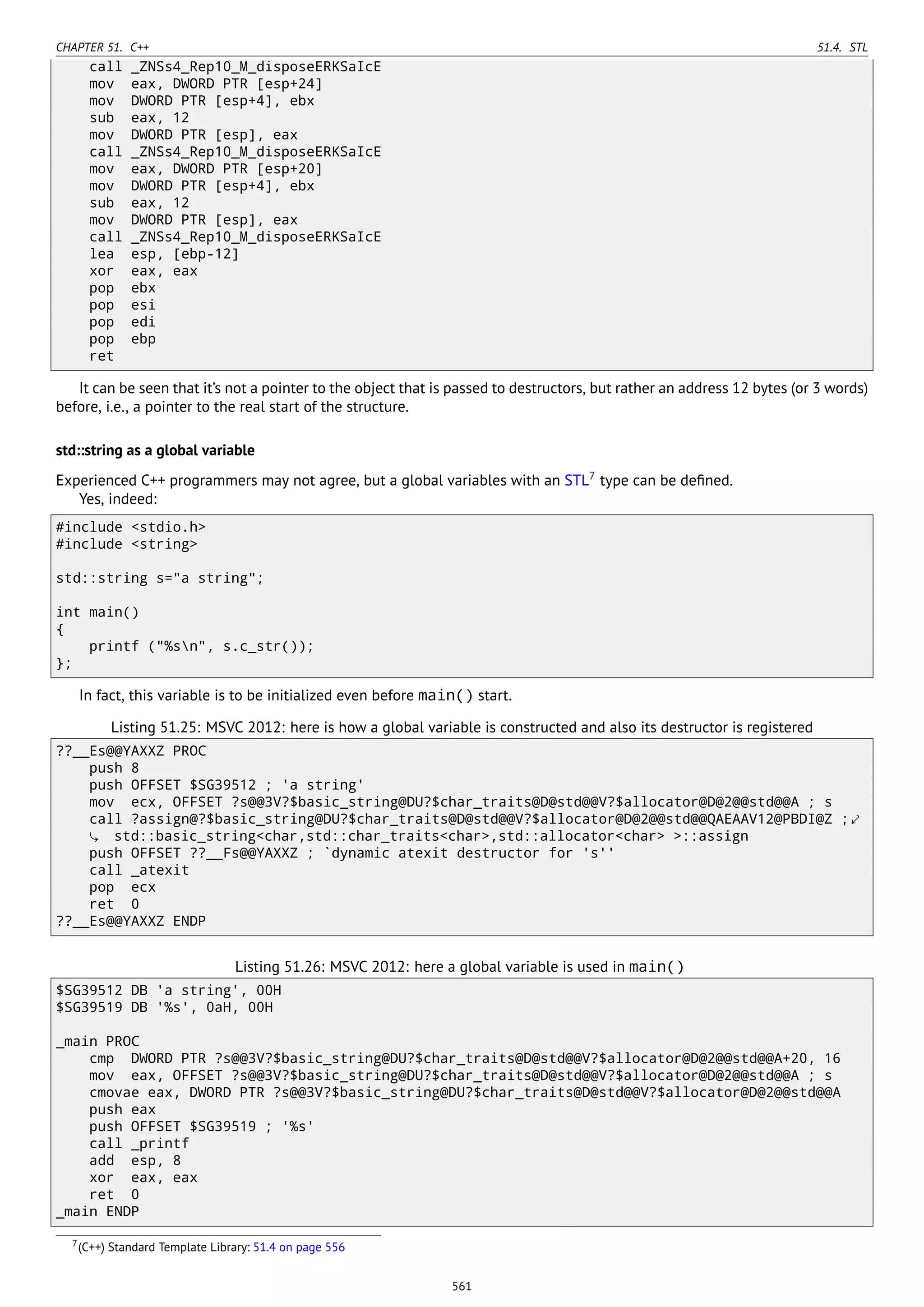 CHAPTER 51. C++ 51.4. STL
call _ZNSs4_Rep10_M_disposeERKSaIcE
mov eax, DWORD PTR [esp+24]
mov DWORD PTR [esp+4], ebx
sub eax, 12
mov DWORD PTR [esp], eax
call _ZNSs4_Rep10_M_disposeERKSaIcE
mov eax, DWORD PTR [esp+20]
mov DWORD PTR [esp+4], ebx
sub eax, 12
mov DWORD PTR [esp], eax
call _ZNSs4_Rep10_M_disposeERKSaIcE
lea esp, [ebp-12]
xor eax, eax
pop ebx
pop esi
pop edi
pop ebp
ret
It can be seen that it’s not a pointer to the object that is passed to destructors, but rather an address 12 bytes (or 3 words)
before, i.e., a pointer to the real start of the structure.
std::string as a global variable
Experienced C++ programmers may not agree, but a global variables with an STL7
type can be deﬁned.
Yes, indeed:
#include <stdio.h>
#include <string>
std::string s="a string";
int main()
{
printf ("%sn", s.c_str());
};
In fact, this variable is to be initialized even before main() start.
Listing 51.25: MSVC 2012: here is how a global variable is constructed and also its destructor is registered
??__Es@@YAXXZ PROC
push 8
push OFFSET $SG39512 ; 'a string'
mov ecx, OFFSET ?s@@3V?$basic_string@DU?$char_traits@D@std@@V?$allocator@D@2@@std@@A ; s
call ?assign@?$basic_string@DU?$char_traits@D@std@@V?$allocator@D@2@@std@@QAEAAV12@PBDI@Z ;⤦
std::basic_string<char,std::char_traits<char>,std::allocator<char> >::assign
push OFFSET ??__Fs@@YAXXZ ; `dynamic atexit destructor for 's''
call _atexit
pop ecx
ret 0
??__Es@@YAXXZ ENDP
Listing 51.26: MSVC 2012: here a global variable is used in main()
$SG39512 DB 'a string', 00H
$SG39519 DB '%s', 0aH, 00H
_main PROC
cmp DWORD PTR ?s@@3V?$basic_string@DU?$char_traits@D@std@@V?$allocator@D@2@@std@@A+20, 16
mov eax, OFFSET ?s@@3V?$basic_string@DU?$char_traits@D@std@@V?$allocator@D@2@@std@@A ; s
cmovae eax, DWORD PTR ?s@@3V?$basic_string@DU?$char_traits@D@std@@V?$allocator@D@2@@std@@A
push eax
push OFFSET $SG39519 ; '%s'
call _printf
add esp, 8
xor eax, eax
ret 0
_main ENDP
7(C++) Standard Template Library: 51.4 on page 556
561
 