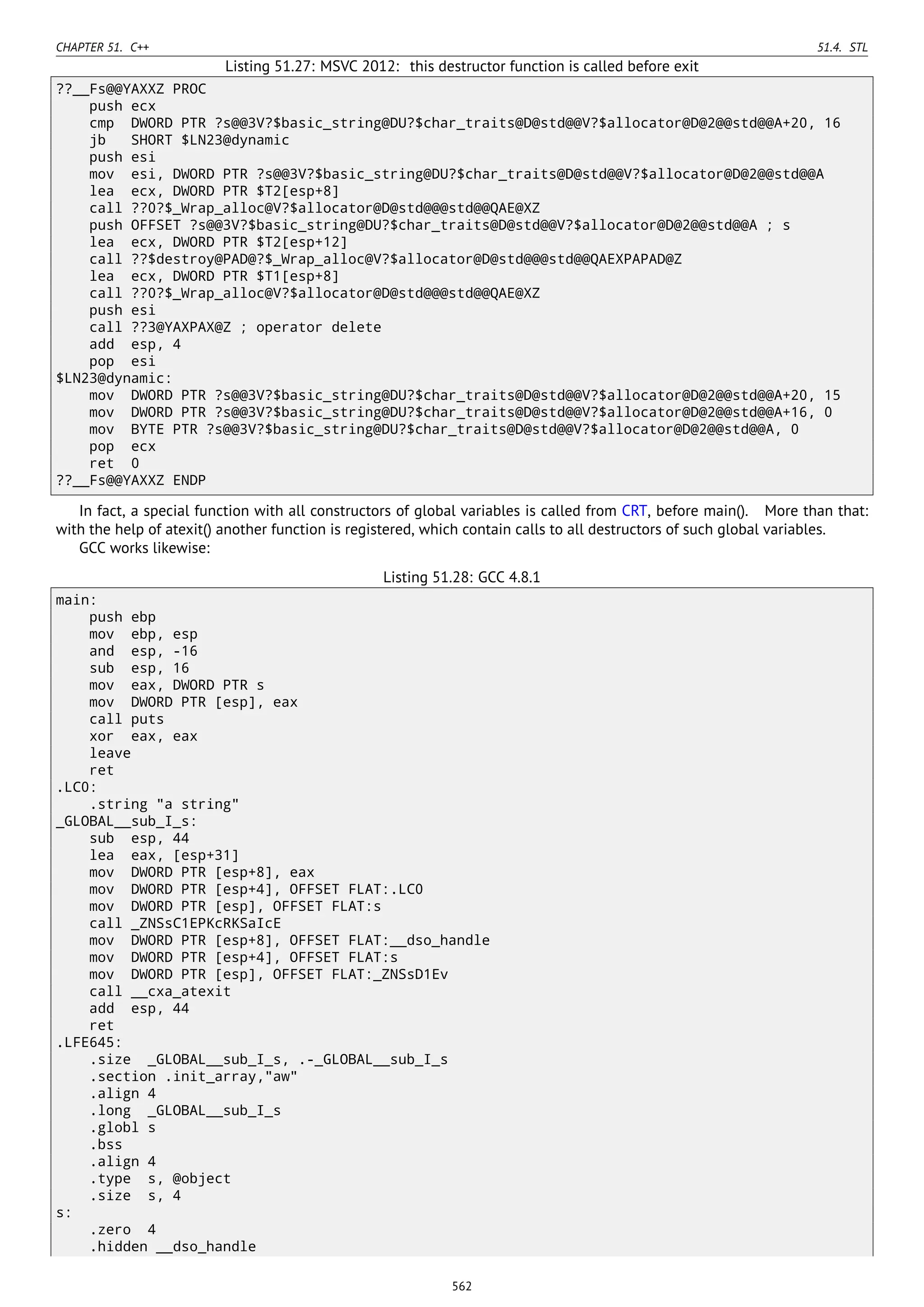 CHAPTER 51. C++ 51.4. STL
Listing 51.27: MSVC 2012: this destructor function is called before exit
??__Fs@@YAXXZ PROC
push ecx
cmp DWORD PTR ?s@@3V?$basic_string@DU?$char_traits@D@std@@V?$allocator@D@2@@std@@A+20, 16
jb SHORT $LN23@dynamic
push esi
mov esi, DWORD PTR ?s@@3V?$basic_string@DU?$char_traits@D@std@@V?$allocator@D@2@@std@@A
lea ecx, DWORD PTR $T2[esp+8]
call ??0?$_Wrap_alloc@V?$allocator@D@std@@@std@@QAE@XZ
push OFFSET ?s@@3V?$basic_string@DU?$char_traits@D@std@@V?$allocator@D@2@@std@@A ; s
lea ecx, DWORD PTR $T2[esp+12]
call ??$destroy@PAD@?$_Wrap_alloc@V?$allocator@D@std@@@std@@QAEXPAPAD@Z
lea ecx, DWORD PTR $T1[esp+8]
call ??0?$_Wrap_alloc@V?$allocator@D@std@@@std@@QAE@XZ
push esi
call ??3@YAXPAX@Z ; operator delete
add esp, 4
pop esi
$LN23@dynamic:
mov DWORD PTR ?s@@3V?$basic_string@DU?$char_traits@D@std@@V?$allocator@D@2@@std@@A+20, 15
mov DWORD PTR ?s@@3V?$basic_string@DU?$char_traits@D@std@@V?$allocator@D@2@@std@@A+16, 0
mov BYTE PTR ?s@@3V?$basic_string@DU?$char_traits@D@std@@V?$allocator@D@2@@std@@A, 0
pop ecx
ret 0
??__Fs@@YAXXZ ENDP
In fact, a special function with all constructors of global variables is called from CRT, before main(). More than that:
with the help of atexit() another function is registered, which contain calls to all destructors of such global variables.
GCC works likewise:
Listing 51.28: GCC 4.8.1
main:
push ebp
mov ebp, esp
and esp, -16
sub esp, 16
mov eax, DWORD PTR s
mov DWORD PTR [esp], eax
call puts
xor eax, eax
leave
ret
.LC0:
.string "a string"
_GLOBAL__sub_I_s:
sub esp, 44
lea eax, [esp+31]
mov DWORD PTR [esp+8], eax
mov DWORD PTR [esp+4], OFFSET FLAT:.LC0
mov DWORD PTR [esp], OFFSET FLAT:s
call _ZNSsC1EPKcRKSaIcE
mov DWORD PTR [esp+8], OFFSET FLAT:__dso_handle
mov DWORD PTR [esp+4], OFFSET FLAT:s
mov DWORD PTR [esp], OFFSET FLAT:_ZNSsD1Ev
call __cxa_atexit
add esp, 44
ret
.LFE645:
.size _GLOBAL__sub_I_s, .-_GLOBAL__sub_I_s
.section .init_array,"aw"
.align 4
.long _GLOBAL__sub_I_s
.globl s
.bss
.align 4
.type s, @object
.size s, 4
s:
.zero 4
.hidden __dso_handle
562
 
