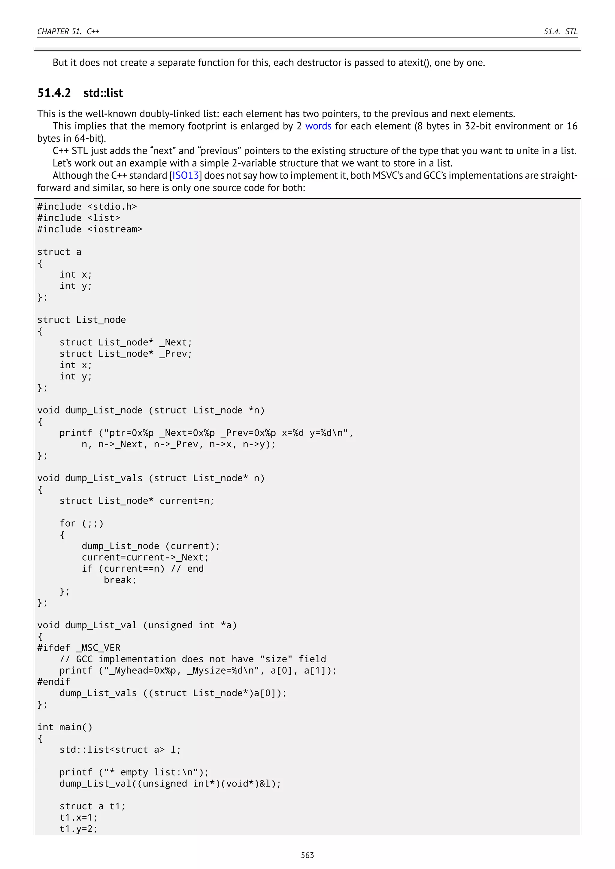 CHAPTER 51. C++ 51.4. STL
But it does not create a separate function for this, each destructor is passed to atexit(), one by one.
51.4.2 std::list
This is the well-known doubly-linked list: each element has two pointers, to the previous and next elements.
This implies that the memory footprint is enlarged by 2 words for each element (8 bytes in 32-bit environment or 16
bytes in 64-bit).
C++ STL just adds the “next” and “previous” pointers to the existing structure of the type that you want to unite in a list.
Let’s work out an example with a simple 2-variable structure that we want to store in a list.
Although the C++ standard [ISO13] does not say how to implement it, both MSVC’s and GCC’s implementations are straight-
forward and similar, so here is only one source code for both:
#include <stdio.h>
#include <list>
#include <iostream>
struct a
{
int x;
int y;
};
struct List_node
{
struct List_node* _Next;
struct List_node* _Prev;
int x;
int y;
};
void dump_List_node (struct List_node *n)
{
printf ("ptr=0x%p _Next=0x%p _Prev=0x%p x=%d y=%dn",
n, n->_Next, n->_Prev, n->x, n->y);
};
void dump_List_vals (struct List_node* n)
{
struct List_node* current=n;
for (;;)
{
dump_List_node (current);
current=current->_Next;
if (current==n) // end
break;
};
};
void dump_List_val (unsigned int *a)
{
#ifdef _MSC_VER
// GCC implementation does not have "size" field
printf ("_Myhead=0x%p, _Mysize=%dn", a[0], a[1]);
#endif
dump_List_vals ((struct List_node*)a[0]);
};
int main()
{
std::list<struct a> l;
printf ("* empty list:n");
dump_List_val((unsigned int*)(void*)&l);
struct a t1;
t1.x=1;
t1.y=2;
563
 