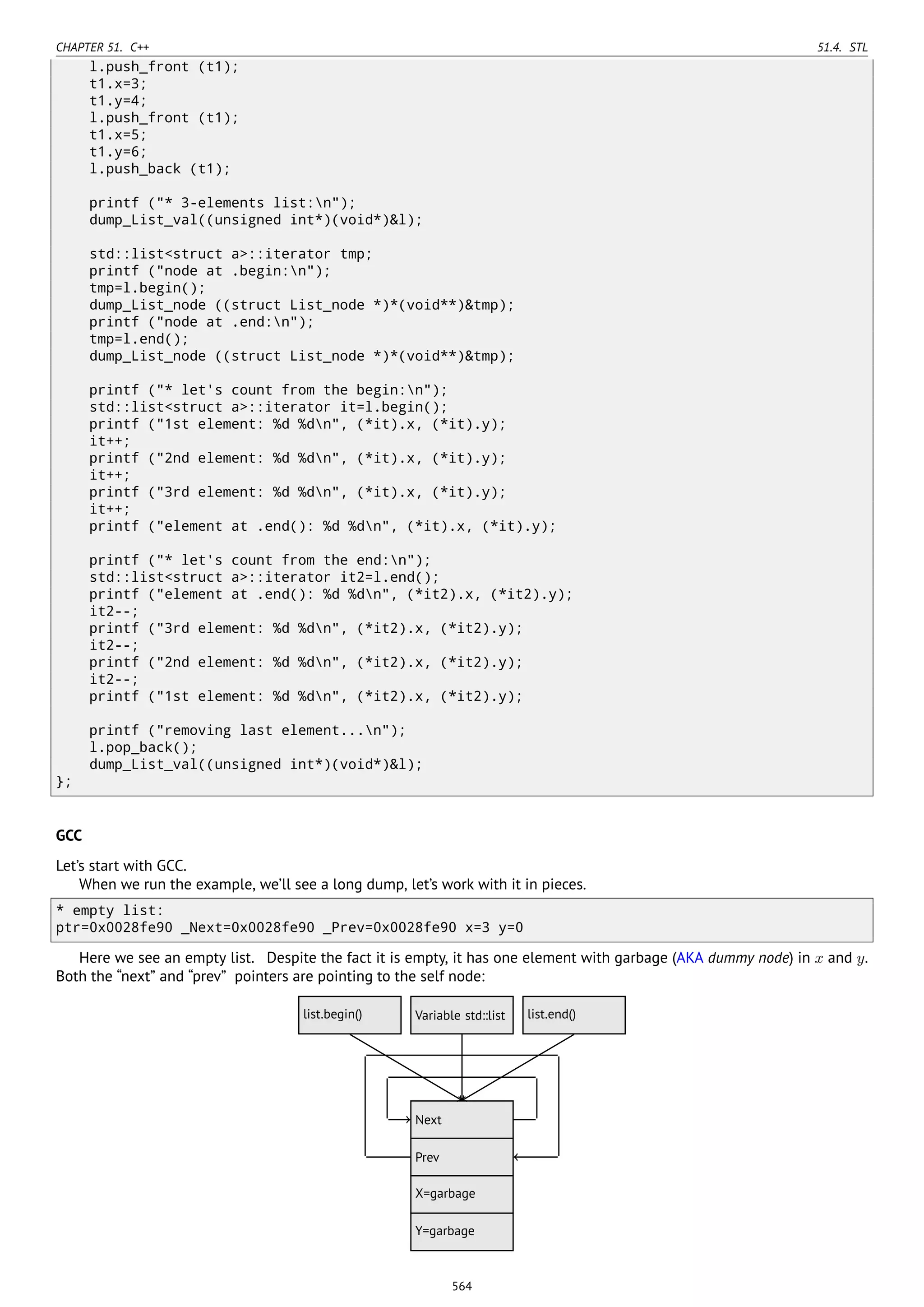 CHAPTER 51. C++ 51.4. STL
l.push_front (t1);
t1.x=3;
t1.y=4;
l.push_front (t1);
t1.x=5;
t1.y=6;
l.push_back (t1);
printf ("* 3-elements list:n");
dump_List_val((unsigned int*)(void*)&l);
std::list<struct a>::iterator tmp;
printf ("node at .begin:n");
tmp=l.begin();
dump_List_node ((struct List_node *)*(void**)&tmp);
printf ("node at .end:n");
tmp=l.end();
dump_List_node ((struct List_node *)*(void**)&tmp);
printf ("* let's count from the begin:n");
std::list<struct a>::iterator it=l.begin();
printf ("1st element: %d %dn", (*it).x, (*it).y);
it++;
printf ("2nd element: %d %dn", (*it).x, (*it).y);
it++;
printf ("3rd element: %d %dn", (*it).x, (*it).y);
it++;
printf ("element at .end(): %d %dn", (*it).x, (*it).y);
printf ("* let's count from the end:n");
std::list<struct a>::iterator it2=l.end();
printf ("element at .end(): %d %dn", (*it2).x, (*it2).y);
it2--;
printf ("3rd element: %d %dn", (*it2).x, (*it2).y);
it2--;
printf ("2nd element: %d %dn", (*it2).x, (*it2).y);
it2--;
printf ("1st element: %d %dn", (*it2).x, (*it2).y);
printf ("removing last element...n");
l.pop_back();
dump_List_val((unsigned int*)(void*)&l);
};
GCC
Let’s start with GCC.
When we run the example, we’ll see a long dump, let’s work with it in pieces.
* empty list:
ptr=0x0028fe90 _Next=0x0028fe90 _Prev=0x0028fe90 x=3 y=0
Here we see an empty list. Despite the fact it is empty, it has one element with garbage (AKA dummy node) in x and y.
Both the “next” and “prev” pointers are pointing to the self node:
..Next .
Prev
.
X=garbage
.
Y=garbage
.
Variable std::list
.
list.begin()
.
list.end()
........
564
 