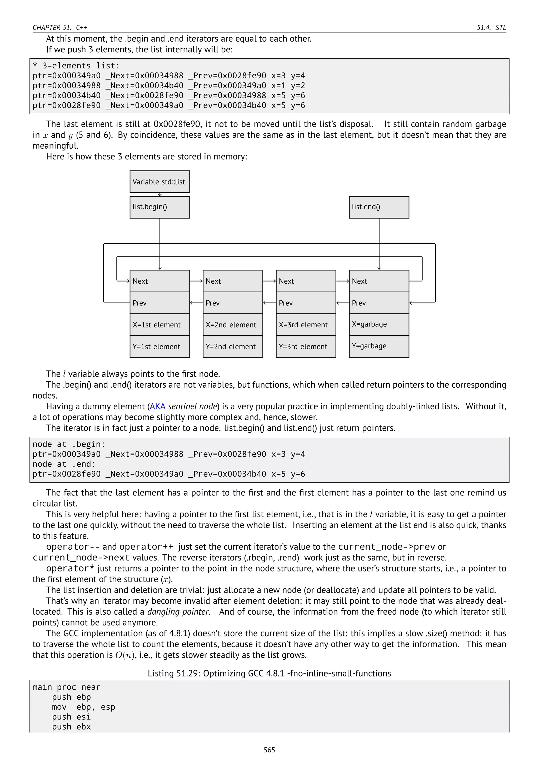CHAPTER 51. C++ 51.4. STL
At this moment, the .begin and .end iterators are equal to each other.
If we push 3 elements, the list internally will be:
* 3-elements list:
ptr=0x000349a0 _Next=0x00034988 _Prev=0x0028fe90 x=3 y=4
ptr=0x00034988 _Next=0x00034b40 _Prev=0x000349a0 x=1 y=2
ptr=0x00034b40 _Next=0x0028fe90 _Prev=0x00034988 x=5 y=6
ptr=0x0028fe90 _Next=0x000349a0 _Prev=0x00034b40 x=5 y=6
The last element is still at 0x0028fe90, it not to be moved until the list’s disposal. It still contain random garbage
in x and y (5 and 6). By coincidence, these values are the same as in the last element, but it doesn’t mean that they are
meaningful.
Here is how these 3 elements are stored in memory:
..Next .
Prev
.
X=1st element
.
Y=1st element
. Next.
Prev
.
X=2nd element
.
Y=2nd element
. Next.
Prev
.
X=3rd element
.
Y=3rd element
. Next.
Prev
.
X=garbage
.
Y=garbage
.
Variable std::list
.
list.begin()
.
list.end()
........
The l variable always points to the ﬁrst node.
The .begin() and .end() iterators are not variables, but functions, which when called return pointers to the corresponding
nodes.
Having a dummy element (AKA sentinel node) is a very popular practice in implementing doubly-linked lists. Without it,
a lot of operations may become slightly more complex and, hence, slower.
The iterator is in fact just a pointer to a node. list.begin() and list.end() just return pointers.
node at .begin:
ptr=0x000349a0 _Next=0x00034988 _Prev=0x0028fe90 x=3 y=4
node at .end:
ptr=0x0028fe90 _Next=0x000349a0 _Prev=0x00034b40 x=5 y=6
The fact that the last element has a pointer to the ﬁrst and the ﬁrst element has a pointer to the last one remind us
circular list.
This is very helpful here: having a pointer to the ﬁrst list element, i.e., that is in the l variable, it is easy to get a pointer
to the last one quickly, without the need to traverse the whole list. Inserting an element at the list end is also quick, thanks
to this feature.
operator-- and operator++ just set the current iterator’s value to the current_node->prev or
current_node->next values. The reverse iterators (.rbegin, .rend) work just as the same, but in reverse.
operator* just returns a pointer to the point in the node structure, where the user’s structure starts, i.e., a pointer to
the ﬁrst element of the structure (x).
The list insertion and deletion are trivial: just allocate a new node (or deallocate) and update all pointers to be valid.
That’s why an iterator may become invalid after element deletion: it may still point to the node that was already deal-
located. This is also called a dangling pointer. And of course, the information from the freed node (to which iterator still
points) cannot be used anymore.
The GCC implementation (as of 4.8.1) doesn’t store the current size of the list: this implies a slow .size() method: it has
to traverse the whole list to count the elements, because it doesn’t have any other way to get the information. This mean
that this operation is O(n), i.e., it gets slower steadily as the list grows.
Listing 51.29: Optimizing GCC 4.8.1 -fno-inline-small-functions
main proc near
push ebp
mov ebp, esp
push esi
push ebx
565
 