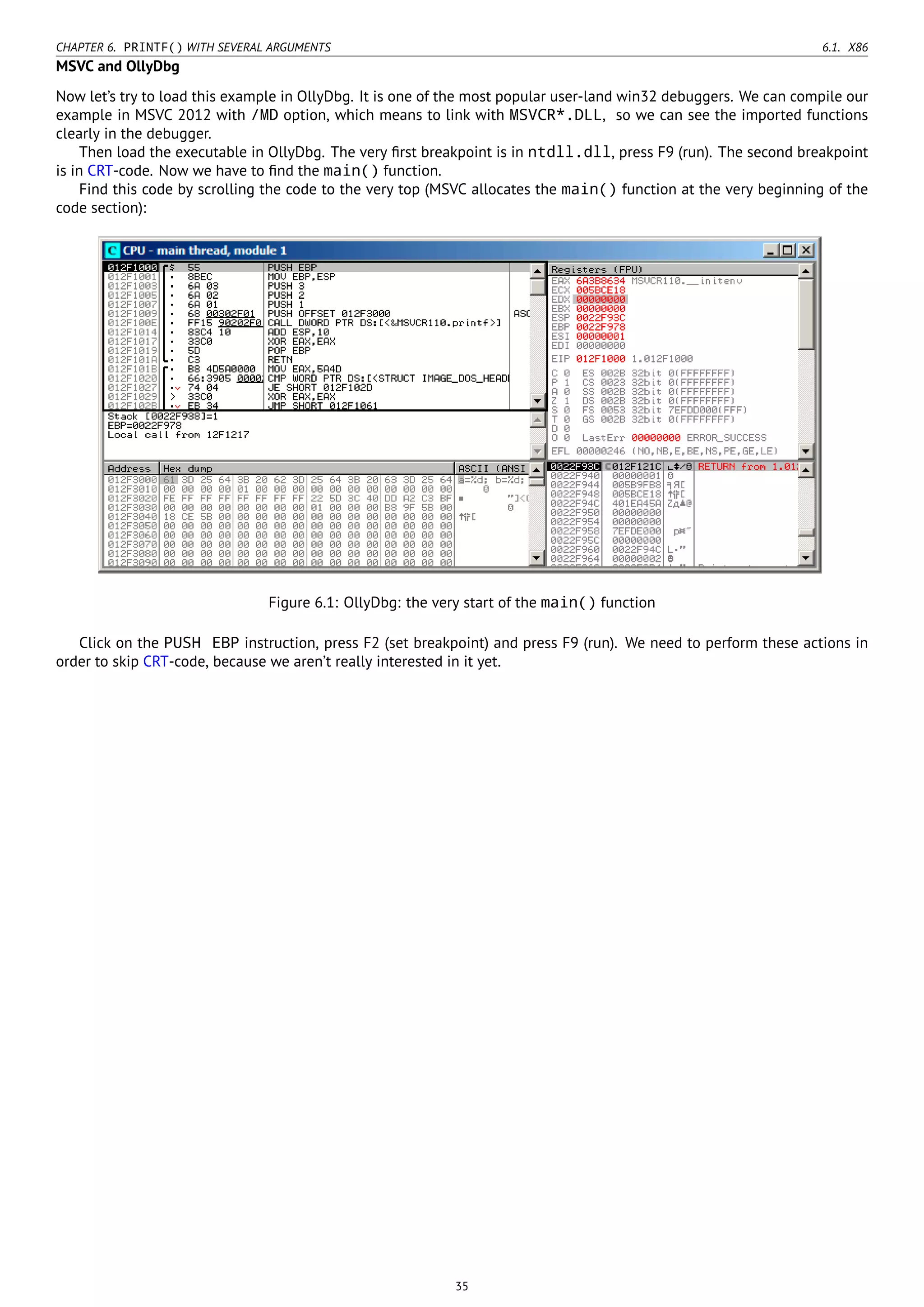 CHAPTER 6. PRINTF() WITH SEVERAL ARGUMENTS 6.1. X86
MSVC and OllyDbg
Now let’s try to load this example in OllyDbg. It is one of the most popular user-land win32 debuggers. We can compile our
example in MSVC 2012 with /MD option, which means to link with MSVCR*.DLL, so we can see the imported functions
clearly in the debugger.
Then load the executable in OllyDbg. The very ﬁrst breakpoint is in ntdll.dll, press F9 (run). The second breakpoint
is in CRT-code. Now we have to ﬁnd the main() function.
Find this code by scrolling the code to the very top (MSVC allocates the main() function at the very beginning of the
code section):
Figure 6.1: OllyDbg: the very start of the main() function
Click on the PUSH EBP instruction, press F2 (set breakpoint) and press F9 (run). We need to perform these actions in
order to skip CRT-code, because we aren’t really interested in it yet.
35
 