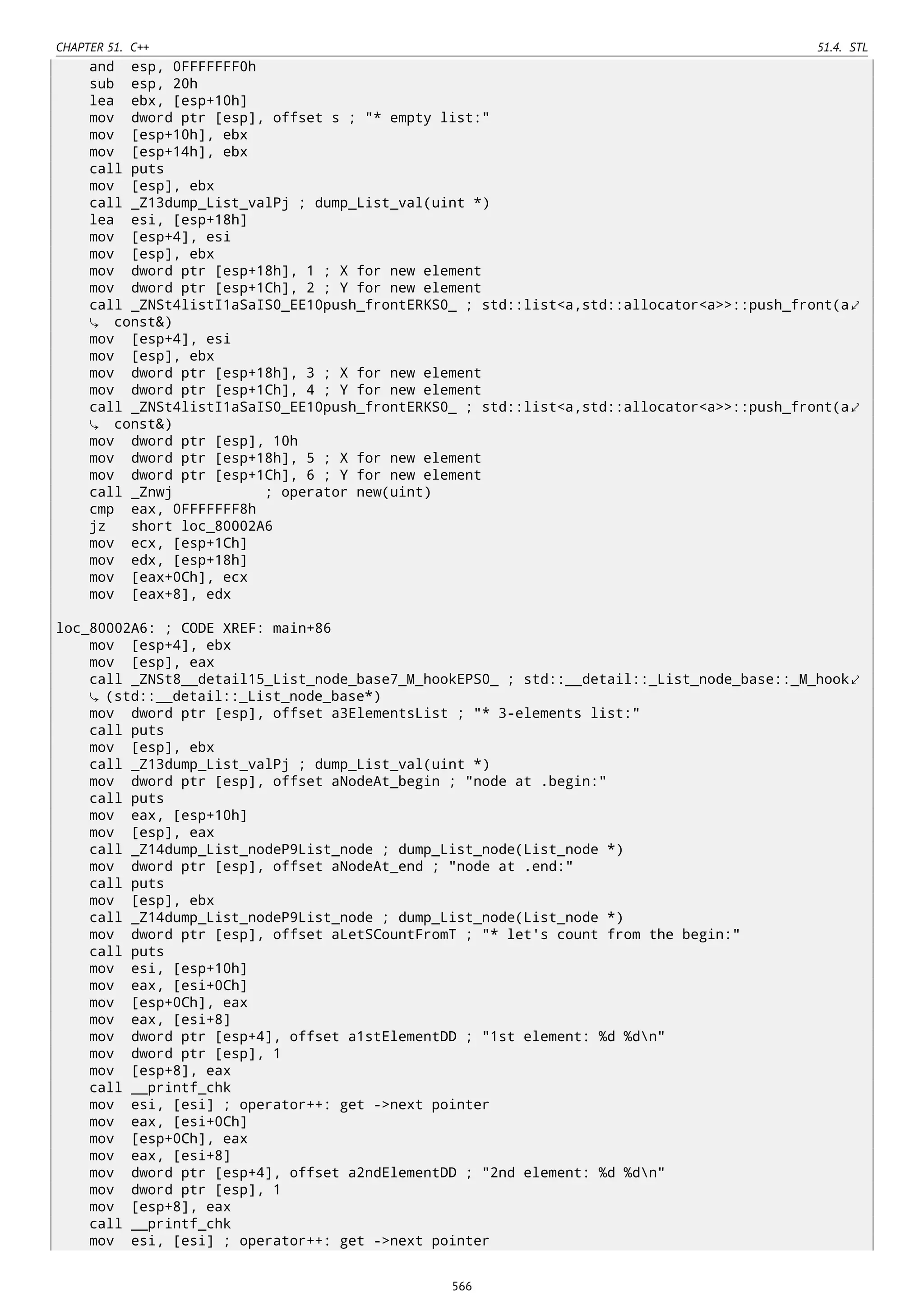 CHAPTER 51. C++ 51.4. STL
and esp, 0FFFFFFF0h
sub esp, 20h
lea ebx, [esp+10h]
mov dword ptr [esp], offset s ; "* empty list:"
mov [esp+10h], ebx
mov [esp+14h], ebx
call puts
mov [esp], ebx
call _Z13dump_List_valPj ; dump_List_val(uint *)
lea esi, [esp+18h]
mov [esp+4], esi
mov [esp], ebx
mov dword ptr [esp+18h], 1 ; X for new element
mov dword ptr [esp+1Ch], 2 ; Y for new element
call _ZNSt4listI1aSaIS0_EE10push_frontERKS0_ ; std::list<a,std::allocator<a>>::push_front(a⤦
const&)
mov [esp+4], esi
mov [esp], ebx
mov dword ptr [esp+18h], 3 ; X for new element
mov dword ptr [esp+1Ch], 4 ; Y for new element
call _ZNSt4listI1aSaIS0_EE10push_frontERKS0_ ; std::list<a,std::allocator<a>>::push_front(a⤦
const&)
mov dword ptr [esp], 10h
mov dword ptr [esp+18h], 5 ; X for new element
mov dword ptr [esp+1Ch], 6 ; Y for new element
call _Znwj ; operator new(uint)
cmp eax, 0FFFFFFF8h
jz short loc_80002A6
mov ecx, [esp+1Ch]
mov edx, [esp+18h]
mov [eax+0Ch], ecx
mov [eax+8], edx
loc_80002A6: ; CODE XREF: main+86
mov [esp+4], ebx
mov [esp], eax
call _ZNSt8__detail15_List_node_base7_M_hookEPS0_ ; std::__detail::_List_node_base::_M_hook⤦
(std::__detail::_List_node_base*)
mov dword ptr [esp], offset a3ElementsList ; "* 3-elements list:"
call puts
mov [esp], ebx
call _Z13dump_List_valPj ; dump_List_val(uint *)
mov dword ptr [esp], offset aNodeAt_begin ; "node at .begin:"
call puts
mov eax, [esp+10h]
mov [esp], eax
call _Z14dump_List_nodeP9List_node ; dump_List_node(List_node *)
mov dword ptr [esp], offset aNodeAt_end ; "node at .end:"
call puts
mov [esp], ebx
call _Z14dump_List_nodeP9List_node ; dump_List_node(List_node *)
mov dword ptr [esp], offset aLetSCountFromT ; "* let's count from the begin:"
call puts
mov esi, [esp+10h]
mov eax, [esi+0Ch]
mov [esp+0Ch], eax
mov eax, [esi+8]
mov dword ptr [esp+4], offset a1stElementDD ; "1st element: %d %dn"
mov dword ptr [esp], 1
mov [esp+8], eax
call __printf_chk
mov esi, [esi] ; operator++: get ->next pointer
mov eax, [esi+0Ch]
mov [esp+0Ch], eax
mov eax, [esi+8]
mov dword ptr [esp+4], offset a2ndElementDD ; "2nd element: %d %dn"
mov dword ptr [esp], 1
mov [esp+8], eax
call __printf_chk
mov esi, [esi] ; operator++: get ->next pointer
566
 
