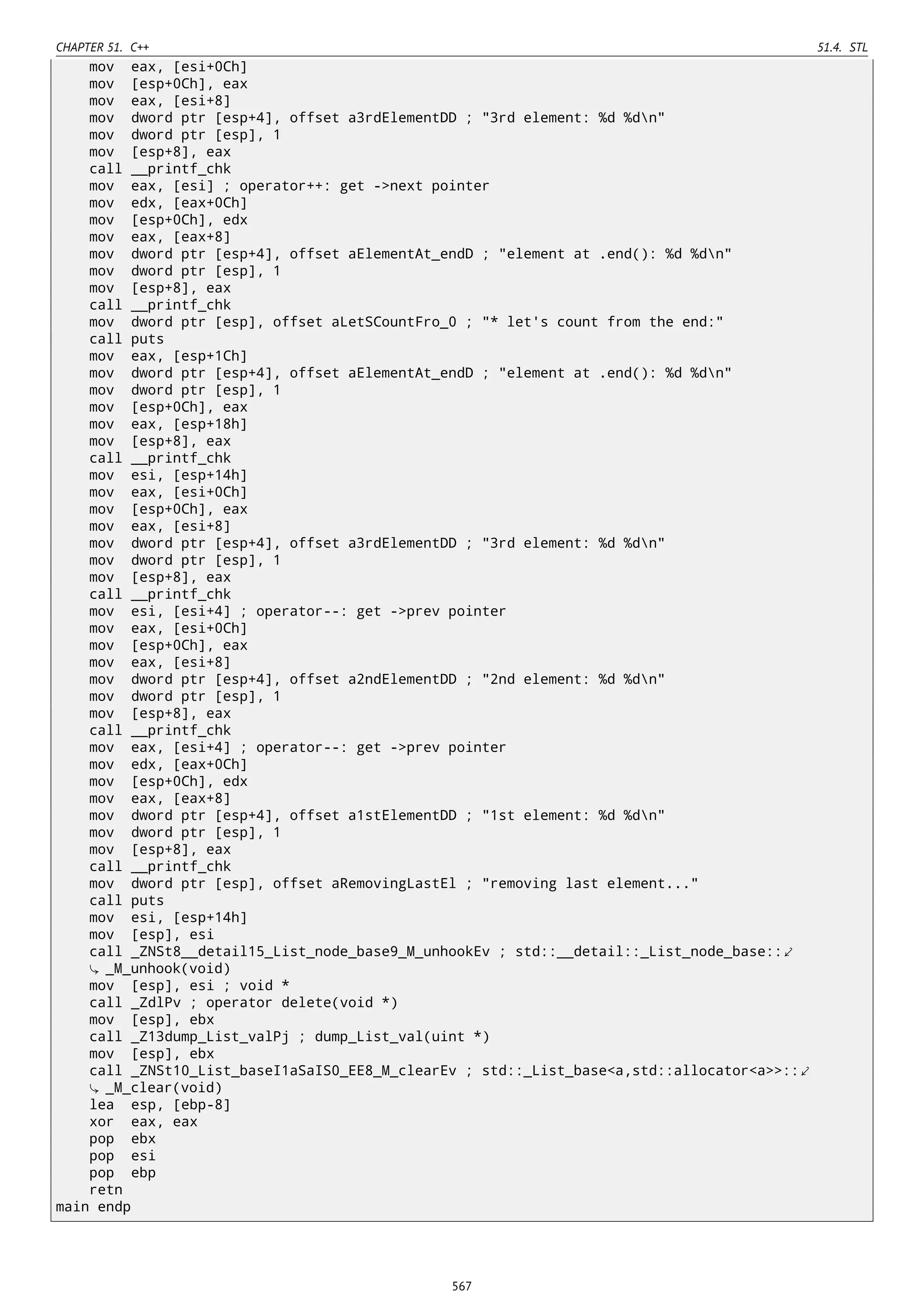 CHAPTER 51. C++ 51.4. STL
mov eax, [esi+0Ch]
mov [esp+0Ch], eax
mov eax, [esi+8]
mov dword ptr [esp+4], offset a3rdElementDD ; "3rd element: %d %dn"
mov dword ptr [esp], 1
mov [esp+8], eax
call __printf_chk
mov eax, [esi] ; operator++: get ->next pointer
mov edx, [eax+0Ch]
mov [esp+0Ch], edx
mov eax, [eax+8]
mov dword ptr [esp+4], offset aElementAt_endD ; "element at .end(): %d %dn"
mov dword ptr [esp], 1
mov [esp+8], eax
call __printf_chk
mov dword ptr [esp], offset aLetSCountFro_0 ; "* let's count from the end:"
call puts
mov eax, [esp+1Ch]
mov dword ptr [esp+4], offset aElementAt_endD ; "element at .end(): %d %dn"
mov dword ptr [esp], 1
mov [esp+0Ch], eax
mov eax, [esp+18h]
mov [esp+8], eax
call __printf_chk
mov esi, [esp+14h]
mov eax, [esi+0Ch]
mov [esp+0Ch], eax
mov eax, [esi+8]
mov dword ptr [esp+4], offset a3rdElementDD ; "3rd element: %d %dn"
mov dword ptr [esp], 1
mov [esp+8], eax
call __printf_chk
mov esi, [esi+4] ; operator--: get ->prev pointer
mov eax, [esi+0Ch]
mov [esp+0Ch], eax
mov eax, [esi+8]
mov dword ptr [esp+4], offset a2ndElementDD ; "2nd element: %d %dn"
mov dword ptr [esp], 1
mov [esp+8], eax
call __printf_chk
mov eax, [esi+4] ; operator--: get ->prev pointer
mov edx, [eax+0Ch]
mov [esp+0Ch], edx
mov eax, [eax+8]
mov dword ptr [esp+4], offset a1stElementDD ; "1st element: %d %dn"
mov dword ptr [esp], 1
mov [esp+8], eax
call __printf_chk
mov dword ptr [esp], offset aRemovingLastEl ; "removing last element..."
call puts
mov esi, [esp+14h]
mov [esp], esi
call _ZNSt8__detail15_List_node_base9_M_unhookEv ; std::__detail::_List_node_base::⤦
_M_unhook(void)
mov [esp], esi ; void *
call _ZdlPv ; operator delete(void *)
mov [esp], ebx
call _Z13dump_List_valPj ; dump_List_val(uint *)
mov [esp], ebx
call _ZNSt10_List_baseI1aSaIS0_EE8_M_clearEv ; std::_List_base<a,std::allocator<a>>::⤦
_M_clear(void)
lea esp, [ebp-8]
xor eax, eax
pop ebx
pop esi
pop ebp
retn
main endp
567
 