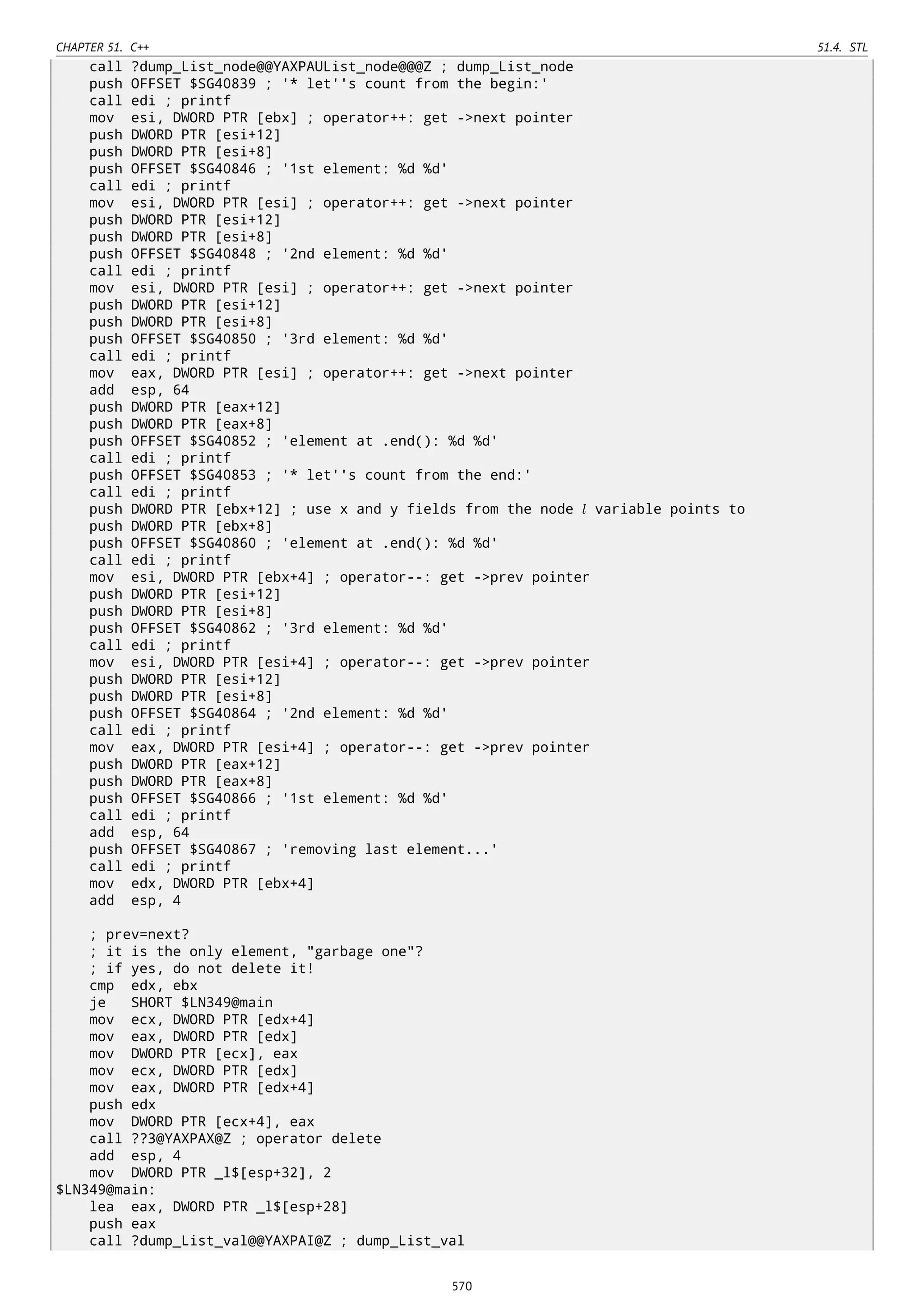 CHAPTER 51. C++ 51.4. STL
call ?dump_List_node@@YAXPAUList_node@@@Z ; dump_List_node
push OFFSET $SG40839 ; '* let''s count from the begin:'
call edi ; printf
mov esi, DWORD PTR [ebx] ; operator++: get ->next pointer
push DWORD PTR [esi+12]
push DWORD PTR [esi+8]
push OFFSET $SG40846 ; '1st element: %d %d'
call edi ; printf
mov esi, DWORD PTR [esi] ; operator++: get ->next pointer
push DWORD PTR [esi+12]
push DWORD PTR [esi+8]
push OFFSET $SG40848 ; '2nd element: %d %d'
call edi ; printf
mov esi, DWORD PTR [esi] ; operator++: get ->next pointer
push DWORD PTR [esi+12]
push DWORD PTR [esi+8]
push OFFSET $SG40850 ; '3rd element: %d %d'
call edi ; printf
mov eax, DWORD PTR [esi] ; operator++: get ->next pointer
add esp, 64
push DWORD PTR [eax+12]
push DWORD PTR [eax+8]
push OFFSET $SG40852 ; 'element at .end(): %d %d'
call edi ; printf
push OFFSET $SG40853 ; '* let''s count from the end:'
call edi ; printf
push DWORD PTR [ebx+12] ; use x and y fields from the node l variable points to
push DWORD PTR [ebx+8]
push OFFSET $SG40860 ; 'element at .end(): %d %d'
call edi ; printf
mov esi, DWORD PTR [ebx+4] ; operator--: get ->prev pointer
push DWORD PTR [esi+12]
push DWORD PTR [esi+8]
push OFFSET $SG40862 ; '3rd element: %d %d'
call edi ; printf
mov esi, DWORD PTR [esi+4] ; operator--: get ->prev pointer
push DWORD PTR [esi+12]
push DWORD PTR [esi+8]
push OFFSET $SG40864 ; '2nd element: %d %d'
call edi ; printf
mov eax, DWORD PTR [esi+4] ; operator--: get ->prev pointer
push DWORD PTR [eax+12]
push DWORD PTR [eax+8]
push OFFSET $SG40866 ; '1st element: %d %d'
call edi ; printf
add esp, 64
push OFFSET $SG40867 ; 'removing last element...'
call edi ; printf
mov edx, DWORD PTR [ebx+4]
add esp, 4
; prev=next?
; it is the only element, "garbage one"?
; if yes, do not delete it!
cmp edx, ebx
je SHORT $LN349@main
mov ecx, DWORD PTR [edx+4]
mov eax, DWORD PTR [edx]
mov DWORD PTR [ecx], eax
mov ecx, DWORD PTR [edx]
mov eax, DWORD PTR [edx+4]
push edx
mov DWORD PTR [ecx+4], eax
call ??3@YAXPAX@Z ; operator delete
add esp, 4
mov DWORD PTR _l$[esp+32], 2
$LN349@main:
lea eax, DWORD PTR _l$[esp+28]
push eax
call ?dump_List_val@@YAXPAI@Z ; dump_List_val
570
 