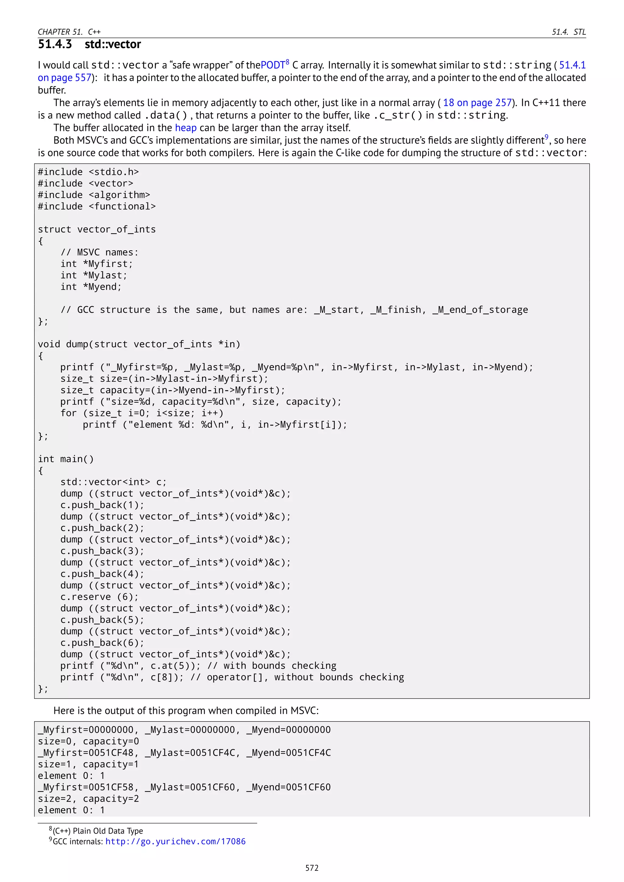 CHAPTER 51. C++ 51.4. STL
51.4.3 std::vector
I would call std::vector a “safe wrapper” of thePODT8
C array. Internally it is somewhat similar to std::string ( 51.4.1
on page 557): it has a pointer to the allocated buffer, a pointer to the end of the array, and a pointer to the end of the allocated
buffer.
The array’s elements lie in memory adjacently to each other, just like in a normal array ( 18 on page 257). In C++11 there
is a new method called .data() , that returns a pointer to the buffer, like .c_str() in std::string.
The buffer allocated in the heap can be larger than the array itself.
Both MSVC’s and GCC’s implementations are similar, just the names of the structure’s ﬁelds are slightly different9
, so here
is one source code that works for both compilers. Here is again the C-like code for dumping the structure of std::vector:
#include <stdio.h>
#include <vector>
#include <algorithm>
#include <functional>
struct vector_of_ints
{
// MSVC names:
int *Myfirst;
int *Mylast;
int *Myend;
// GCC structure is the same, but names are: _M_start, _M_finish, _M_end_of_storage
};
void dump(struct vector_of_ints *in)
{
printf ("_Myfirst=%p, _Mylast=%p, _Myend=%pn", in->Myfirst, in->Mylast, in->Myend);
size_t size=(in->Mylast-in->Myfirst);
size_t capacity=(in->Myend-in->Myfirst);
printf ("size=%d, capacity=%dn", size, capacity);
for (size_t i=0; i<size; i++)
printf ("element %d: %dn", i, in->Myfirst[i]);
};
int main()
{
std::vector<int> c;
dump ((struct vector_of_ints*)(void*)&c);
c.push_back(1);
dump ((struct vector_of_ints*)(void*)&c);
c.push_back(2);
dump ((struct vector_of_ints*)(void*)&c);
c.push_back(3);
dump ((struct vector_of_ints*)(void*)&c);
c.push_back(4);
dump ((struct vector_of_ints*)(void*)&c);
c.reserve (6);
dump ((struct vector_of_ints*)(void*)&c);
c.push_back(5);
dump ((struct vector_of_ints*)(void*)&c);
c.push_back(6);
dump ((struct vector_of_ints*)(void*)&c);
printf ("%dn", c.at(5)); // with bounds checking
printf ("%dn", c[8]); // operator[], without bounds checking
};
Here is the output of this program when compiled in MSVC:
_Myfirst=00000000, _Mylast=00000000, _Myend=00000000
size=0, capacity=0
_Myfirst=0051CF48, _Mylast=0051CF4C, _Myend=0051CF4C
size=1, capacity=1
element 0: 1
_Myfirst=0051CF58, _Mylast=0051CF60, _Myend=0051CF60
size=2, capacity=2
element 0: 1
8(C++) Plain Old Data Type
9GCC internals: http://go.yurichev.com/17086
572
 