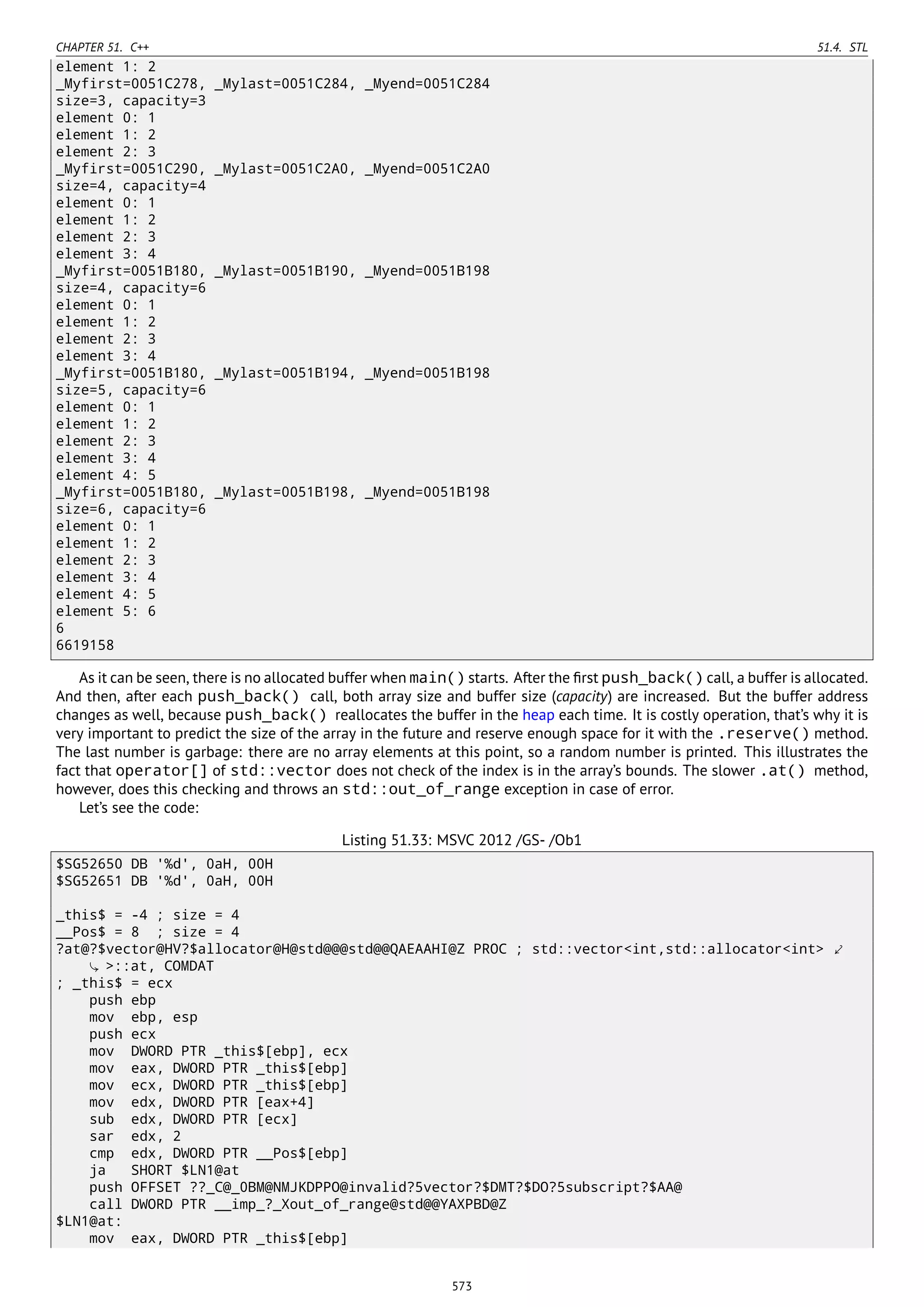 CHAPTER 51. C++ 51.4. STL
element 1: 2
_Myfirst=0051C278, _Mylast=0051C284, _Myend=0051C284
size=3, capacity=3
element 0: 1
element 1: 2
element 2: 3
_Myfirst=0051C290, _Mylast=0051C2A0, _Myend=0051C2A0
size=4, capacity=4
element 0: 1
element 1: 2
element 2: 3
element 3: 4
_Myfirst=0051B180, _Mylast=0051B190, _Myend=0051B198
size=4, capacity=6
element 0: 1
element 1: 2
element 2: 3
element 3: 4
_Myfirst=0051B180, _Mylast=0051B194, _Myend=0051B198
size=5, capacity=6
element 0: 1
element 1: 2
element 2: 3
element 3: 4
element 4: 5
_Myfirst=0051B180, _Mylast=0051B198, _Myend=0051B198
size=6, capacity=6
element 0: 1
element 1: 2
element 2: 3
element 3: 4
element 4: 5
element 5: 6
6
6619158
As it can be seen, there is no allocated buffer when main() starts. After the ﬁrst push_back() call, a buffer is allocated.
And then, after each push_back() call, both array size and buffer size (capacity) are increased. But the buffer address
changes as well, because push_back() reallocates the buffer in the heap each time. It is costly operation, that’s why it is
very important to predict the size of the array in the future and reserve enough space for it with the .reserve() method.
The last number is garbage: there are no array elements at this point, so a random number is printed. This illustrates the
fact that operator[] of std::vector does not check of the index is in the array’s bounds. The slower .at() method,
however, does this checking and throws an std::out_of_range exception in case of error.
Let’s see the code:
Listing 51.33: MSVC 2012 /GS- /Ob1
$SG52650 DB '%d', 0aH, 00H
$SG52651 DB '%d', 0aH, 00H
_this$ = -4 ; size = 4
__Pos$ = 8 ; size = 4
?at@?$vector@HV?$allocator@H@std@@@std@@QAEAAHI@Z PROC ; std::vector<int,std::allocator<int> ⤦
>::at, COMDAT
; _this$ = ecx
push ebp
mov ebp, esp
push ecx
mov DWORD PTR _this$[ebp], ecx
mov eax, DWORD PTR _this$[ebp]
mov ecx, DWORD PTR _this$[ebp]
mov edx, DWORD PTR [eax+4]
sub edx, DWORD PTR [ecx]
sar edx, 2
cmp edx, DWORD PTR __Pos$[ebp]
ja SHORT $LN1@at
push OFFSET ??_C@_0BM@NMJKDPPO@invalid?5vector?$DMT?$DO?5subscript?$AA@
call DWORD PTR __imp_?_Xout_of_range@std@@YAXPBD@Z
$LN1@at:
mov eax, DWORD PTR _this$[ebp]
573
 