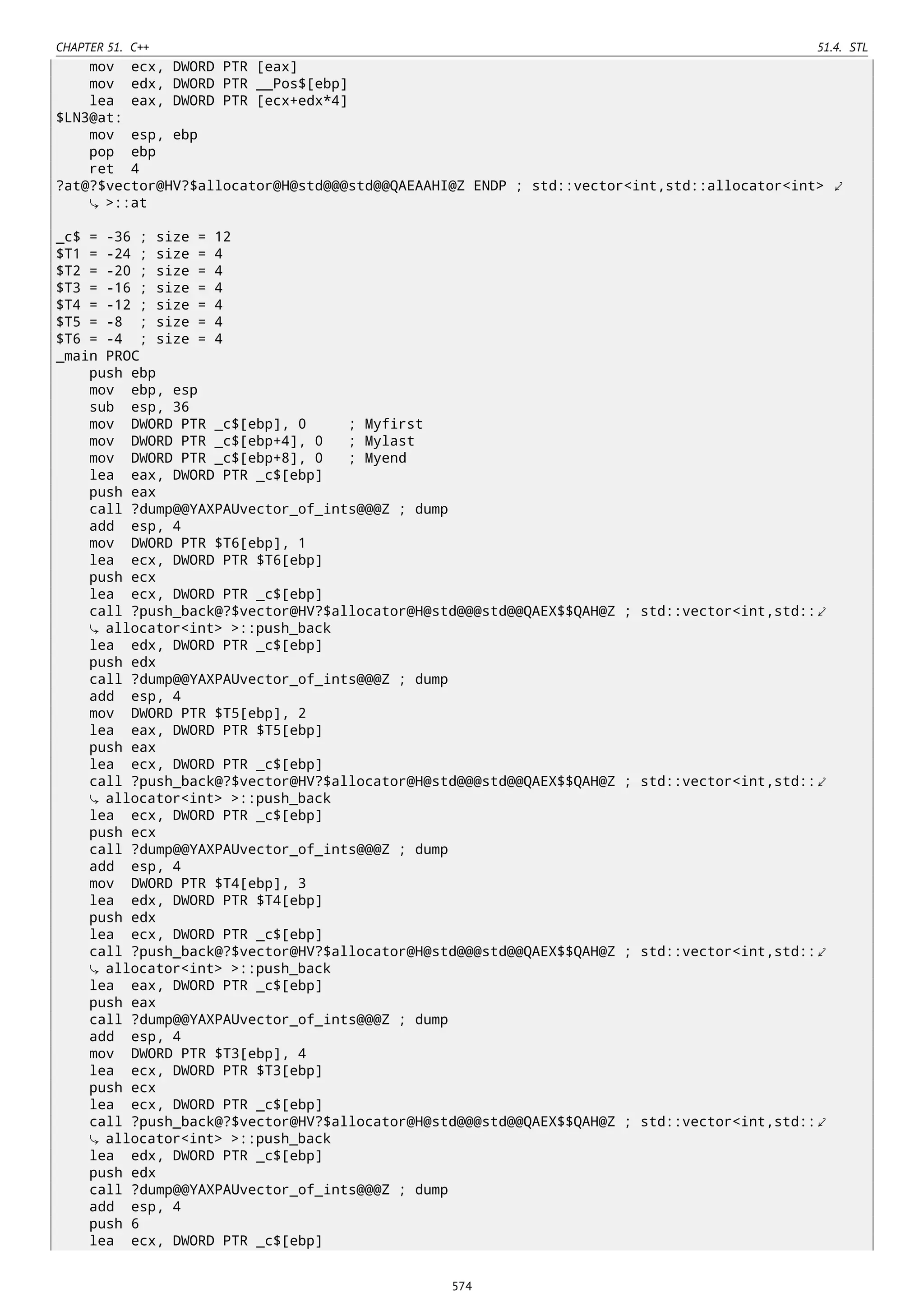 CHAPTER 51. C++ 51.4. STL
mov ecx, DWORD PTR [eax]
mov edx, DWORD PTR __Pos$[ebp]
lea eax, DWORD PTR [ecx+edx*4]
$LN3@at:
mov esp, ebp
pop ebp
ret 4
?at@?$vector@HV?$allocator@H@std@@@std@@QAEAAHI@Z ENDP ; std::vector<int,std::allocator<int> ⤦
>::at
_c$ = -36 ; size = 12
$T1 = -24 ; size = 4
$T2 = -20 ; size = 4
$T3 = -16 ; size = 4
$T4 = -12 ; size = 4
$T5 = -8 ; size = 4
$T6 = -4 ; size = 4
_main PROC
push ebp
mov ebp, esp
sub esp, 36
mov DWORD PTR _c$[ebp], 0 ; Myfirst
mov DWORD PTR _c$[ebp+4], 0 ; Mylast
mov DWORD PTR _c$[ebp+8], 0 ; Myend
lea eax, DWORD PTR _c$[ebp]
push eax
call ?dump@@YAXPAUvector_of_ints@@@Z ; dump
add esp, 4
mov DWORD PTR $T6[ebp], 1
lea ecx, DWORD PTR $T6[ebp]
push ecx
lea ecx, DWORD PTR _c$[ebp]
call ?push_back@?$vector@HV?$allocator@H@std@@@std@@QAEX$$QAH@Z ; std::vector<int,std::⤦
allocator<int> >::push_back
lea edx, DWORD PTR _c$[ebp]
push edx
call ?dump@@YAXPAUvector_of_ints@@@Z ; dump
add esp, 4
mov DWORD PTR $T5[ebp], 2
lea eax, DWORD PTR $T5[ebp]
push eax
lea ecx, DWORD PTR _c$[ebp]
call ?push_back@?$vector@HV?$allocator@H@std@@@std@@QAEX$$QAH@Z ; std::vector<int,std::⤦
allocator<int> >::push_back
lea ecx, DWORD PTR _c$[ebp]
push ecx
call ?dump@@YAXPAUvector_of_ints@@@Z ; dump
add esp, 4
mov DWORD PTR $T4[ebp], 3
lea edx, DWORD PTR $T4[ebp]
push edx
lea ecx, DWORD PTR _c$[ebp]
call ?push_back@?$vector@HV?$allocator@H@std@@@std@@QAEX$$QAH@Z ; std::vector<int,std::⤦
allocator<int> >::push_back
lea eax, DWORD PTR _c$[ebp]
push eax
call ?dump@@YAXPAUvector_of_ints@@@Z ; dump
add esp, 4
mov DWORD PTR $T3[ebp], 4
lea ecx, DWORD PTR $T3[ebp]
push ecx
lea ecx, DWORD PTR _c$[ebp]
call ?push_back@?$vector@HV?$allocator@H@std@@@std@@QAEX$$QAH@Z ; std::vector<int,std::⤦
allocator<int> >::push_back
lea edx, DWORD PTR _c$[ebp]
push edx
call ?dump@@YAXPAUvector_of_ints@@@Z ; dump
add esp, 4
push 6
lea ecx, DWORD PTR _c$[ebp]
574
 