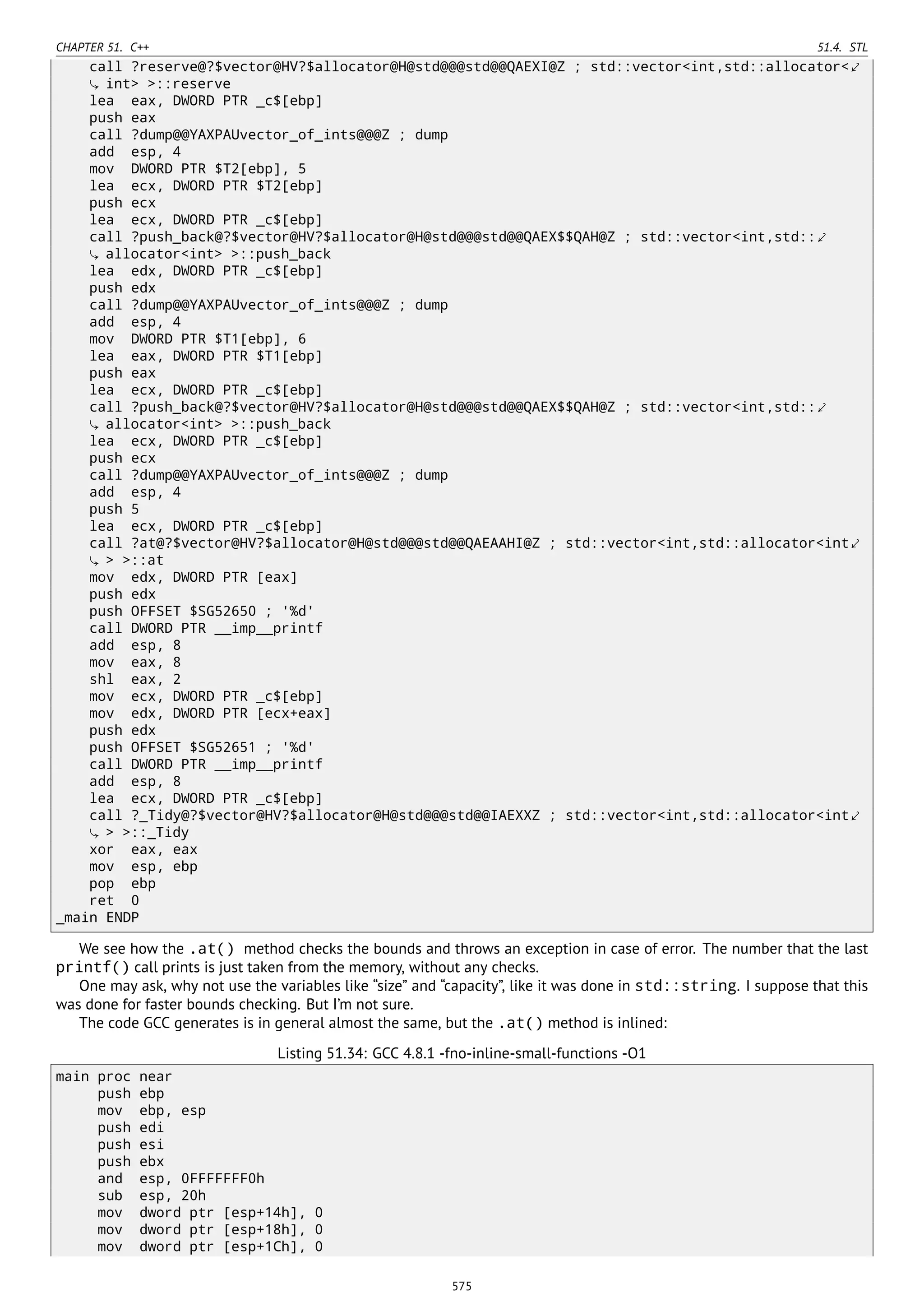 CHAPTER 51. C++ 51.4. STL
call ?reserve@?$vector@HV?$allocator@H@std@@@std@@QAEXI@Z ; std::vector<int,std::allocator<⤦
int> >::reserve
lea eax, DWORD PTR _c$[ebp]
push eax
call ?dump@@YAXPAUvector_of_ints@@@Z ; dump
add esp, 4
mov DWORD PTR $T2[ebp], 5
lea ecx, DWORD PTR $T2[ebp]
push ecx
lea ecx, DWORD PTR _c$[ebp]
call ?push_back@?$vector@HV?$allocator@H@std@@@std@@QAEX$$QAH@Z ; std::vector<int,std::⤦
allocator<int> >::push_back
lea edx, DWORD PTR _c$[ebp]
push edx
call ?dump@@YAXPAUvector_of_ints@@@Z ; dump
add esp, 4
mov DWORD PTR $T1[ebp], 6
lea eax, DWORD PTR $T1[ebp]
push eax
lea ecx, DWORD PTR _c$[ebp]
call ?push_back@?$vector@HV?$allocator@H@std@@@std@@QAEX$$QAH@Z ; std::vector<int,std::⤦
allocator<int> >::push_back
lea ecx, DWORD PTR _c$[ebp]
push ecx
call ?dump@@YAXPAUvector_of_ints@@@Z ; dump
add esp, 4
push 5
lea ecx, DWORD PTR _c$[ebp]
call ?at@?$vector@HV?$allocator@H@std@@@std@@QAEAAHI@Z ; std::vector<int,std::allocator<int⤦
> >::at
mov edx, DWORD PTR [eax]
push edx
push OFFSET $SG52650 ; '%d'
call DWORD PTR __imp__printf
add esp, 8
mov eax, 8
shl eax, 2
mov ecx, DWORD PTR _c$[ebp]
mov edx, DWORD PTR [ecx+eax]
push edx
push OFFSET $SG52651 ; '%d'
call DWORD PTR __imp__printf
add esp, 8
lea ecx, DWORD PTR _c$[ebp]
call ?_Tidy@?$vector@HV?$allocator@H@std@@@std@@IAEXXZ ; std::vector<int,std::allocator<int⤦
> >::_Tidy
xor eax, eax
mov esp, ebp
pop ebp
ret 0
_main ENDP
We see how the .at() method checks the bounds and throws an exception in case of error. The number that the last
printf() call prints is just taken from the memory, without any checks.
One may ask, why not use the variables like “size” and “capacity”, like it was done in std::string. I suppose that this
was done for faster bounds checking. But I’m not sure.
The code GCC generates is in general almost the same, but the .at() method is inlined:
Listing 51.34: GCC 4.8.1 -fno-inline-small-functions -O1
main proc near
push ebp
mov ebp, esp
push edi
push esi
push ebx
and esp, 0FFFFFFF0h
sub esp, 20h
mov dword ptr [esp+14h], 0
mov dword ptr [esp+18h], 0
mov dword ptr [esp+1Ch], 0
575
 