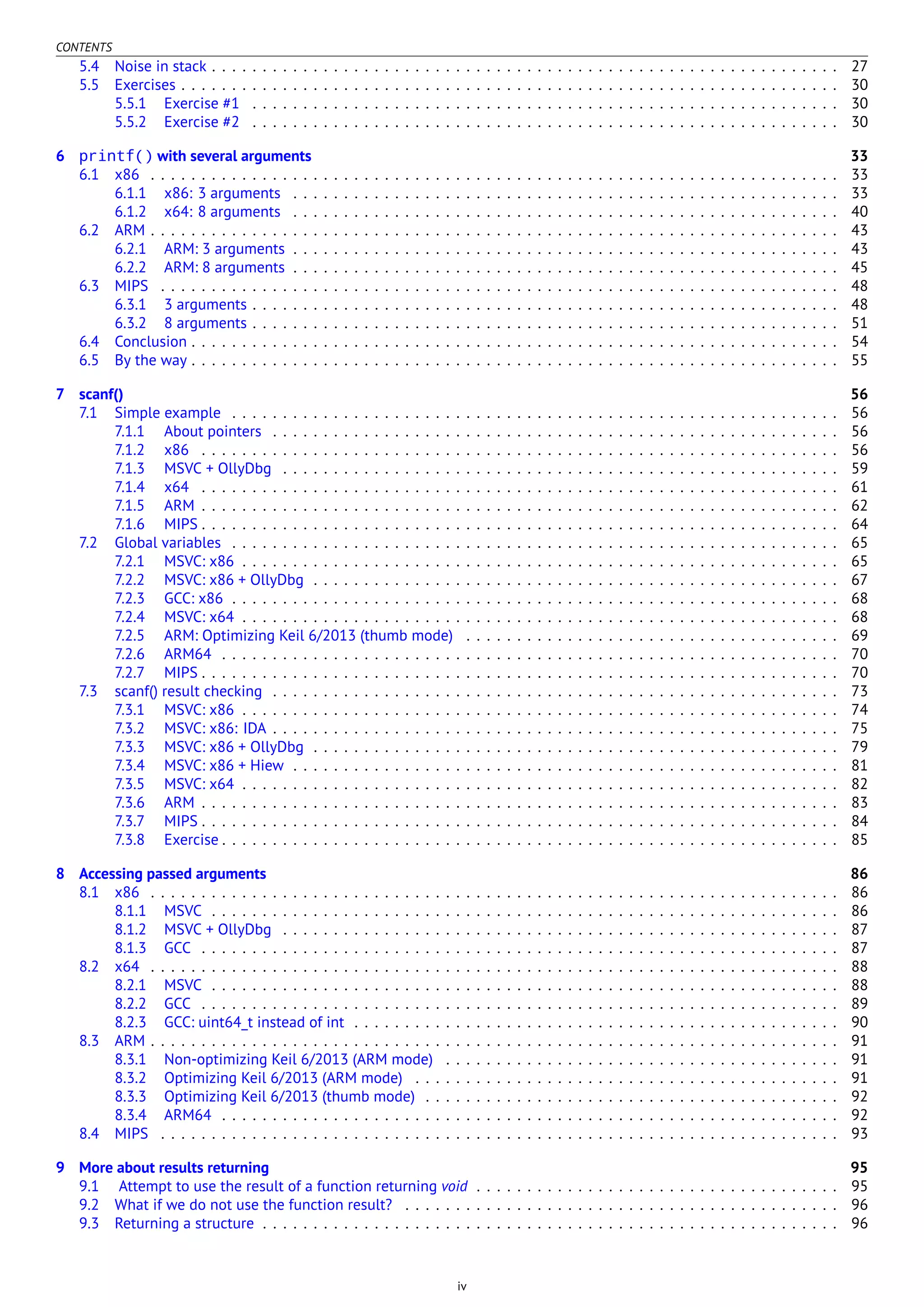 CONTENTS
5.4 Noise in stack . . . . . . . . . . . . . . . . . . . . . . . . . . . . . . . . . . . . . . . . . . . . . . . . . . . . . . . . . . . . . . 27
5.5 Exercises . . . . . . . . . . . . . . . . . . . . . . . . . . . . . . . . . . . . . . . . . . . . . . . . . . . . . . . . . . . . . . . . . 30
5.5.1 Exercise #1 . . . . . . . . . . . . . . . . . . . . . . . . . . . . . . . . . . . . . . . . . . . . . . . . . . . . . . . . . . 30
5.5.2 Exercise #2 . . . . . . . . . . . . . . . . . . . . . . . . . . . . . . . . . . . . . . . . . . . . . . . . . . . . . . . . . . 30
6 printf() with several arguments 33
6.1 x86 . . . . . . . . . . . . . . . . . . . . . . . . . . . . . . . . . . . . . . . . . . . . . . . . . . . . . . . . . . . . . . . . . . . . 33
6.1.1 x86: 3 arguments . . . . . . . . . . . . . . . . . . . . . . . . . . . . . . . . . . . . . . . . . . . . . . . . . . . . . . 33
6.1.2 x64: 8 arguments . . . . . . . . . . . . . . . . . . . . . . . . . . . . . . . . . . . . . . . . . . . . . . . . . . . . . . 40
6.2 ARM . . . . . . . . . . . . . . . . . . . . . . . . . . . . . . . . . . . . . . . . . . . . . . . . . . . . . . . . . . . . . . . . . . . . 43
6.2.1 ARM: 3 arguments . . . . . . . . . . . . . . . . . . . . . . . . . . . . . . . . . . . . . . . . . . . . . . . . . . . . . . 43
6.2.2 ARM: 8 arguments . . . . . . . . . . . . . . . . . . . . . . . . . . . . . . . . . . . . . . . . . . . . . . . . . . . . . . 45
6.3 MIPS . . . . . . . . . . . . . . . . . . . . . . . . . . . . . . . . . . . . . . . . . . . . . . . . . . . . . . . . . . . . . . . . . . . 48
6.3.1 3 arguments . . . . . . . . . . . . . . . . . . . . . . . . . . . . . . . . . . . . . . . . . . . . . . . . . . . . . . . . . . 48
6.3.2 8 arguments . . . . . . . . . . . . . . . . . . . . . . . . . . . . . . . . . . . . . . . . . . . . . . . . . . . . . . . . . . 51
6.4 Conclusion . . . . . . . . . . . . . . . . . . . . . . . . . . . . . . . . . . . . . . . . . . . . . . . . . . . . . . . . . . . . . . . . 54
6.5 By the way . . . . . . . . . . . . . . . . . . . . . . . . . . . . . . . . . . . . . . . . . . . . . . . . . . . . . . . . . . . . . . . . 55
7 scanf() 56
7.1 Simple example . . . . . . . . . . . . . . . . . . . . . . . . . . . . . . . . . . . . . . . . . . . . . . . . . . . . . . . . . . . . 56
7.1.1 About pointers . . . . . . . . . . . . . . . . . . . . . . . . . . . . . . . . . . . . . . . . . . . . . . . . . . . . . . . . 56
7.1.2 x86 . . . . . . . . . . . . . . . . . . . . . . . . . . . . . . . . . . . . . . . . . . . . . . . . . . . . . . . . . . . . . . . 56
7.1.3 MSVC + OllyDbg . . . . . . . . . . . . . . . . . . . . . . . . . . . . . . . . . . . . . . . . . . . . . . . . . . . . . . . 59
7.1.4 x64 . . . . . . . . . . . . . . . . . . . . . . . . . . . . . . . . . . . . . . . . . . . . . . . . . . . . . . . . . . . . . . . 61
7.1.5 ARM . . . . . . . . . . . . . . . . . . . . . . . . . . . . . . . . . . . . . . . . . . . . . . . . . . . . . . . . . . . . . . . 62
7.1.6 MIPS . . . . . . . . . . . . . . . . . . . . . . . . . . . . . . . . . . . . . . . . . . . . . . . . . . . . . . . . . . . . . . . 64
7.2 Global variables . . . . . . . . . . . . . . . . . . . . . . . . . . . . . . . . . . . . . . . . . . . . . . . . . . . . . . . . . . . . 65
7.2.1 MSVC: x86 . . . . . . . . . . . . . . . . . . . . . . . . . . . . . . . . . . . . . . . . . . . . . . . . . . . . . . . . . . . 65
7.2.2 MSVC: x86 + OllyDbg . . . . . . . . . . . . . . . . . . . . . . . . . . . . . . . . . . . . . . . . . . . . . . . . . . . . 67
7.2.3 GCC: x86 . . . . . . . . . . . . . . . . . . . . . . . . . . . . . . . . . . . . . . . . . . . . . . . . . . . . . . . . . . . . 68
7.2.4 MSVC: x64 . . . . . . . . . . . . . . . . . . . . . . . . . . . . . . . . . . . . . . . . . . . . . . . . . . . . . . . . . . . 68
7.2.5 ARM: Optimizing Keil 6/2013 (thumb mode) . . . . . . . . . . . . . . . . . . . . . . . . . . . . . . . . . . . . . 69
7.2.6 ARM64 . . . . . . . . . . . . . . . . . . . . . . . . . . . . . . . . . . . . . . . . . . . . . . . . . . . . . . . . . . . . . 70
7.2.7 MIPS . . . . . . . . . . . . . . . . . . . . . . . . . . . . . . . . . . . . . . . . . . . . . . . . . . . . . . . . . . . . . . . 70
7.3 scanf() result checking . . . . . . . . . . . . . . . . . . . . . . . . . . . . . . . . . . . . . . . . . . . . . . . . . . . . . . . . 73
7.3.1 MSVC: x86 . . . . . . . . . . . . . . . . . . . . . . . . . . . . . . . . . . . . . . . . . . . . . . . . . . . . . . . . . . . 74
7.3.2 MSVC: x86: IDA . . . . . . . . . . . . . . . . . . . . . . . . . . . . . . . . . . . . . . . . . . . . . . . . . . . . . . . . 75
7.3.3 MSVC: x86 + OllyDbg . . . . . . . . . . . . . . . . . . . . . . . . . . . . . . . . . . . . . . . . . . . . . . . . . . . . 79
7.3.4 MSVC: x86 + Hiew . . . . . . . . . . . . . . . . . . . . . . . . . . . . . . . . . . . . . . . . . . . . . . . . . . . . . . 81
7.3.5 MSVC: x64 . . . . . . . . . . . . . . . . . . . . . . . . . . . . . . . . . . . . . . . . . . . . . . . . . . . . . . . . . . . 82
7.3.6 ARM . . . . . . . . . . . . . . . . . . . . . . . . . . . . . . . . . . . . . . . . . . . . . . . . . . . . . . . . . . . . . . . 83
7.3.7 MIPS . . . . . . . . . . . . . . . . . . . . . . . . . . . . . . . . . . . . . . . . . . . . . . . . . . . . . . . . . . . . . . . 84
7.3.8 Exercise . . . . . . . . . . . . . . . . . . . . . . . . . . . . . . . . . . . . . . . . . . . . . . . . . . . . . . . . . . . . . 85
8 Accessing passed arguments 86
8.1 x86 . . . . . . . . . . . . . . . . . . . . . . . . . . . . . . . . . . . . . . . . . . . . . . . . . . . . . . . . . . . . . . . . . . . . 86
8.1.1 MSVC . . . . . . . . . . . . . . . . . . . . . . . . . . . . . . . . . . . . . . . . . . . . . . . . . . . . . . . . . . . . . . 86
8.1.2 MSVC + OllyDbg . . . . . . . . . . . . . . . . . . . . . . . . . . . . . . . . . . . . . . . . . . . . . . . . . . . . . . . 87
8.1.3 GCC . . . . . . . . . . . . . . . . . . . . . . . . . . . . . . . . . . . . . . . . . . . . . . . . . . . . . . . . . . . . . . . 87
8.2 x64 . . . . . . . . . . . . . . . . . . . . . . . . . . . . . . . . . . . . . . . . . . . . . . . . . . . . . . . . . . . . . . . . . . . . 88
8.2.1 MSVC . . . . . . . . . . . . . . . . . . . . . . . . . . . . . . . . . . . . . . . . . . . . . . . . . . . . . . . . . . . . . . 88
8.2.2 GCC . . . . . . . . . . . . . . . . . . . . . . . . . . . . . . . . . . . . . . . . . . . . . . . . . . . . . . . . . . . . . . . 89
8.2.3 GCC: uint64_t instead of int . . . . . . . . . . . . . . . . . . . . . . . . . . . . . . . . . . . . . . . . . . . . . . . . 90
8.3 ARM . . . . . . . . . . . . . . . . . . . . . . . . . . . . . . . . . . . . . . . . . . . . . . . . . . . . . . . . . . . . . . . . . . . . 91
8.3.1 Non-optimizing Keil 6/2013 (ARM mode) . . . . . . . . . . . . . . . . . . . . . . . . . . . . . . . . . . . . . . . 91
8.3.2 Optimizing Keil 6/2013 (ARM mode) . . . . . . . . . . . . . . . . . . . . . . . . . . . . . . . . . . . . . . . . . . 91
8.3.3 Optimizing Keil 6/2013 (thumb mode) . . . . . . . . . . . . . . . . . . . . . . . . . . . . . . . . . . . . . . . . . 92
8.3.4 ARM64 . . . . . . . . . . . . . . . . . . . . . . . . . . . . . . . . . . . . . . . . . . . . . . . . . . . . . . . . . . . . . 92
8.4 MIPS . . . . . . . . . . . . . . . . . . . . . . . . . . . . . . . . . . . . . . . . . . . . . . . . . . . . . . . . . . . . . . . . . . . 93
9 More about results returning 95
9.1 Attempt to use the result of a function returning void . . . . . . . . . . . . . . . . . . . . . . . . . . . . . . . . . . . . 95
9.2 What if we do not use the function result? . . . . . . . . . . . . . . . . . . . . . . . . . . . . . . . . . . . . . . . . . . . 96
9.3 Returning a structure . . . . . . . . . . . . . . . . . . . . . . . . . . . . . . . . . . . . . . . . . . . . . . . . . . . . . . . . . 96
iv
 