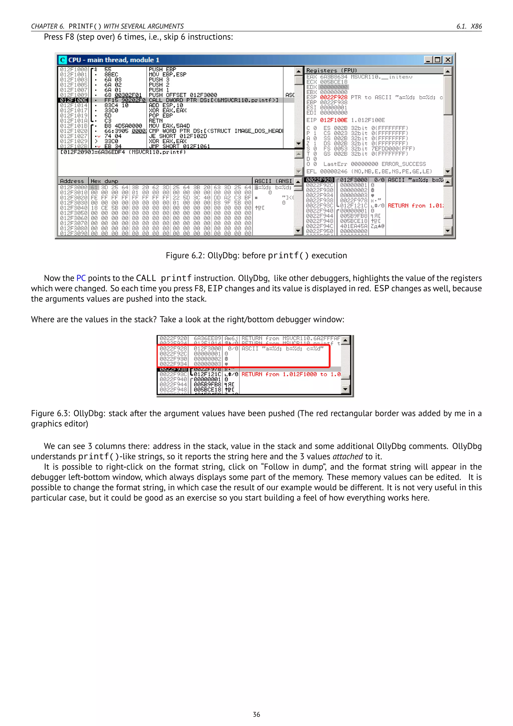 CHAPTER 6. PRINTF() WITH SEVERAL ARGUMENTS 6.1. X86
Press F8 (step over) 6 times, i.e., skip 6 instructions:
Figure 6.2: OllyDbg: before printf() execution
Now the PC points to the CALL printf instruction. OllyDbg, like other debuggers, highlights the value of the registers
which were changed. So each time you press F8, EIP changes and its value is displayed in red. ESP changes as well, because
the arguments values are pushed into the stack.
Where are the values in the stack? Take a look at the right/bottom debugger window:
Figure 6.3: OllyDbg: stack after the argument values have been pushed (The red rectangular border was added by me in a
graphics editor)
We can see 3 columns there: address in the stack, value in the stack and some additional OllyDbg comments. OllyDbg
understands printf()-like strings, so it reports the string here and the 3 values attached to it.
It is possible to right-click on the format string, click on “Follow in dump”, and the format string will appear in the
debugger left-bottom window, which always displays some part of the memory. These memory values can be edited. It is
possible to change the format string, in which case the result of our example would be different. It is not very useful in this
particular case, but it could be good as an exercise so you start building a feel of how everything works here.
36
 