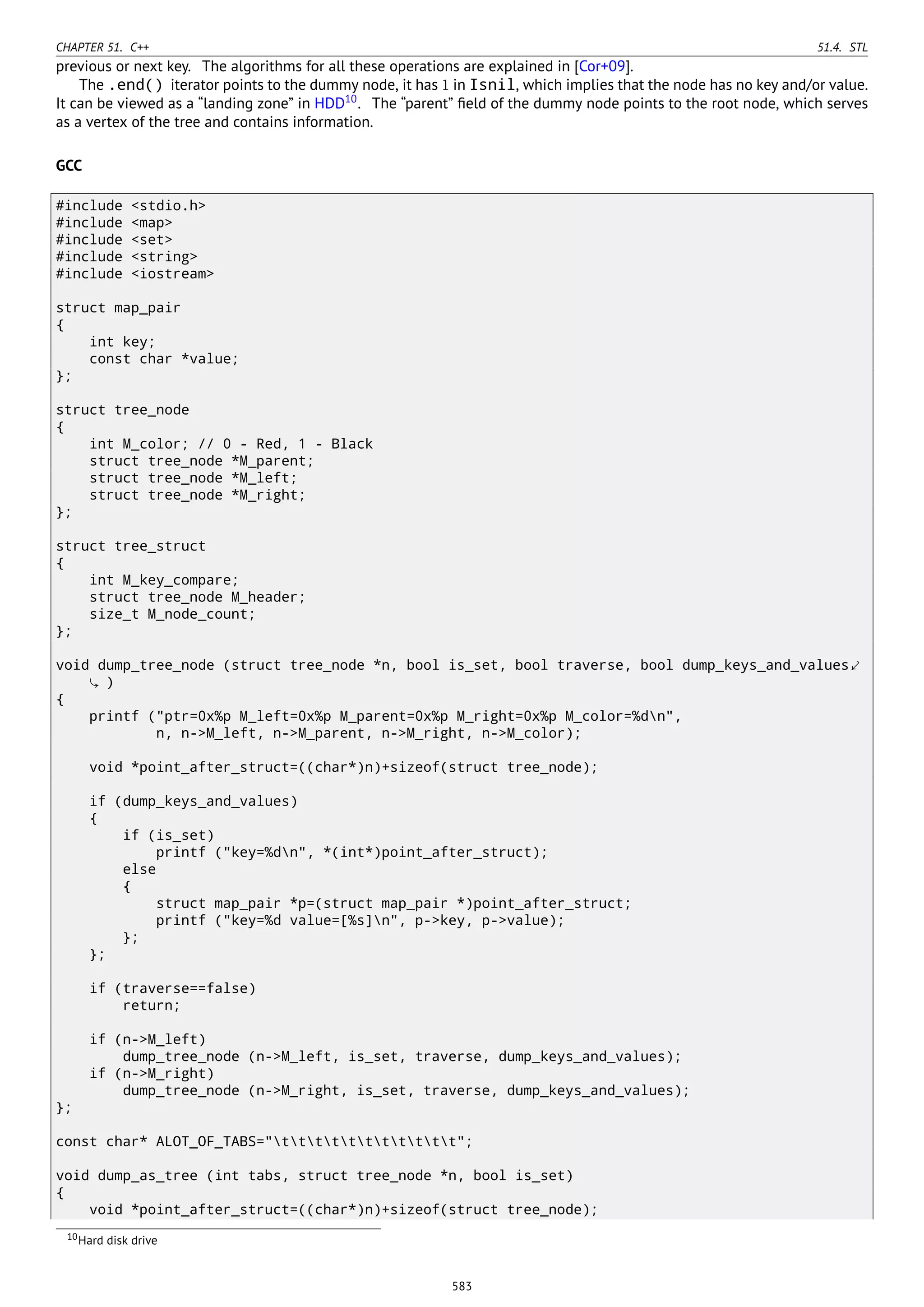 CHAPTER 51. C++ 51.4. STL
previous or next key. The algorithms for all these operations are explained in [Cor+09].
The .end() iterator points to the dummy node, it has 1 in Isnil, which implies that the node has no key and/or value.
It can be viewed as a “landing zone” in HDD10
. The “parent” ﬁeld of the dummy node points to the root node, which serves
as a vertex of the tree and contains information.
GCC
#include <stdio.h>
#include <map>
#include <set>
#include <string>
#include <iostream>
struct map_pair
{
int key;
const char *value;
};
struct tree_node
{
int M_color; // 0 - Red, 1 - Black
struct tree_node *M_parent;
struct tree_node *M_left;
struct tree_node *M_right;
};
struct tree_struct
{
int M_key_compare;
struct tree_node M_header;
size_t M_node_count;
};
void dump_tree_node (struct tree_node *n, bool is_set, bool traverse, bool dump_keys_and_values⤦
)
{
printf ("ptr=0x%p M_left=0x%p M_parent=0x%p M_right=0x%p M_color=%dn",
n, n->M_left, n->M_parent, n->M_right, n->M_color);
void *point_after_struct=((char*)n)+sizeof(struct tree_node);
if (dump_keys_and_values)
{
if (is_set)
printf ("key=%dn", *(int*)point_after_struct);
else
{
struct map_pair *p=(struct map_pair *)point_after_struct;
printf ("key=%d value=[%s]n", p->key, p->value);
};
};
if (traverse==false)
return;
if (n->M_left)
dump_tree_node (n->M_left, is_set, traverse, dump_keys_and_values);
if (n->M_right)
dump_tree_node (n->M_right, is_set, traverse, dump_keys_and_values);
};
const char* ALOT_OF_TABS="ttttttttttt";
void dump_as_tree (int tabs, struct tree_node *n, bool is_set)
{
void *point_after_struct=((char*)n)+sizeof(struct tree_node);
10Hard disk drive
583
 