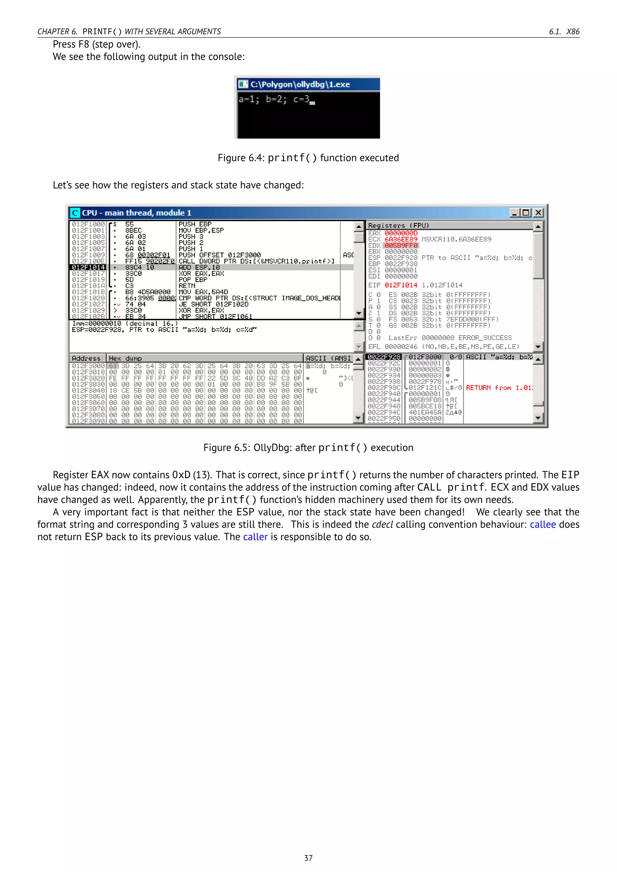 CHAPTER 6. PRINTF() WITH SEVERAL ARGUMENTS 6.1. X86
Press F8 (step over).
We see the following output in the console:
Figure 6.4: printf() function executed
Let’s see how the registers and stack state have changed:
Figure 6.5: OllyDbg: after printf() execution
Register EAX now contains 0xD (13). That is correct, since printf() returns the number of characters printed. The EIP
value has changed: indeed, now it contains the address of the instruction coming after CALL printf. ECX and EDX values
have changed as well. Apparently, the printf() function’s hidden machinery used them for its own needs.
A very important fact is that neither the ESP value, nor the stack state have been changed! We clearly see that the
format string and corresponding 3 values are still there. This is indeed the cdecl calling convention behaviour: callee does
not return ESP back to its previous value. The caller is responsible to do so.
37
 