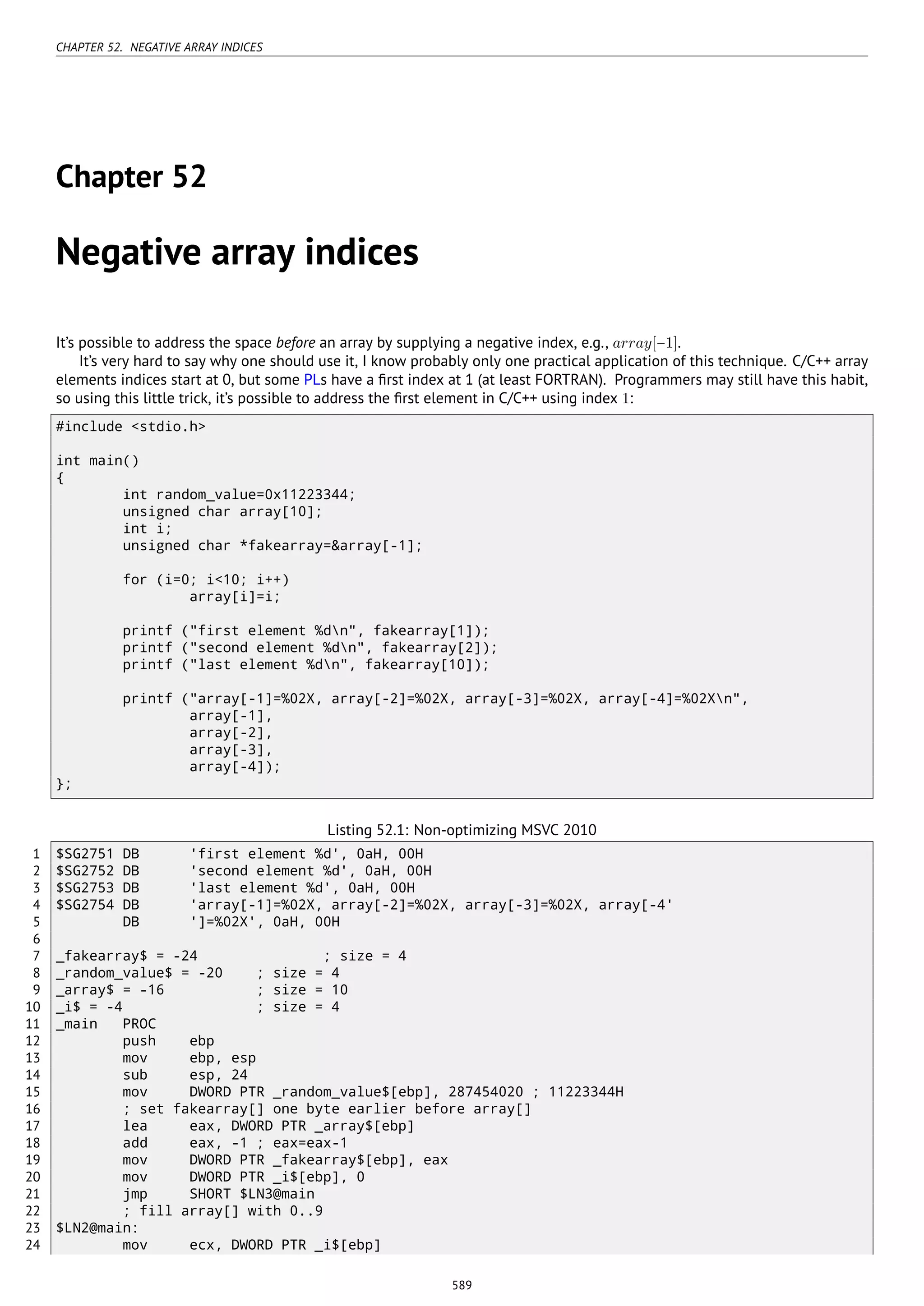CHAPTER 52. NEGATIVE ARRAY INDICES
Chapter 52
Negative array indices
It’s possible to address the space before an array by supplying a negative index, e.g., array[−1].
It’s very hard to say why one should use it, I know probably only one practical application of this technique. C/C++ array
elements indices start at 0, but some PLs have a ﬁrst index at 1 (at least FORTRAN). Programmers may still have this habit,
so using this little trick, it’s possible to address the ﬁrst element in C/C++ using index 1:
#include <stdio.h>
int main()
{
int random_value=0x11223344;
unsigned char array[10];
int i;
unsigned char *fakearray=&array[-1];
for (i=0; i<10; i++)
array[i]=i;
printf ("first element %dn", fakearray[1]);
printf ("second element %dn", fakearray[2]);
printf ("last element %dn", fakearray[10]);
printf ("array[-1]=%02X, array[-2]=%02X, array[-3]=%02X, array[-4]=%02Xn",
array[-1],
array[-2],
array[-3],
array[-4]);
};
Listing 52.1: Non-optimizing MSVC 2010
1 $SG2751 DB 'first element %d', 0aH, 00H
2 $SG2752 DB 'second element %d', 0aH, 00H
3 $SG2753 DB 'last element %d', 0aH, 00H
4 $SG2754 DB 'array[-1]=%02X, array[-2]=%02X, array[-3]=%02X, array[-4'
5 DB ']=%02X', 0aH, 00H
6
7 _fakearray$ = -24 ; size = 4
8 _random_value$ = -20 ; size = 4
9 _array$ = -16 ; size = 10
10 _i$ = -4 ; size = 4
11 _main PROC
12 push ebp
13 mov ebp, esp
14 sub esp, 24
15 mov DWORD PTR _random_value$[ebp], 287454020 ; 11223344H
16 ; set fakearray[] one byte earlier before array[]
17 lea eax, DWORD PTR _array$[ebp]
18 add eax, -1 ; eax=eax-1
19 mov DWORD PTR _fakearray$[ebp], eax
20 mov DWORD PTR _i$[ebp], 0
21 jmp SHORT $LN3@main
22 ; fill array[] with 0..9
23 $LN2@main:
24 mov ecx, DWORD PTR _i$[ebp]
589
 