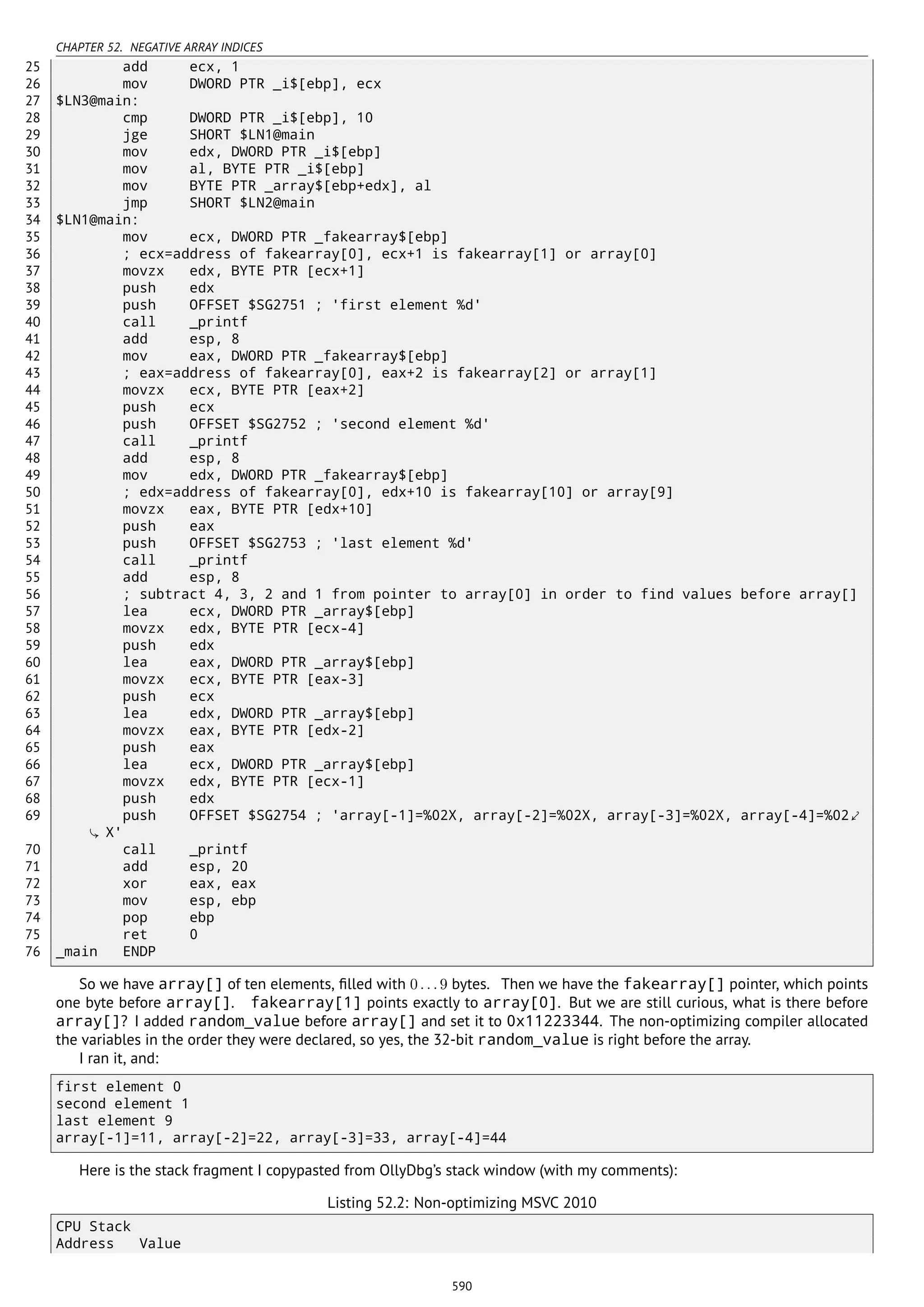 CHAPTER 52. NEGATIVE ARRAY INDICES
25 add ecx, 1
26 mov DWORD PTR _i$[ebp], ecx
27 $LN3@main:
28 cmp DWORD PTR _i$[ebp], 10
29 jge SHORT $LN1@main
30 mov edx, DWORD PTR _i$[ebp]
31 mov al, BYTE PTR _i$[ebp]
32 mov BYTE PTR _array$[ebp+edx], al
33 jmp SHORT $LN2@main
34 $LN1@main:
35 mov ecx, DWORD PTR _fakearray$[ebp]
36 ; ecx=address of fakearray[0], ecx+1 is fakearray[1] or array[0]
37 movzx edx, BYTE PTR [ecx+1]
38 push edx
39 push OFFSET $SG2751 ; 'first element %d'
40 call _printf
41 add esp, 8
42 mov eax, DWORD PTR _fakearray$[ebp]
43 ; eax=address of fakearray[0], eax+2 is fakearray[2] or array[1]
44 movzx ecx, BYTE PTR [eax+2]
45 push ecx
46 push OFFSET $SG2752 ; 'second element %d'
47 call _printf
48 add esp, 8
49 mov edx, DWORD PTR _fakearray$[ebp]
50 ; edx=address of fakearray[0], edx+10 is fakearray[10] or array[9]
51 movzx eax, BYTE PTR [edx+10]
52 push eax
53 push OFFSET $SG2753 ; 'last element %d'
54 call _printf
55 add esp, 8
56 ; subtract 4, 3, 2 and 1 from pointer to array[0] in order to find values before array[]
57 lea ecx, DWORD PTR _array$[ebp]
58 movzx edx, BYTE PTR [ecx-4]
59 push edx
60 lea eax, DWORD PTR _array$[ebp]
61 movzx ecx, BYTE PTR [eax-3]
62 push ecx
63 lea edx, DWORD PTR _array$[ebp]
64 movzx eax, BYTE PTR [edx-2]
65 push eax
66 lea ecx, DWORD PTR _array$[ebp]
67 movzx edx, BYTE PTR [ecx-1]
68 push edx
69 push OFFSET $SG2754 ; 'array[-1]=%02X, array[-2]=%02X, array[-3]=%02X, array[-4]=%02⤦
X'
70 call _printf
71 add esp, 20
72 xor eax, eax
73 mov esp, ebp
74 pop ebp
75 ret 0
76 _main ENDP
So we have array[] of ten elements, ﬁlled with 0...9 bytes. Then we have the fakearray[] pointer, which points
one byte before array[]. fakearray[1] points exactly to array[0]. But we are still curious, what is there before
array[]? I added random_value before array[] and set it to 0x11223344. The non-optimizing compiler allocated
the variables in the order they were declared, so yes, the 32-bit random_value is right before the array.
I ran it, and:
first element 0
second element 1
last element 9
array[-1]=11, array[-2]=22, array[-3]=33, array[-4]=44
Here is the stack fragment I copypasted from OllyDbg’s stack window (with my comments):
Listing 52.2: Non-optimizing MSVC 2010
CPU Stack
Address Value
590
 