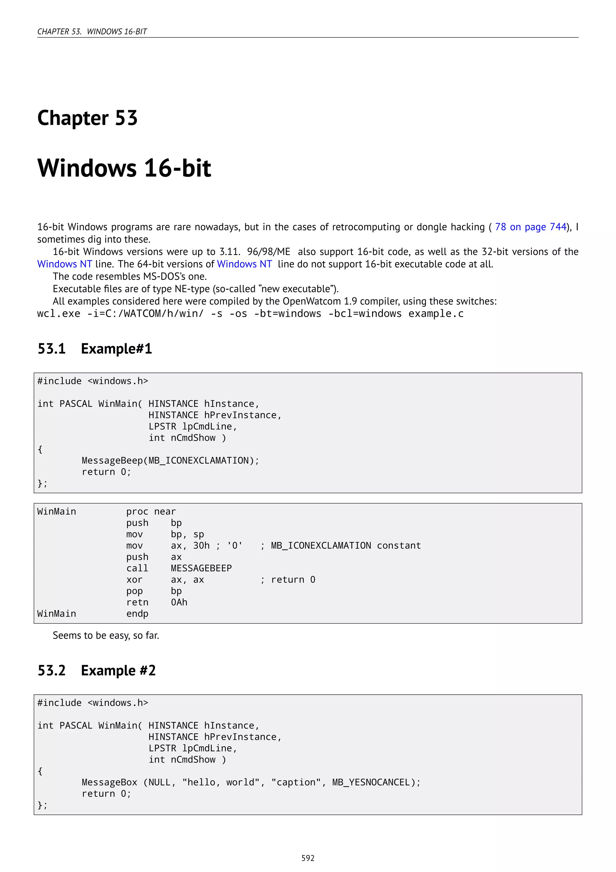 CHAPTER 53. WINDOWS 16-BIT
Chapter 53
Windows 16-bit
16-bit Windows programs are rare nowadays, but in the cases of retrocomputing or dongle hacking ( 78 on page 744), I
sometimes dig into these.
16-bit Windows versions were up to 3.11. 96/98/ME also support 16-bit code, as well as the 32-bit versions of the
Windows NT line. The 64-bit versions of Windows NT line do not support 16-bit executable code at all.
The code resembles MS-DOS’s one.
Executable ﬁles are of type NE-type (so-called “new executable”).
All examples considered here were compiled by the OpenWatcom 1.9 compiler, using these switches:
wcl.exe -i=C:/WATCOM/h/win/ -s -os -bt=windows -bcl=windows example.c
53.1 Example#1
#include <windows.h>
int PASCAL WinMain( HINSTANCE hInstance,
HINSTANCE hPrevInstance,
LPSTR lpCmdLine,
int nCmdShow )
{
MessageBeep(MB_ICONEXCLAMATION);
return 0;
};
WinMain proc near
push bp
mov bp, sp
mov ax, 30h ; '0' ; MB_ICONEXCLAMATION constant
push ax
call MESSAGEBEEP
xor ax, ax ; return 0
pop bp
retn 0Ah
WinMain endp
Seems to be easy, so far.
53.2 Example #2
#include <windows.h>
int PASCAL WinMain( HINSTANCE hInstance,
HINSTANCE hPrevInstance,
LPSTR lpCmdLine,
int nCmdShow )
{
MessageBox (NULL, "hello, world", "caption", MB_YESNOCANCEL);
return 0;
};
592
 