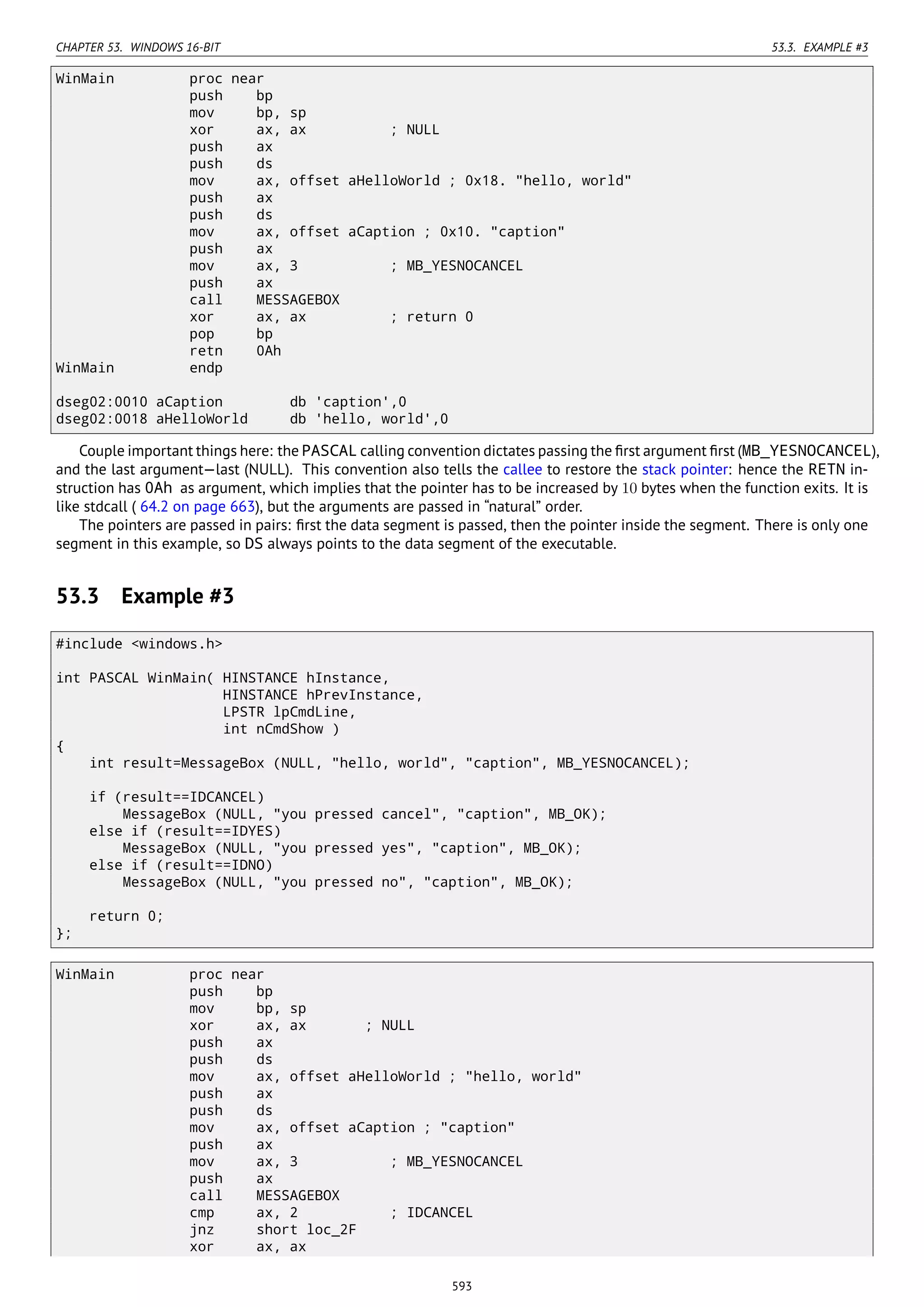 CHAPTER 53. WINDOWS 16-BIT 53.3. EXAMPLE #3
WinMain proc near
push bp
mov bp, sp
xor ax, ax ; NULL
push ax
push ds
mov ax, offset aHelloWorld ; 0x18. "hello, world"
push ax
push ds
mov ax, offset aCaption ; 0x10. "caption"
push ax
mov ax, 3 ; MB_YESNOCANCEL
push ax
call MESSAGEBOX
xor ax, ax ; return 0
pop bp
retn 0Ah
WinMain endp
dseg02:0010 aCaption db 'caption',0
dseg02:0018 aHelloWorld db 'hello, world',0
Couple important things here: the PASCAL calling convention dictates passing the ﬁrst argument ﬁrst (MB_YESNOCANCEL),
and the last argument—last (NULL). This convention also tells the callee to restore the stack pointer: hence the RETN in-
struction has 0Ah as argument, which implies that the pointer has to be increased by 10 bytes when the function exits. It is
like stdcall ( 64.2 on page 663), but the arguments are passed in “natural” order.
The pointers are passed in pairs: ﬁrst the data segment is passed, then the pointer inside the segment. There is only one
segment in this example, so DS always points to the data segment of the executable.
53.3 Example #3
#include <windows.h>
int PASCAL WinMain( HINSTANCE hInstance,
HINSTANCE hPrevInstance,
LPSTR lpCmdLine,
int nCmdShow )
{
int result=MessageBox (NULL, "hello, world", "caption", MB_YESNOCANCEL);
if (result==IDCANCEL)
MessageBox (NULL, "you pressed cancel", "caption", MB_OK);
else if (result==IDYES)
MessageBox (NULL, "you pressed yes", "caption", MB_OK);
else if (result==IDNO)
MessageBox (NULL, "you pressed no", "caption", MB_OK);
return 0;
};
WinMain proc near
push bp
mov bp, sp
xor ax, ax ; NULL
push ax
push ds
mov ax, offset aHelloWorld ; "hello, world"
push ax
push ds
mov ax, offset aCaption ; "caption"
push ax
mov ax, 3 ; MB_YESNOCANCEL
push ax
call MESSAGEBOX
cmp ax, 2 ; IDCANCEL
jnz short loc_2F
xor ax, ax
593
 
