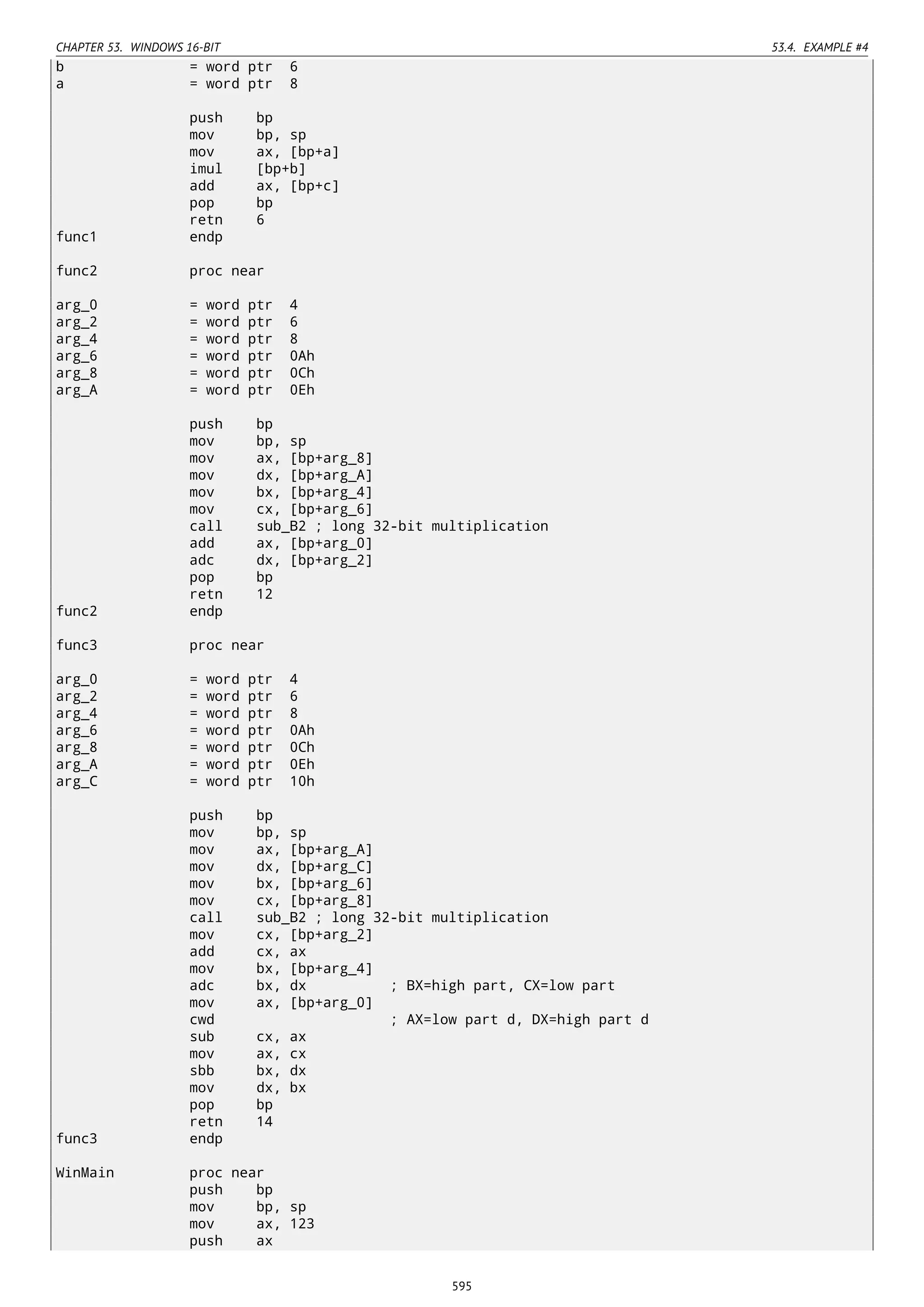 CHAPTER 53. WINDOWS 16-BIT 53.4. EXAMPLE #4
b = word ptr 6
a = word ptr 8
push bp
mov bp, sp
mov ax, [bp+a]
imul [bp+b]
add ax, [bp+c]
pop bp
retn 6
func1 endp
func2 proc near
arg_0 = word ptr 4
arg_2 = word ptr 6
arg_4 = word ptr 8
arg_6 = word ptr 0Ah
arg_8 = word ptr 0Ch
arg_A = word ptr 0Eh
push bp
mov bp, sp
mov ax, [bp+arg_8]
mov dx, [bp+arg_A]
mov bx, [bp+arg_4]
mov cx, [bp+arg_6]
call sub_B2 ; long 32-bit multiplication
add ax, [bp+arg_0]
adc dx, [bp+arg_2]
pop bp
retn 12
func2 endp
func3 proc near
arg_0 = word ptr 4
arg_2 = word ptr 6
arg_4 = word ptr 8
arg_6 = word ptr 0Ah
arg_8 = word ptr 0Ch
arg_A = word ptr 0Eh
arg_C = word ptr 10h
push bp
mov bp, sp
mov ax, [bp+arg_A]
mov dx, [bp+arg_C]
mov bx, [bp+arg_6]
mov cx, [bp+arg_8]
call sub_B2 ; long 32-bit multiplication
mov cx, [bp+arg_2]
add cx, ax
mov bx, [bp+arg_4]
adc bx, dx ; BX=high part, CX=low part
mov ax, [bp+arg_0]
cwd ; AX=low part d, DX=high part d
sub cx, ax
mov ax, cx
sbb bx, dx
mov dx, bx
pop bp
retn 14
func3 endp
WinMain proc near
push bp
mov bp, sp
mov ax, 123
push ax
595
 