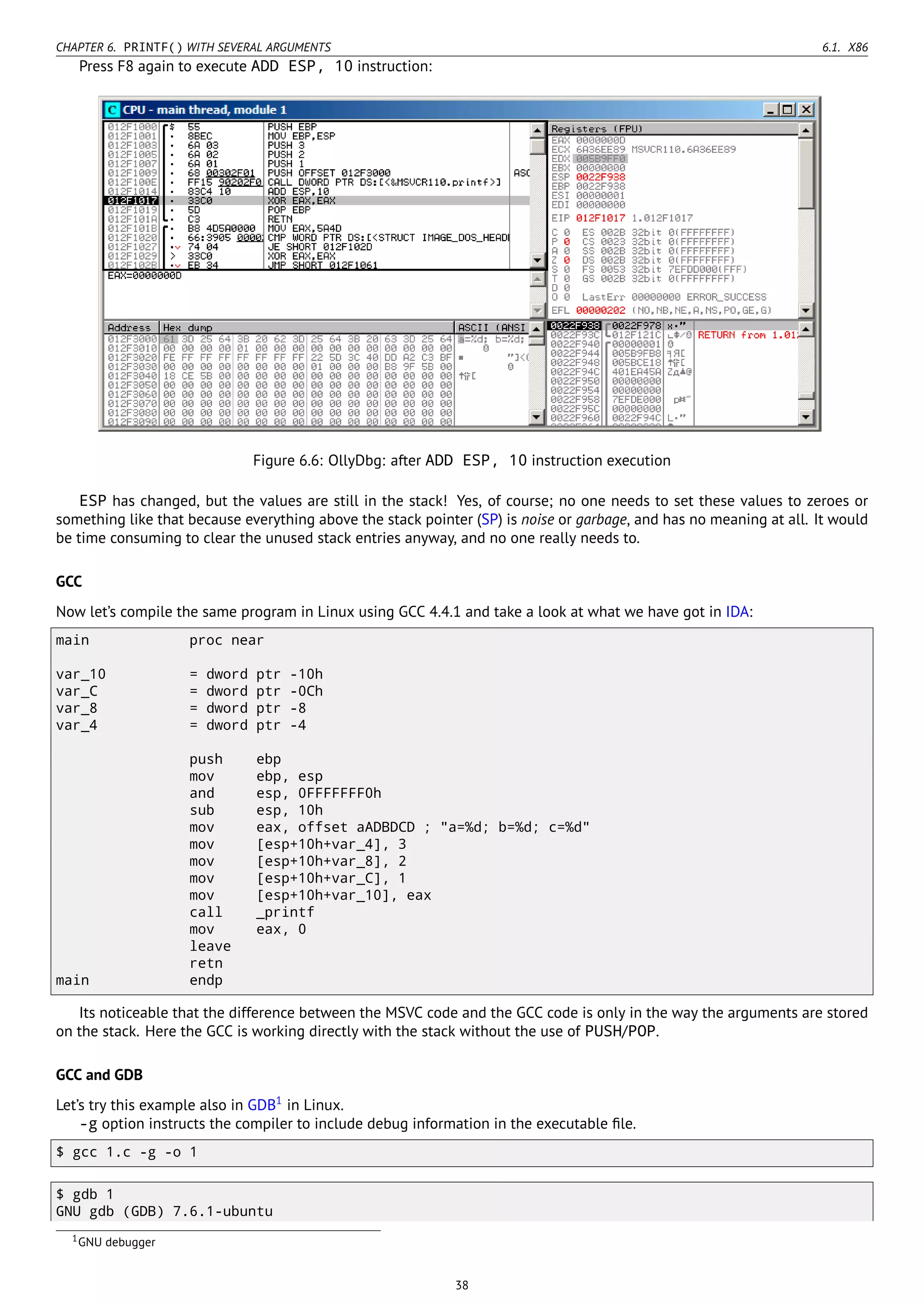 CHAPTER 6. PRINTF() WITH SEVERAL ARGUMENTS 6.1. X86
Press F8 again to execute ADD ESP, 10 instruction:
Figure 6.6: OllyDbg: after ADD ESP, 10 instruction execution
ESP has changed, but the values are still in the stack! Yes, of course; no one needs to set these values to zeroes or
something like that because everything above the stack pointer (SP) is noise or garbage, and has no meaning at all. It would
be time consuming to clear the unused stack entries anyway, and no one really needs to.
GCC
Now let’s compile the same program in Linux using GCC 4.4.1 and take a look at what we have got in IDA:
main proc near
var_10 = dword ptr -10h
var_C = dword ptr -0Ch
var_8 = dword ptr -8
var_4 = dword ptr -4
push ebp
mov ebp, esp
and esp, 0FFFFFFF0h
sub esp, 10h
mov eax, offset aADBDCD ; "a=%d; b=%d; c=%d"
mov [esp+10h+var_4], 3
mov [esp+10h+var_8], 2
mov [esp+10h+var_C], 1
mov [esp+10h+var_10], eax
call _printf
mov eax, 0
leave
retn
main endp
Its noticeable that the difference between the MSVC code and the GCC code is only in the way the arguments are stored
on the stack. Here the GCC is working directly with the stack without the use of PUSH/POP.
GCC and GDB
Let’s try this example also in GDB1
in Linux.
-g option instructs the compiler to include debug information in the executable ﬁle.
$ gcc 1.c -g -o 1
$ gdb 1
GNU gdb (GDB) 7.6.1-ubuntu
1GNU debugger
38
 